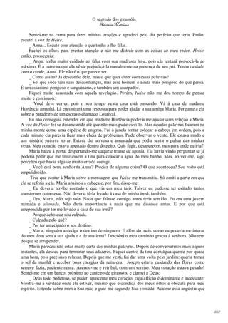 O segredo dos girassóis
                                         Adriana Matheus

     Sentei-me na cama para fazer minhas orações e agradeci pelo dia perfeito que teria. Então,
escutei a voz de Heixe.
     _ Anna... Escute com atenção o que tenho a lhe falar.
     Fechei os olhos para prestar atenção e não me distrair com as coisas ao meu redor. Heixe,
então, prosseguiu:
     _ Anna, tenha muito cuidado ao falar com sua madrasta hoje, pois ela tentará provocá-la ao
máximo. É a maneira que ela vê de prejudicá-la moralmente na presença de seu pai. Tenha cuidado
com o conde, Anna. Ele não é o que parece ser.
     _ Como assim? Já desconfio dele, mas o que quer dizer com essas palavras?
     _ Sei que você tem suas desconfianças, mas esse homem é ainda mais perigoso do que pensa.
É um assassino perigoso e sanguinário, e também um usurpador.
     Fiquei muito assustada com aquela revelação. Porém, Heixe não me deu tempo de pensar
muito e continuou:
     _ Você deve correr, pois o seu tempo nesta casa está passando. Vá à casa de madame
Hortência amanhã. Lá encontrará uma resposta para poder ajudar a sua amiga Maria. Pergunte a ela
sobre o paradeiro de um escravo chamado Lourival.
     Eu não conseguia entender em que madame Hortência poderia me ajudar com relação a Maria.
A voz de Heixe foi se distanciando até que não mais pude ouvi-lo. Mas aquelas palavras ficaram na
minha mente como uma espécie de enigma. Fui à janela tentar colocar a cabeça em ordem, pois a
cada minuto ela parecia ficar mais cheia de problemas. Pude observar o vento. Ele estava mudo e
um mistério pairava no ar. Estava tão nervosa e assustada que podia sentir o pulsar das minhas
veias. Meu coração estava apertado dentro do peito. Quis fugir, desaparecer, mas para onde eu iria?
     Maria bateu à porta, despertando-me daquele transe de agonia. Ela havia vindo perguntar se já
poderia pedir que me trouxessem a tina para colocar a água do meu banho. Mas, ao ver-me, logo
percebeu que havia algo de muito errado comigo.
     _ Você está bem, senhorita Anna? Precisa de alguma coisa? O que aconteceu? Seu rosto está
empalidecido.
      Tive que contar à Maria sobre a mensagem que Heixe me transmitiu. Só omiti a parte em que
ele se referia a ela. Maria abaixou a cabeça e, por fim, disse-me:
     _ Eu deveria ter-lhe contado o que via em meu tarô. Talvez eu pudesse ter evitado tantos
transtornos como esse. Não deveria tê-la levado à casa de minha irmã, também.
     _ Ora, Maria, não seja tola. Nada que falasse comigo antes teria sentido. Eu era uma jovem
mimada e alienada. Não daria importância a nada que me dissesse antes. E por que está
arrependida por ter me levado à casa de sua irmã?
     _ Porque acho que sou culpada.
     _ Culpada pelo quê?
     _ Por ter antecipado o seu destino.
     _ Maria, ninguém antecipa o destino de ninguém. E além do mais, como eu poderia me interar
do meu dom sem a sua ajuda e a de sua irmã? Descobri o meu caminho graças à senhora. Não tem
do que se arrepender.
     Maria pareceu não estar muito certa das minhas palavras. Depois de conversarmos mais alguns
instantes, ela desceu para terminar seus afazeres. Fiquei dentro da tina com água quente por quase
uma hora, pois precisava relaxar. Depois que me vesti, fui dar uma volta pelo jardim: queria tomar
o sol da manhã e receber boas energias da natureza. Joseph estava cuidando das flores como
sempre fazia, pacientemente. Acenou-me e retribuí, com um sorriso. Meu coração estava pesado!
Sentei-me em um banco, próximo ao canteiro de girassóis, e clamei a Deus:
     _ Deus todo poderoso, se puder, apascente meu coração, cuja aflição é dominante e incessante.
Mostra-me a verdade onde ela estiver, mesmo que escondida dos meus olhos e obscura para meu
espírito. Estende sobre mim a Sua mão e guie-me segundo Sua vontade. Acalme essa angústia que




                                                                                                      122
 