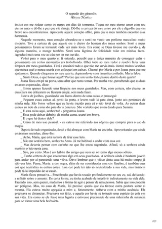 O segredo dos girassóis
                                          Adriana Matheus

insiste em me rodear como os mares em dias de tormenta. Toque no meu eterno amor com seu
eterno amor e dê-lhe a paz que ele almeja. Dê-lhe a certeza do meu amor por ele e diga-lhe que em
breve nos encontraremos. Apascente aquele coração aflito, para que o meu também encontre essa
harmonia.
     Naquele momento, meu coração abrandou-se e senti no vento um perfume masculino muito
discreto. Tive a certeza de que aquele era o cheiro do homem dos meus sonhos. Sorri e meus
pensamentos foram se tornando cada vez mais leves. Era como se Deus tivesse me ouvido e, de
alguma maneira, o monge também. Senti uma lágrima de felicidade rolar em minhas faces.
Agradeci mais uma vez ao céu por ter me ouvido.
     Voltei para o meu quarto e, lá estando, percebi que a única maneira de conseguir calar o
pensamento em certos momentos era trabalhando. Olhei tudo ao meu redor e resolvi fazer uma
limpeza em meus guardados. Tirei e encaixei tudo o que não me servia mais. Juntei muitos vestidos
que nunca usei e nunca usaria e os coloquei em caixas. Chamei por Maria e por Joana para que me
ajudassem. Quando chegaram ao meu quarto, deparando-se com tamanha confusão, Maria falou:
     _ Santo Deus, o que houve aqui!? Parece que um vento forte passou dentro deste quarto!
     Joana ficou em pé na porta, sem saber que rumo tomar. Por minha vez, percebendo que as duas
estavam espantadas, disse:
     _ Estou apenas fazendo uma limpeza nos meus guardados. Mas, com certeza, não chamei as
duas para me criticarem ou ficarem em pé, sem nada fazer.
     Estava de joelhos, guardando uns livros dentro de uma caixa, e prossegui:
     _ Peguem essas caixas aí, perto da porta, e levem tudo lá para cima, junto aos pertences de
minha mãe. São livros velhos que eu havia trazido para cá e não levei de volta. As outras duas
caixas ao lado da cama são para dar a Lorenzo. São vestidos que estou dando para Samara.
     _ E esta caixa aqui, senhorita? - perguntou Joana.
     _ Essa pode deixar debaixo da minha cama, usarei em breve.
     _ E o que há dentro dela?
     _ Coisa de meu uso pessoal. - eu estava me referindo aos objetos que comprei para o uso da
magia.
     Depois de tudo organizado, desci e fui almoçar com Maria na cozinha. Aproveitando que ainda
estávamos sozinhas, disse-lhe:
     _ Acho, Maria, que está na hora de tirar esse luto.
     _ Não me sentiria bem, senhorita Anna. Já me habituei a andar com essa cor.
     _ Mas deveria pensar com carinho no que lhe estou sugerindo. Afinal, só a senhora ainda
mantém o luto nesta casa.
     _ Sim, por certo. Mas é um hábito tão antigo que nem sei se tenho algo menos sóbrio.
      _ Tenho certeza de que encontrará algo em seus guardados. A senhora ainda é bastante jovem
para andar por aí parecendo uma viúva. Devo lembrar que o viúvo desta casa há muito tempo já
não usa luto. Pense, Maria: a cor negra, além de ser considerada uma cor fúnebre, é também uma
cor que neutraliza as outras cores. Essa cor pode ter não só neutralizado a sua vida, mas também
pode tê-la impedido de se casar.
     Maria ficou pensativa... Percebendo que havia tocado profundamente no seu eu, saí, deixando-
a refletir sobre o assunto. De certa forma, eu tinha acabado de interferir indiretamente na vida dela.
Fazendo isso, sem querer, mudamos a forma de agir e pensar de uma pessoa. Sabia que isso poderia
ser perigoso. Mas, no caso de Maria, foi preciso: queria que ela tivesse outra postura sobre si
mesma. Ela estava muito apegada a mim e, futuramente, sofreria com a minha ausência. Ela
precisava se distanciar. Precisava ser feliz, e aquela cor havia se tornado uma espécie de cela em
sua vida. Era como se ela fosse uma lagarta e estivesse precisando de uma mãozinha da natureza
para se tornar uma bela borboleta.




                                                                                                         123
 