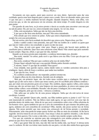 O segredo dos girassóis
                                         Adriana Matheus

     Novamente em meu quarto, parei para escrever em meu diário. Aproveitei para dar uma
cochilada: queria estar bem disposta para o jantar com o conde. Devo ter dormido muito, pois nem
vi que meu pai e a minha madrasta haviam chegado. Quando despertei, Maria, toda aflita, veio
avisar-me que, se não me apressasse em me arrumar, não daria tempo. O conde chegaria às oito
para jantar.
     Em questão de uma hora, eu já estava pronta e descia as escadas para encontrar com meu pai
na sala de jantar. Ele, por sua vez, estava tomando uma sangria. Ao ver-me, disse:
     _ Filha, está encantadora. Sabia que não me faria uma desfeita.
     _ E por que eu lhe faria uma desfeita, meu pai? Não estou entendendo.
     _ Pela atitude que teve ontem no jantar. Achei que estava dispensando o senhor conde, como
sempre faz com seus pretendentes.
     Dei um sorriso, pois havia acabado de descobrir que estava certa. Depois disse, por fim:
     _ Então o senhor conde é meu pretende, meu pai? Não me lembro de o senhor ou quem quer
que seja ter vindo a mim e me consultado se quero ou não me casar.
     _ Ora, Anna, já está com quase vinte anos. Daqui a pouco não haverá mais pedidos de
casamento para a senhorita. Quer ficar uma solteirona como Maria? Não estarei aqui para sustentá-
la para sempre. Diga-me, afinal, o que quer da vida, menina?
     Quando eu já estava pronta para responder, a condessa interrompeu-nos, dizendo:
     _ Boa noite, marido! Ao entrar, pude ouvir o que falava com sua filha. Creio que ela quer ser
irmã de caridade.
     _ Boa noite, condessa! Mas por que a senhora acha isso de minha filha?
     _ Porque fiquei sabendo hoje que a sua querida filhinha andou fazendo caridade.
     _ É mesmo, Anna?! E que tipo de caridade? Para quem?
     _ Essa estúpida, meu querido esposo, andou dando todos os vestidos caríssimos dela para a
criadagem. Agora, além de louca e caridosa, quer andar nua também.
     _ E por que fez isso, Anna?
     _ Se a senhora condessa deixar- me responder, poderei retratar-me.
     A megera olhou-me de cima abaixou, fazendo cara de antipatia.
     _ Meu pai, em primeiro lugar, não dei todos meus vestidos para a criadagem. Dei apenas
alguns que já não usava mais e outros que nunca usaria, pois foi escolhido pela senhora condessa -
que, por sinal, tem um péssimo gosto em se trajar. Dei, também, alguns sapatos velhos, entre outras
coisas que não me serviam mais. Fiz uma limpeza em meus guardados, já estava sem espaço para
tantas tralhas velhas e sem utilidades. Ressalto: não dei para a criadagem, dei a uma amiga.
     _ Uma indigente, pelo que me consta. - retrucou a condessa.
     _ Não sabia que ser pobre faz de uma pessoa indigente. Saiba que ela está noiva de nosso
cavalariço, Lorenzo.
     _ Nossa, que partido! Quem sabe, marido, sua filha também queira se juntar à ralé? Vai ver
está enamorada do cocheiro. Não me faltava mais nada agora, ter que conviver com esse tipo de
gentinha dentro de minha casa. Além de ter que ouvir comentários sobre criar a filha solteirona de
um homem viúvo, agora também ter que ser o alvo de comentários de que estamos tão pobres que,
agora, andamos até com concubina do cavalariço! Olhe, marido, não posso aceitar isso de forma
alguma. Não posso permitir que meu nome seja enlameado de tal forma perante a sociedade.
Sinceramente, acho uma perda de tempo querer incluir sua filha no meio da sociedade. Já lhe havia
sugerido: deveria trancá-la em um convento. Essa moça é cheia de espíritos imundos, e eles fazem
dela o que bem querem. Ela é como a mãe dela, e o senhor meu marido sempre soube disso.
     Tive que me controlar ao máximo para não estrangulá-la com minhas próprias mãos. Mas
pensei no que Heixe havia me pedido e avisado. Respirei fundo e disse:
     _ Fale o que quiser falar de mim, mas não fale mal da minha mãe, sua bruxa! A intrusa nesta
casa é a senhora. Só não vou tolerar mais insultos de sua parte, e só não abro minha boca agora para




                                                                                                       124
 