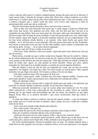 O segredo dos girassóis
                                         Adriana Matheus

contar a meu pai sobre quem é a senhora verdadeiramente, porque não quero que ele se aborreça. E
muito menos tenho a intenção de estragar o jantar dele. Pense bem, senhora condessa, se eu abrir
minha boca é a senhora quem terá que dar certas explicações por aqui. Como, por exemplo, como
a senhora conseguiu que o senhor conde lhe desse carta branca para organizar o baile de
apresentação dele, sendo que mal se conhecem?
     Meu pai interrompeu aquela discussão e falou, num tom rouco e nervoso:
     _ Pare as duas com essa discussão! Não quero que o conde chegue e pegue-as rolando pelo
chão como duas loucas. Sua madrasta está certa, Anna: não fica bem que seja vista por aí na
companhia de uma plebeia. Seja essa moça quem for, não quero saber que está andando com ela.
Não tem estirpe! Não faz parte da nossa sociedade. O que está acontecendo com você, minha filha?
Era tão sensata! Agora mal cheguei e já percebo mudanças adversas em seu comportamento. Não
me faça tomar nenhuma atitude drástica a seu respeito. Acho muito bonito que queira fazer
caridade - isso é até bom para a nossa reputação. Mas não precisa fazer parte da ralé. Realmente,
está mesmo se parecendo como sua mãe: ela não tinha medidas, estava sempre se misturando com
esse tipo de gente. Até que... - ele se calou, parecia engasgado.
     _ Até que o quê, pai? O que o senhor ia me dizer?
     _ Outra hora, Anna, falaremos sobre esse assunto. Agora não quero mais chatear-me com esse
tipo de conversa.
     Maria entrou, avisando-nos que o senhor conde havia chegado. Meu pai foi recebê-lo. Afastei-
me da minha madrasta para não ser mais provocada por ela. Aquela conversa ficaria pendente, por
certo, porque eu não deixaria que meu pai esquecesse. Tinha algo estranho em relação à história da
morte de minha mãe. Agora, era uma questão de honra descobrir. Maria, por certo, saberia
responder-me. Interrogá-la-ia na manhã seguinte, a caminho da casa de madame Hortência.
     Meu pai chegou à porta da sala de estar na companhia do conde, que me deu um sorriso
enigmático. Em seguida, veio beijar-me a mão. Em outra ocasião, eu teria puxado-a. Mas, naquele
momento, tive que fingir certo prazer. Ele levantou a cabeça e fez-me um elogio:
     _ Está linda, senhorita Anna. Não me cansarei de dizer isso.
     _ O senhor é muito gentil, conde. Confesso que está muito elegante também. Teremos uma
noite muito agradável. Espero que possamos tirar a impressão ruim causada por ambos.
     Olhou-me admirado e falou:
     _ Tenho certeza de que teremos todo o tempo do mundo para que mude a má impressão que
posso lhe ter causado. Quanto à senhorita, acredite: só me causa boas impressões.
     Olhou-me parecendo desnudar-me, o que me causou ainda mais repulsa por ele. Foi muito
difícil controlar-me a noite toda, esquivando-me das investidas do conde. Estava me sentindo
péssima por ter que manter uma personalidade que não era minha. Era repulsivo ter que fingir
daquela forma. Mas, se eu quisesse descobrir o que estava acontecendo, tinha que manter a
aparência.
     O conde mal dirigia a palavra à condessa, mas ela não parecia irritada - o que era intrigante,
pois sempre quis ser o centro de todas as atenções. Após o jantar, fui com o conde até a varanda,
onde ele me disse:
     _ Anna, creio já ter notado minha afeição pela senhorita.
     _ Sim, senhor conde. Creio que sim.
     _ Quero pedir-lhe que me dê a honra de dançar a primeira valsa comigo no baile.
     Antes que eu pudesse responder alguma coisa, ele prosseguiu:
      _ Saiba que não aceito um não como resposta. Então, o que me diz, senhorita Anna?
     _ Digo que o senhor é um homem muito persuasivo, conde. Mesmo que eu lhe disser um sim
contra meu gosto, mesmo assim ficará feliz. Então, mediante a esse tão gentil convite, aceito.
     Ele sorriu satisfatoriamente. Parecia ter ganhado mais um jogo. No restante daquela noite, o
conde ficou na sala, jogando com meu pai; a condessa retirou- se aos seus aposentos e, em seguida,




                                                                                                      125
 
