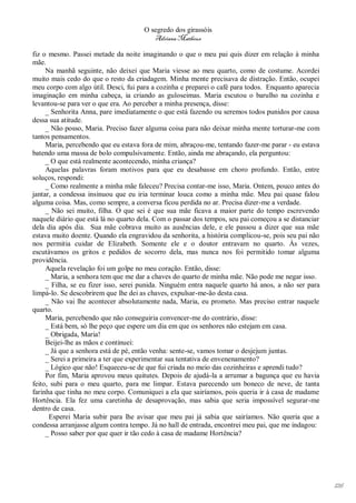 O segredo dos girassóis
                                         Adriana Matheus

fiz o mesmo. Passei metade da noite imaginando o que o meu pai quis dizer em relação à minha
mãe.
     Na manhã seguinte, não deixei que Maria viesse ao meu quarto, como de costume. Acordei
muito mais cedo do que o resto da criadagem. Minha mente precisava de distração. Então, ocupei
meu corpo com algo útil. Desci, fui para a cozinha e preparei o café para todos. Enquanto aparecia
imaginação em minha cabeça, ia criando as guloseimas. Maria escutou o barulho na cozinha e
levantou-se para ver o que era. Ao perceber a minha presença, disse:
     _ Senhorita Anna, pare imediatamente o que está fazendo ou seremos todos punidos por causa
dessa sua atitude.
     _ Não posso, Maria. Preciso fazer alguma coisa para não deixar minha mente torturar-me com
tantos pensamentos.
     Maria, percebendo que eu estava fora de mim, abraçou-me, tentando fazer-me parar - eu estava
batendo uma massa de bolo compulsivamente. Então, ainda me abraçando, ela perguntou:
     _ O que está realmente acontecendo, minha criança?
     Aquelas palavras foram motivos para que eu desabasse em choro profundo. Então, entre
soluços, respondi:
     _ Como realmente a minha mãe faleceu? Precisa contar-me isso, Maria. Ontem, pouco antes do
jantar, a condessa insinuou que eu iria terminar louca como a minha mãe. Meu pai quase falou
alguma coisa. Mas, como sempre, a conversa ficou perdida no ar. Precisa dizer-me a verdade.
     _ Não sei muito, filha. O que sei é que sua mãe ficava a maior parte do tempo escrevendo
naquele diário que está lá no quarto dela. Com o passar dos tempos, seu pai começou a se distanciar
dela dia após dia. Sua mãe cobrava muito as ausências dele, e ele passou a dizer que sua mãe
estava muito doente. Quando ela engravidou da senhorita, a história complicou-se, pois seu pai não
nos permitia cuidar de Elizabeth. Somente ele e o doutor entravam no quarto. Às vezes,
escutávamos os gritos e pedidos de socorro dela, mas nunca nos foi permitido tomar alguma
providência.
     Aquela revelação foi um golpe no meu coração. Então, disse:
     _ Maria, a senhora tem que me dar a chaves do quarto de minha mãe. Não pode me negar isso.
     _ Filha, se eu fizer isso, serei punida. Ninguém entra naquele quarto há anos, a não ser para
limpá-lo. Se descobrirem que lhe dei as chaves, expulsar-me-ão desta casa.
     _ Não vai lhe acontecer absolutamente nada, Maria, eu prometo. Mas preciso entrar naquele
quarto.
     Maria, percebendo que não conseguiria convencer-me do contrário, disse:
     _ Está bem, só lhe peço que espere um dia em que os senhores não estejam em casa.
     _ Obrigada, Maria!
     Beijei-lhe as mãos e continuei:
     _ Já que a senhora está de pé, então venha: sente-se, vamos tomar o desjejum juntas.
     _ Serei a primeira a ter que experimentar sua tentativa de envenenamento?
     _ Lógico que não! Esqueceu-se de que fui criada no meio das cozinheiras e aprendi tudo?
     Por fim, Maria aprovou meus quitutes. Depois de ajudá-la a arrumar a bagunça que eu havia
feito, subi para o meu quarto, para me limpar. Estava parecendo um boneco de neve, de tanta
farinha que tinha no meu corpo. Comuniquei a ela que sairíamos, pois queria ir à casa de madame
Hortência. Ela fez uma caretinha de desaprovação, mas sabia que seria impossível segurar-me
dentro de casa.
      Esperei Maria subir para lhe avisar que meu pai já sabia que sairíamos. Não queria que a
condessa arranjasse algum contra tempo. Já no hall de entrada, encontrei meu pai, que me indagou:
     _ Posso saber por que quer ir tão cedo à casa de madame Hortência?




                                                                                                      126
 