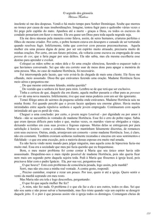 O segredo dos girassóis
                                         Adriana Matheus

insolente só me deu despesas. Vendi-o há muito tempo para Senhor Dominique. Soube que morreu
no tronco por causa de suas insubordinações. Imagine, tentou fugir para o quilombo várias vezes e
foi pego pelo capitão do mato. Apanhou até a morte - graças a Deus, ou todos os escravos do
condado pensariam em fazer o mesmo. Ele era quase um Deus para toda aquela negrada suja.
     Ela me dava náuseas pela maneira como falava, assim, de seres humanos, criaturas perfeitas e
filhos do mesmo criador. Por certo, o pobre homem estava em desespero e cansado de ser torturado
quando resolveu fugir. Infelizmente, tinha que conviver com pessoas preconceituosas. Aquela
mulher era uma pessoa digna de pena: por ser um espírito muito atrasado, precisaria muito de
minhas orações. Por certo, em um futuro próximo, ela voltaria como escrava ou empregada de uma
pessoa de cor, que a faria pagar por seus delitos. Ela não sabia, mas ela mesma escolheria esse
destino para aprender e evoluir.
     Coloquei as mãos sobre as mãos dela e fiz uma oração silenciosa, fazendo-a esquecer tudo o
que havíamos conversado. Sei que não era correto usar de meus dons para apagar a memória de
uma pessoa. Mas, no caso de madame Hortência, foi necessário.
     Fui interrompida pelo lacaio, que veio avisá-la da chegada de mais uma cliente. Ele ficou me
olhando, meio assustado. Disse-lhe que estávamos fazendo uma oração. Madame Hortência ficou
meio aérea e perguntou-me:
     _ Do que mesmo estávamos falando, minha querida?
     _ Do vestido que a senhora irá fazer para mim. Lembre-se de que terá que ser exclusivo.
     Tinha a certeza de que, daquele dia em diante, aquela mulher passaria a olhar para as pessoas
de cor de uma nova maneira. Infelizmente, tive que usar meus poderes com um ser tão ignorante.
     Tomei fôlego antes de sairmos da pequena salinha onde estávamos. Madame Hortência saiu na
minha frente. Foi quando percebi que o jovem lacaio apalpara seu enorme glúteo. Havia muitas
intimidades entre aquela repulsiva senhora e aquele jovem empregado. Continuaram com aquela
intimidade até que os perdi de vista.
     Cheguei a uma conclusão: por certo, o jovem negro Lourival - por dignidade ou por amor à
Maria - não se sucumbira às vontades de madame Hortência. Esse foi o erro do pobre rapaz. Sabia
que eram épocas difíceis para todos e que, muitas vezes, os maridos viam-se obrigados a viajar,
deixando sozinhas em casa suas jovens e fogosas esposas. Muitas delas se entregavam por pura
satisfação à luxúria - como a condessa. Outras se mantinham falsamente discretas, de romances
com seus escravos. Outras, ainda, arranjavam um consorte - como madame Hortência. Isso, é claro,
não era constante. Também existiam senhoras realmente recatadas e sinceras em seus sentimentos e
fidelidade - o que era uma exceção, pois a maioria dessas esposas era muito mal amada.
     Eu não havia vindo neste mundo para julgar ninguém, mas aquela cena de hipocrisia fazia-me
muito mal. Essa era a sociedade que meu pai fazia questão que eu frequentasse.
     Bom, o meu maior problema foi como contar à Maria que seu único amor havia sido
assassinado. Despedimo-nos o mais rápido possível de madame Hortência, pois não queria ficar
nem mais um segundo perto daquela sujeira toda. Pedi à Maria que fôssemos à igreja local, pois
precisava falar com o padre Ignácio. Ela, por sua vez, perguntou-me:
     _ O que houve? Está com problemas de consciência pesada, logo assim, pela manhã?
     Sorri, mas não era essa a minha real vontade. A contra gosto, respondi:
     _ Preciso caminhar, respirar e rezar um pouco. Por isso, quero ir até a igreja. Quero sentir o
vento da manhã soprando em meu rosto.
     Mas Maria não era tola e logo desconfiou, perguntando:
     _ O que foi que aquela mulher lhe fez?
     _ A mim, não fez nada. O problema é o que ela faz a ela e aos outros, todos os dias. Sei que
não sou santa e não posso salvar a humanidade, mas fico triste quando vejo um espírito se denegrir
daquele jeito. E o pior é que pessoas assim vão à igreja todos os domingos. Comungam cheias de




                                                                                                      128
 