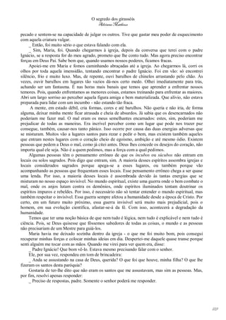 O segredo dos girassóis
                                         Adriana Matheus

pecado e sentem-se na capacidade de julgar os outros. Tive que gastar meu poder de esquecimento
com aquela criatura vulgar.
     _ Então, foi muito sério o que estava falando com ela.
     _ Sim, Maria, foi. Quando chegarmos à igreja, depois da conversa que terei com o padre
Ignácio, se a resposta for do meu agrado, prometo que lhe conto tudo. Mas agora preciso encontrar
forças em Deus Pai. Sabe bem que, quando usamos nossos poderes, ficamos fracas.
     Apoiei-me em Maria e fomos caminhando abraçadas até a igreja. Ao chegarmos lá, corri os
olhos por toda aquela imensidão, tentando encontrar o padre Ignácio. Foi em vão: só encontrei
silêncio, frio e muito luxo. Mas, de repente, ouvi barulhos de chinelos arrastando pelo chão. Às
vezes, ouvir barulhos em lugares tão vazios dá-nos certo medo. Olhei imediatamente para trás,
achando ser um fantasma. É nas horas mais banais que temos que aprender a enfrentar nossos
temores. Pois, quando enfrentamos as menores coisas, estamos treinando para enfrentar as maiores.
Abri um largo sorriso ao perceber aquela figura amiga e bem materializada. Que alívio, não estava
preparada para lidar com um incumbo - não estando tão fraca.
      A mente, em estado débil, cria formas, cores e até barulhos. Não queria e não iria, de forma
alguma, deixar minha mente ficar atrasada e cheia de absurdos. Já sabia que os desencarnados não
poderiam me fazer mal. O mal eram os meus semelhantes encarnados: estes, sim, poderiam me
prejudicar de todas as maneiras. Era incrível perceber como um lugar que pode nos trazer paz
consegue, também, causar-nos tanto pânico. Isso ocorre por causa das duas energias adversas que
se misturam. Muitos vão a lugares santos para rezar e pedir o bem, mas existem também aqueles
que entram nestes lugares com o coração cheio de egoísmo, ambição e até mesmo ódio. Existem
pessoas que pedem a Deus o mal, como já citei antes. Deus lhes concede os desejos do coração, não
importa qual ele seja. Não é a quem pedimos, mas a força com a qual pedimos.
     Algumas pessoas têm o pensamento errôneo de que os íncubos ou súcubos não entram em
locais ou solos sagrados. Pois digo que entram, sim. A maioria desses espíritos assombra igrejas e
locais considerados sagrados porque apega-se a esses lugares, ou também porque vão
acompanhando as pessoas que frequentam esses locais. Esse pensamento errôneo chega a ser quase
uma lenda. Por isso, a maioria desses locais é assombrada devido às tantas energias que se
misturam no nosso espaço invisível. No mundo espiritual, existe uma guerra onde o bem combate o
mal, onde os anjos lutam contra os demônios, onde espíritos iluminados tentam doutrinar os
espíritos impuros e rebeldes. Por isso, é necessário não só tentar entender o mundo espiritual, mas
também respeitar o invisível. Essa guerra sempre afetou a humanidade desde a época de Cristo. Por
certo, em um futuro muito próximo, essa guerra invisível será muito mais prejudicial, pois o
homem, em sua evolução científica, afastar-se-á da fé. Com isso, acontecerá a degradação da
humanidade.
     Temos que ter uma noção básica de que nem tudo é lógica, nem tudo é explicável e nem tudo é
ciência. Pois, se Deus quisesse que fôssemos sabedores de todas as coisas, o mundo e as pessoas
não precisariam de um Mestre para guiá-los.
     Maria havia me deixado sozinha dentro da igreja - o que me foi muito bom, pois consegui
recuperar minhas forças e colocar minhas ideias em dia. Despertei-me daquele quase transe porque
senti alguém me tocar com as mãos. Quando me virei para ver quem era, disse:
     _ Padre Ignácio! Que bom vê-lo. Estava mesmo precisando falar com o senhor.
     Ele, por sua vez, respondeu em tom de brincadeira:
     _ Anda se assustando na casa de Deus, querida? O que foi que houve, minha filha? O que lhe
fizeram os santos desta paróquia?
     Gostaria de ter-lhe dito que não eram os santos que me assustavam, mas sim as pessoas. Mas,
por fim, resolvi apenas responder:
     _ Preciso de respostas, padre. Somente o senhor poderá me responder.




                                                                                                      129
 
