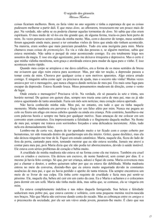 O segredo dos girassóis
                                         Adriana Matheus

coisas ficariam melhores. Bom, eu faria vinte no ano seguinte e tinha a esperança de que as coisas
pudessem melhorar a partir dali. E que meus dons, ao aflorarem, trouxessem-me um pouco mais de
paz. Na verdade, não sabia se eu poderia chamar aquelas tormentas de dons. Só sabia que elas eram
espirituais. O meu medo de vê-los era tão grande que, de alguma forma, trazia-os para bem perto de
mim. Às vezes pensava serem coisas da minha mente. Mas, com o decorrer do tempo, meus sentidos
foram aguçando ainda mais; passei a ter estranhas visões de fatos que ainda não tinham acontecido.
Na maioria, eram sonhos que mais pareciam pesadelos. Tudo era uma incógnita para mim. Maria
chamava essas coisas de premonições. Eu via a vida das pessoas e, se alguém mentisse, sabia que
estava mentindo. Não sabia o porquê de estar acontecendo comigo. Eu era totalmente leiga nos
assuntos da magia. E isso era algo agonizante, pois me deixava irrequieta e depressiva. Mas o certo é
que minha vidinha monótona, sem graça e atordoada estava para mudar da água para o vinho. E isso
aconteceu muito rápido.
     Quando meu corpo se arrepiava e me dava calafrios, era a forma de os meus sentidos de bruxa
me avisarem que algo ruim estava para acontecer. Mas, por não ter noção, a depressão passou a
tomar conta de mim. Chorava por qualquer coisa e sem motivos aparentes. Algo estava errado
comigo. E ninguém sabia como agir: eu precisava de ajuda, mas o socorro não vinha! Muitas vezes
ansiava por ver o mensageiro, que nunca chegava dando notícias de meu pai. Era mais uma fuga para
escapar da depressão. Estava ficando louca. Meus pensamentos mudavam de direção, como o vento
de lugar.
     Onde estaria o mensageiro? Precisava vê-lo. Na verdade, ele só passaria às sete e trinta, seu
horário normal. De quinze em quinze dias, sempre nos trazia uma carta de meu pai, mas eu já não
estava aguentando de tanta ansiedade. Fazia um mês sem notícias; meu coração estava apertado.
     Não havia conhecido minha mãe. Meu pai, no entanto, era tudo o que eu tinha naquele
momento. Minha madrasta era perversa e fingia ter um falso afeto por mim. Nunca me pegara ao
colo ou fizera um afago em meus cabelos quando eu ainda era criança. Pelo contrário, humilhava-me
com palavras hostis e sempre me batia por qualquer motivo. Suas ameaças de me colocar em um
convento eram constantes. Era impressionante a falsidade e o fingimento daquela mulher. Na frente
de meu pai, sempre me tratava com sorrisinhos forçados e uma delicadeza inexistente. Aliás, tudo
nela era demasiadamente falso.
     Lembro-me de certa vez, depois de ter apanhado muito e ter ficado com o corpo coberto por
hematomas, ter sido trancada dentro do guardarroupa um dia inteiro. Gritei, quase desfaleci, mas ela
não deixou ninguém me tirar de lá. Fiquei em estado catatônico. Maria, naquele dia, ficou do lado de
fora da porta, cantando para mim, tentando mostrar que eu não estava sozinha. Jamais me atrevi a
contar para meu pai, pois Maria dizia que ele não podia ter aborrecimentos, devido à saúde instável.
Ele estava com sérios problemas de coração e bebia muito.
     A crueldade de minha madrasta não estava só na forma como ela me tratava. Também era cruel
com os criados e escravos. Ela deixou um escravo, de nome Sandoval, sem comer por dias. E o
mesmo já havia feito comigo. Só que, por ser criança, adoeci e fiquei de cama. Maria convenceu meu
pai a chamar o doutor, e ambos quiseram saber por que eu estava tão debilitada. Minha madrasta
entrou no meio da conversa, dizendo-lhes que eu estava muito angustiada devido às constantes
ausências de meu pai, e que eu havia perdido o apetite de tanta tristeza. Ela sempre encontrava um
meio de se livrar de sua culpa. Ela tinha certo requinte de crueldade e fazia meu pai sentir-se
péssimo. Ele, naquele dia, bebeu até cair em um canto da casa. Eu e Maria o achamos e o colocamos
para dormir em um sofá. Maria não tinha medo dela, mas sabia que, se contasse, ela se vingaria em
mim.
     Eu estava completamente indefesa e nas mãos daquela famigerada. Sua beleza e falsidade
seduziram meu pobre pai, que estava carente e solitário, com uma pequena menina recém-nascida
nos braços. Não que Maria não estivesse dando conta do recado. Mas as cobranças entre os amigos e
o preconceito da sociedade, por ele ser um viúvo ainda jovem, pesaram-lhe muito. É claro que sua




                                                                                                        13
 