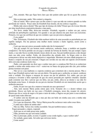 O segredo dos girassóis
                                         Adriana Matheus

     _ Sim, entendo. Mas que fique bem claro que não podem saber que fui eu quem lhe contou
isso!
     _ Não se preocupe, padre. Não contarei a ninguém.
     _ Não sei muito. Mas o pouco que vou lhe contar é o que sua mãe me contava quando eu tinha
permissão de visitá-la. Pouco antes de Elizabeth ficar doente, ela me contou o seguinte...
     _ Minha mãe estava doente? Mas que tipo de doença ela tinha? Pensei que ela tivesse falecido
por uma insuficiência respiratória durante o meu parto.
     _ Por favor, minha filha, deixe-me terminar. Elizabeth, segundo o senhor seu pai, estava
sofrendo de perturbações espirituais. Foi quando o seu pai chamou-me para fazer um exorcismo.
Primeiro, tive que me certificar de que era verdade o que seu pai estava alegando.
     _ E era, padre?
     _ Não. Felizmente, Elizabeth não tinha nenhum indício de estar possuída ou perturbada por um
espírito maligno. Ela me pareceu uma mulher muito sensata e muito ingênua, assim como a
senhorita.
     _ E por que meu pai estava acusando minha mãe tão levianamente?
     _ Seu pai sempre foi um homem muito ambicioso, senhorita Anna, e também um jogador
compulsivo. Ele havia perdido em um jogo a metade da fortuna da família. Seu pai sempre viajou
muito, e sua mãe ficava sozinha durante meses dento de casa. Seu pai também passou a não desejar
mais sua mãe como mulher. Então, ela desconfiou das atitudes dele. As brigas entre os dois
começaram a deixar sua mãe muito depressiva e angustiada. Moramos em uma cidade pequena e os
boatos a respeito de seu pai cresciam. Chegou aos ouvidos de sua mãe um suposto envolvimento
dele com uma condessa muito rica.
     _ Padre, está querendo me dizer que o senhor meu pai e a condessa Del Prat já se conheciam
quando a minha mãe ainda estava viva? - sentei-me no banco da igreja para não cair, pois minhas
pernas tremiam sem parar.
     _ Não sei se a sua madrasta e a suposta condessa que comentam são a mesma pessoa. Mas o
fato é que Elizabeth narrou tudo isso em um diário. Ela queria que a senhorita, ao nascer, soubesse
toda a verdade. Ela chegou a ameaçar de acusar seu pai de adultério. Foi, então, que seu pai
começou a levantar a falsa suposição de que ela estava possuída por espíritos imundos. Quando
pude constatar esse fato e provar que era falso, seu pai, então, aliou-se ao doutor e sua mãe foi
declarada como louca. A intenção de seu pai era internar Elizabeth em um manicômio assim que a
senhorita nascesse.
     _ Então, foi por isso que ele a manteve trancada em seus aposentos?
     _ Sim, nem mesmo Maria podia entrar para vê-la. Somente ele e o doutor tinham essa
permissão. Houve um baile em sua casa e Elizabeth conseguiu, nesse dia, escapar do cárcere.
Dizem que ela se vestiu de negro e foi para o meio de todos, e flagrou seu pai junto a essa condessa
de quem tanto todos falavam.
     _ O senhor está me dizendo que o meu pai deu um baile em minha casa com a minha mãe
ainda viva para essa mulher?
     _ Foi o que me disseram, filha. Talvez Maria possa lhe esclarecer mais sobre esses fatos.
     _ E onde está o diário de minha mãe?
     _ Não sei, filha. Talvez ela o tenha escondido. Seu pai também nunca o achou.
     Fiquei pensando e, depois, respondi:
     _ Acho que eu sei onde possa estar, padre.
     _ Filha, prometa-me que terá muito cuidado.
     _ Não se preocupe, padre, eu terei. E quanto a esse conde inglês, o que o senhor sabe?
     _ Na verdade, quase nada. Até achei que estivesse morto.
     _ Como assim?




                                                                                                       131
 