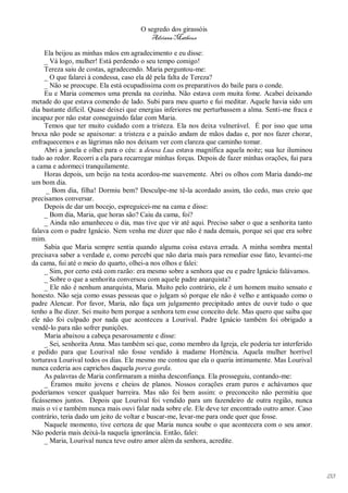O segredo dos girassóis
                                         Adriana Matheus

     Ela beijou as minhas mãos em agradecimento e eu disse:
     _ Vá logo, mulher! Está perdendo o seu tempo comigo!
     Tereza saiu de costas, agradecendo. Maria perguntou-me:
     _ O que falarei à condessa, caso ela dê pela falta de Tereza?
     _ Não se preocupe. Ela está ocupadíssima com os preparativos do baile para o conde.
     Eu e Maria comemos uma prenda na cozinha. Não estava com muita fome. Acabei deixando
metade do que estava comendo de lado. Subi para meu quarto e fui meditar. Aquele havia sido um
dia bastante difícil. Quase deixei que energias inferiores me perturbassem a alma. Senti-me fraca e
incapaz por não estar conseguindo falar com Maria.
     Temos que ter muito cuidado com a tristeza. Ela nos deixa vulnerável. É por isso que uma
bruxa não pode se apaixonar: a tristeza e a paixão andam de mãos dadas e, por nos fazer chorar,
enfraquecemos e as lágrimas não nos deixam ver com clareza que caminho tomar.
     Abri a janela e olhei para o céu: a deusa Lua estava magnífica aquela noite; sua luz iluminou
tudo ao redor. Recorri a ela para recarregar minhas forças. Depois de fazer minhas orações, fui para
a cama e adormeci tranquilamente.
     Horas depois, um beijo na testa acordou-me suavemente. Abri os olhos com Maria dando-me
um bom dia.
     _ Bom dia, filha! Dormiu bem? Desculpe-me tê-la acordado assim, tão cedo, mas creio que
precisamos conversar.
     Depois de dar um bocejo, espreguicei-me na cama e disse:
     _ Bom dia, Maria, que horas são? Caiu da cama, foi?
     _ Ainda não amanheceu o dia, mas tive que vir até aqui. Preciso saber o que a senhorita tanto
falava com o padre Ignácio. Nem venha me dizer que não é nada demais, porque sei que era sobre
mim.
     Sabia que Maria sempre sentia quando alguma coisa estava errada. A minha sombra mental
precisava saber a verdade e, como percebi que não daria mais para remediar esse fato, levantei-me
da cama, fui até o meio do quarto, olhei-a nos olhos e falei:
     _ Sim, por certo está com razão: era mesmo sobre a senhora que eu e padre Ignácio falávamos.
     _ Sobre o que a senhorita conversou com aquele padre anarquista?
     _ Ele não é nenhum anarquista, Maria. Muito pelo contrário, ele é um homem muito sensato e
honesto. Não seja como essas pessoas que o julgam só porque ele não é velho e antiquado como o
padre Alencar. Por favor, Maria, não faça um julgamento precipitado antes de ouvir tudo o que
tenho a lhe dizer. Sei muito bem porque a senhora tem esse conceito dele. Mas quero que saiba que
ele não foi culpado por nada que aconteceu a Lourival. Padre Ignácio também foi obrigado a
vendê-lo para não sofrer punições.
     Maria abaixou a cabeça pesarosamente e disse:
     _ Sei, senhorita Anna. Mas também sei que, como membro da Igreja, ele poderia ter interferido
e pedido para que Lourival não fosse vendido à madame Hortência. Aquela mulher horrível
torturava Lourival todos os dias. Ele mesmo me contou que ela o queria intimamente. Mas Lourival
nunca cederia aos caprichos daquela porca gorda.
     As palavras de Maria confirmaram a minha desconfiança. Ela prosseguiu, contando-me:
     _ Éramos muito jovens e cheios de planos. Nossos corações eram puros e achávamos que
poderíamos vencer qualquer barreira. Mas não foi bem assim: o preconceito não permitiu que
ficássemos juntos. Depois que Lourival foi vendido para um fazendeiro de outra região, nunca
mais o vi e também nunca mais ouvi falar nada sobre ele. Ele deve ter encontrado outro amor. Caso
contrário, teria dado um jeito de voltar e buscar-me, levar-me para onde quer que fosse.
     Naquele momento, tive certeza de que Maria nunca soube o que acontecera com o seu amor.
Não poderia mais deixá-la naquela ignorância. Então, falei:
     _ Maria, Lourival nunca teve outro amor além da senhora, acredite.




                                                                                                       133
 