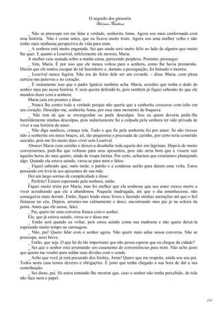 O segredo dos girassóis
                                         Adriana Matheus

     _ Não se preocupe em me falar a verdade, senhorita Anna. Agora sou mais conformada com
essa história. Não é como antes, que eu ficava muito triste. Agora sou uma mulher velha e não
tenho mais nenhuma perspectiva de vida para mim.
     _ A senhora está muito enganada. Sei que ainda será muito feliz ao lado de alguém que muito
lhe quer. E quanto a Lourival, infelizmente ele morreu, Maria.
     A mulher caiu sentada sobre a minha cama, parecendo perplexa. Portanto, prossegui:
     _ Sim, Maria. É por isso que ele nunca voltou para a senhora, como lhe havia prometido.
Dizem que ele tentou escapar do tal fazendeiro e, durante a perseguição, foi baleado e morreu.
     _ Lourival nunca fugiria. Não era do feitio dele ser um covarde. - disse Maria, com plena
certeza nas palavras e no coração.
     _ É exatamente isso que o padre Ignácio também acha. Maria, acredito que tenha o dedo do
senhor meu pai nessa história. E nem queira defendê-lo, pois também já fiquei sabendo do que ele
mandou fazer com a senhora.
     Maria caiu em prantos e disse:
     _ Nunca lhe contei toda a verdade porque não queria que a senhorita crescesse com ódio em
seu coração. Desculpe-me, senhorita Anna, por esse meu momento de fraqueza.
     _ Não tem de que se envergonhar ou pedir desculpas. Sou eu quem deveria pedir-lhe
humildemente minhas desculpas, pois indiretamente fui a culpada pela senhora ter sido privada de
viver a sua história de amor.
     _ Não diga sandices, criança tola. Tudo o que fiz pela senhorita foi por amor. Se não tivesse
tido a senhorita em meus braços, ali, tão pequenina e precisada de carinho, por certo teria cometido
suicídio, pois me foi muito duro viver sem Lourival.
     Abracei Maria com carinho e deixei-a desabafar toda aquela dor em lágrimas. Depois de muito
conversarmos, pedi-lhe que voltasse para seus aposentos, pois não seria bom que a vissem sair
àquelas horas do meu quarto, ainda de roupa íntima. Por certo, achariam que estaríamos planejando
algo. Quando ela estava saindo, virou-se para mim e falou:
     _ Fiquei sabendo que, mais tarde, o patrão e a condessa sairão para darem uma volta. Estou
pensando em levá-la aos aposentos de sua mãe.
     Dei um largo sorriso de cumplicidade e disse:
     _ Perfeito! Estarei esperando pela senhora, então.
     Fiquei muito triste por Maria, mas foi melhor que ela soubesse que seu amor estava morto a
viver acreditando que ele a abandonou. Naquela madrugada, até que o dia amanhecesse, não
conseguiria mais dormir. Então, fiquei lendo meus livros e fazendo minhas anotações até que o Sol
firmasse no céu. Depois, arrumei-me calmamente e desci, encontrando meu pai já na soleira da
porta. Antes que ele saísse, falei:
     _ Pai, quero ter uma conversa franca com o senhor.
     Ele, que já estava saindo, virou-se e disse-me:
     _ Então será quando eu voltar, pois estou saindo coma sua madrasta e não quero deixá-la
esperando muito tempo na carruagem.
     _ Não, pai! Quero falar com o senhor agora. Não quero mais adiar nossa conversa. Não se
preocupe, serei breve.
     _ Então, que seja. O que há de tão importante que não possa esperar que eu chegue da cidade?
     _ Sei que o senhor está arrumando um casamento de conveniências para mim. Não acho justo
que queira me vender para saldar suas dívidas com o conde.
     _ Acho que você já está passando dos limites, Anna! Quero que me respeite, ainda sou seu pai.
Todos nesta casa temos deveres e obrigações. É justo que tenha chegado a sua hora de dar a sua
contribuição.
     _ Sei disso, pai. Só estou tentando lhe mostrar que, caso o senhor não tenha percebido, de tola
não faço nem o papel.




                                                                                                       134
 