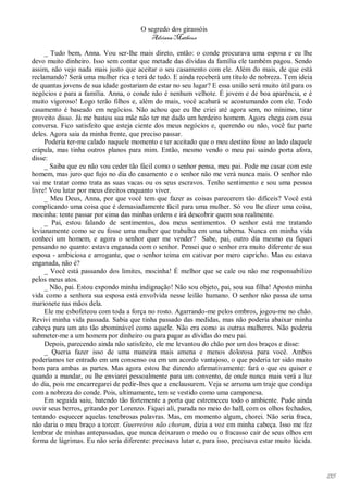 O segredo dos girassóis
                                          Adriana Matheus

     _ Tudo bem, Anna. Vou ser-lhe mais direto, então: o conde procurava uma esposa e eu lhe
devo muito dinheiro. Isso sem contar que metade das dívidas da família ele também pagou. Sendo
assim, não vejo nada mais justo que aceitar o seu casamento com ele. Além do mais, de que está
reclamando? Será uma mulher rica e terá de tudo. E ainda receberá um título de nobreza. Tem ideia
de quantas jovens de sua idade gostariam de estar no seu lugar? E essa união será muito útil para os
negócios e para a família. Anna, o conde não é nenhum velhote. É jovem e de boa aparência, e é
muito vigoroso! Logo terão filhos e, além do mais, você acabará se acostumando com ele. Todo
casamento é baseado em negócios. Não achou que eu lhe criei até agora sem, no mínimo, tirar
proveito disso. Já me bastou sua mãe não ter me dado um herdeiro homem. Agora chega com essa
conversa. Fico satisfeito que esteja ciente dos meus negócios e, querendo ou não, você faz parte
deles. Agora saia da minha frente, que preciso passar.
     Poderia ter-me calado naquele momento e ter aceitado que o meu destino fosse ao lado daquele
crápula, mas tinha outros planos para mim. Então, mesmo vendo o meu pai saindo porta afora,
disse:
     _ Saiba que eu não vou ceder tão fácil como o senhor pensa, meu pai. Pode me casar com este
homem, mas juro que fujo no dia do casamento e o senhor não me verá nunca mais. O senhor não
vai me tratar como trata as suas vacas ou os seus escravos. Tenho sentimento e sou uma pessoa
livre! Vou lutar por meus direitos enquanto viver.
     _ Meu Deus, Anna, por que você tem que fazer as coisas parecerem tão difíceis? Você está
complicando uma coisa que é demasiadamente fácil para uma mulher. Só vou lhe dizer uma coisa,
mocinha: tente passar por cima das minhas ordens e irá descobrir quem sou realmente.
     _ Pai, estou falando de sentimentos, dos meus sentimentos. O senhor está me tratando
levianamente como se eu fosse uma mulher que trabalha em uma taberna. Nunca em minha vida
conheci um homem, e agora o senhor quer me vender? Sabe, pai, outro dia mesmo eu fiquei
pensando no quanto: estava enganada com o senhor. Pensei que o senhor era muito diferente de sua
esposa - ambiciosa e arrogante, que o senhor teima em cativar por mero capricho. Mas eu estava
enganada, não é?
     _ Você está passando dos limites, mocinha! É melhor que se cale ou não me responsabilizo
pelos meus atos.
     _ Não, pai. Estou expondo minha indignação! Não sou objeto, pai, sou sua filha! Aposto minha
vida como a senhora sua esposa está envolvida nesse leilão humano. O senhor não passa de uma
marionete nas mãos dela.
     Ele me esbofeteou com toda a força no rosto. Agarrando-me pelos ombros, jogou-me no chão.
Revivi minha vida passada. Sabia que tinha passado das medidas, mas não poderia abaixar minha
cabeça para um ato tão abominável como aquele. Não era como as outras mulheres. Não poderia
submeter-me a um homem por dinheiro ou para pagar as dívidas do meu pai.
     Depois, parecendo ainda não satisfeito, ele me levantou do chão por um dos braços e disse:
     _ Queria fazer isso de uma maneira mais amena e menos dolorosa para você. Ambos
poderíamos ter entrado em um consenso ou em um acordo vantajoso, o que poderia ter sido muito
bom para ambas as partes. Mas agora estou lhe dizendo afirmativamente: fará o que eu quiser e
quando a mandar, ou lhe enviarei pessoalmente para um convento, de onde nunca mais verá a luz
do dia, pois me encarregarei de pedir-lhes que a enclausurem. Veja se arruma um traje que condiga
com a nobreza do conde. Pois, ultimamente, tem se vestido como uma camponesa.
     Em seguida saiu, batendo tão fortemente a porta que estremeceu todo o ambiente. Pude ainda
ouvir seus berros, gritando por Lorenzo. Fiquei ali, parada no meio do hall, com os olhos fechados,
tentando esquecer aquelas tenebrosas palavras. Mas, em momento algum, chorei. Não seria fraca,
não daria o meu braço a torcer. Guerreiros não choram, dizia a voz em minha cabeça. Isso me fez
lembrar de minhas antepassadas, que nunca deixaram o medo ou o fracasso cair de seus olhos em
forma de lágrimas. Eu não seria diferente: precisava lutar e, para isso, precisava estar muito lúcida.




                                                                                                         135
 