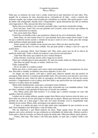 O segredo dos girassóis
                                         Adriana Matheus

Sabia que, se aceitasse me casar com o conde, tornar-me-ia uma marionete em suas mãos. Pois,
quando ele se cansasse de mim, descartar-me-ia, colocando-me de lado - como a maioria das
senhoras casadas, que sempre eram trocadas por concubinas ou cortesãs. Não queria passar o resto
da minha vida amargurada, fazendo tricô e frequentando a igreja diariamente por não ter nenhum
outro lugar para ir. Não, meu pai não faria isso comigo.
     Maria estava na cozinha e veio correndo, querendo saber o que havia acontecido comigo.
     _Você está bem, Anna? Ouvi seu pai gritando com Lorenzo, como um louco que acabara de
fugir de um manicômio em chamas.
     _ Sim, estou muito bem, Maria.
     Contei-lhe com detalhes tudo o que acontecera. Depois de me ouvir atentamente, falou:
     _ Santo Deus, ele está mesmo louco! E o que pretende fazer para escapar dessa trama? A não
ser que a senhorita resolva aceitar a vontade de seu pai e casar-se com o conde, pois não consigo
achar nenhuma solução para poder ajudá-la.
     _ Nunca, jamais serei vendida ou me casarei sem amor. Darei aos dois uma boa lição.
     _ Senhorita Anna, deve ter mais cuidado. Seu pai pode perder a cabeça e nem sei o que ele
poderá fazer.
     _ Não se preocupe, Maria. Serei bastante sutil. Mas, antes, quero que me dê as chaves do
quarto de minha mãe. Tenho o direito de conhecer o que tem em seus pertences.
     _ Tudo bem! Mas deixe que acabem de sair e tomem distância.
     _ Então está bem. Assim que saírem, suba e traga-me as chaves.
     Disse isso voltando para os meus aposentos. No meio da escada, ainda ouvi Maria dizer-me:
     _ Que Deus me ajude! Seu pai, se souber, esfola-me viva.
     Então, respondi-lhe:
     _ Ele só vai saber se a senhora contar!
     Maria saiu meio a contra gosto, pois estava muito preocupada com as consequências de meus
atos. Para falar a verdade, eu também, mas estava disposta a ir até o fim.
     Ao chegar em meu quarto, corri para a janela para observar quando meu pai partiria na
carruagem. Pude observar a condessa gesticulando muito. Ela conversava com meu pai e, por certo,
estavam falando de mim. Antes de subir na carruagem, ela olhou para cima e deu-me um sorriso
sarcástico. Cumprimentei-a com a cabeça, pois bem sabia o que queria dizer-me com aquele sorriso
matreiro e os olhos cheios de maldade.
     Maria subiu imediatamente, assim que a carruagem tomou distância.
     _ Estou com o coração nas mãos, mas estou aqui, arriscando-me a ser mandada embora. Tudo
por amor e amizade a uma aprendiz de bruxa que só me põe em confusão.
     _ Ora, Maria, pense pelo lado positivo: é só comigo que a senhora consegue ter uma vida
agitada e cheia de aventuras!
     Lembrei-me de minha infância, quando sempre fazia Maria correr horrores atrás de mim, ou a
fazia subir em cima de árvores para pegar as frutas que eu queria. Mesmo que houvesse uma bem
pertinho do chão, eu a fazia pegar a mais alta. Era muito divertido vê-la se atrapalhando toda,
subindo árvore acima. Maria, então, prosseguiu com aquela conversa:
     _ É mais: se o patrão me pega, vou ter algo muito mais empolgante do que aventuras ao seu
lado. Serei obrigada a tirar férias para o resto da minha vida.
     Não me importava o que Maria pudesse me dizer. Pegar aquela chave fez meu coração
disparar, pois seria a primeira vez que conheceria as intimidades de minha mãe. Abrimos a porta e
fomos para o final do corredor, na frente do quarto de minha mãe. Olhei para Maria, muito ansiosa.
     _ Vamos, abra logo. Não temos o dia todo para perder, ou quer que a copeira venha e nos
flagre?




                                                                                                     136
 