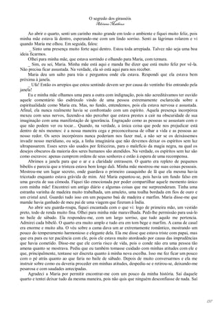 O segredo dos girassóis
                                         Adriana Matheus

     Ao abrir o quarto, senti um carinho muito grande em todo o ambiente e fiquei muito feliz, pois
minha mãe estava lá dentro, esperando-me com um lindo sorriso. Senti as lágrimas rolarem e vi
quando Maria me olhou. Em seguida, falou:
      _ Sinto uma presença muito forte aqui dentro. Estou toda arrepiada. Talvez não seja uma boa
ideia ficarmos.
     Olhei para minha mãe, que estava sorrindo e olhando para Maria, com ternura.
     _ Sim, eu sei, Maria. Minha mãe está aqui e manda lhe dizer que está muito feliz por vê-la.
Não precisa ficar assustada. Na verdade, ela só está aqui para nos receber.
     Maria deu um salto para trás e perguntou onde ela estava. Respondi que ela estava bem
próxima à janela.
     _ Ufa! Então os arrepios que estou sentindo devem ser por causa do ventinho frio entrando pela
janela!
     Eu e minha mãe olhamos uma para a outra com indignação, pois não acreditávamos ter ouvido
aquele comentário tão esdrúxulo vindo de uma pessoa extremamente esclarecida sobre a
espiritualidade como Maria era. Mas, no fundo, entendemos, pois ela estava nervosa e assustada.
Afinal, ela nunca realmente havia se confrontado com um espírito. Aquela presença incorpórea
mexeu com seus nervos, fazendo-a não perceber que estava prestes a cair na obscuridade de sua
imaginação com uma manifestação de ignorância. Engraçado como as pessoas se assustam com o
que não podem ver ou tocar... Quando, na verdade, a única coisa que pode nos prejudicar está
dentro de nós mesmos: é a nossa maneira cega e preconceituosa de olhar a vida e as pessoas ao
nosso redor. Os seres incorpóreos nunca poderiam nos fazer mal, a não ser se os deixássemos
invadir nosso meridiano, ou seja, a linha imaginária que não devemos deixar os espíritos sem luz
ultrapassarem. Esses seres são usados por feiticeiras, para o malefício da magia negra, na qual os
desejos obscuros da maioria dos seres humanos são atendidos. Na verdade, os espíritos sem luz são
como escravos: apenas cumprem ordens de seus senhores e estão à espera de uma recompensa.
     Abrimos a janela para que o ar e a claridade entrassem. O quarto era repleto de pequenos
bibelôs e parecia que a tristeza estava bem longe dali. Minha mãe mostrou-me suas coisas pessoais.
Mostrou-me um lugar secreto, onde guardava o primeiro casaquinho de lã que ela mesma havia
tricotado enquanto estava grávida de mim. Até Maria espantou-se, pois havia um fundo falso em
uma gaveta de sua cômoda. Fiquei tão emocionada por poder compartilhar aquele momento único
com minha mãe! Encontrei um antigo diário e algumas coisas que me surpreenderam. Tinha uma
estranha varinha de madeira muito trabalhada, um amuleto, uma toalha bordada em fios de ouro e
um cristal azul. Guardei tudo isso em um pequeno baú de madeira e marfim. Maria disse-me que
mamãe havia ganhado de meu pai de uma viagem que fizeram à Índia.
     Ao abrir seu guarda-roupa, fiquei encantada com o que vi: logo de primeira mão, um vestido
preto, todo de renda muito fina. Olhei para minha mãe maravilhada. Pedi-lhe permissão para usá-lo
no baile de sábado. Ela respondeu-me, com um largo sorriso, que tudo aquilo me pertencia.
Admirei cada bibelô. O quarto era muito amplo e tudo era em tom bege e marfim. A cama de casal
era enorme e muito alta. O véu sobre a cama dava um ar extremamente romântico, mostrando um
pouco do temperamento harmonioso e elegante dela. Ela me disse que estava triste com papai, mas
que era para eu ter paciência com ele, pois ele estava muito atordoado por causa das imprudências
que havia cometido. Disse-me que ele corria risco de vida, pois o conde não era uma pessoa tão
amena quanto se mostrava. Pediu que eu também tomasse cuidado com minhas atitudes com ele e
que, principalmente, tentasse ser discreta quanto à minha nova escolha. Isso me fez ficar um pouco
com o pé atrás quanto ao que faria no baile de sábado. Depois de muito conversarmos e ela me
instruir sobre como eu deveria proceder em minhas atitudes, despediu-se e retirou-se, deixando-me
pesarosa e com saudades antecipadas.
     Agradeci a Maria por permitir encontrar-me com um pouco da minha história. Saí daquele
quarto e tentei deixar tudo da mesma maneira, pois não quis que ninguém desconfiasse de nada. Saí




                                                                                                      137
 