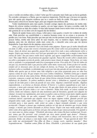 O segredo dos girassóis
                                         Adriana Matheus

com o vestido em minhas mãos, é claro! Acho que foi o presente mais lindo que eu havia ganhado.
No corredor, entreguei-o a Maria, que me esperava impaciente. Pedi-lhe que o lavasse em segredo,
pois não queria que ninguém soubesse que eu o usaria no baile do conde. Ela pegou a chave e
desceu para colocá-la no mesmo lugar, para que ninguém desconfiasse dela.
     Voltei imediatamente para meu quarto, levando comigo alguns dos pertences de minha mãe.
Depois de colocar minhas coisinhas no quarto, em um lugar seguro, fui para a cozinha, onde fiz
minhas refeições ao lado dos criados. O meu lado humano ainda estava muito triste com meu pai, e
não gostaria de ver ou falar com ele naquele dia tão fatídico.
     Depois de ajudar Joana com a louça, voltei para o meu quarto e resolvi ler o diário de minha
mãe. Pude perceber sua sensibilidade e a maneira humana como via as coisas e as pessoas. O
perdão era o seu lema. Pude perceber que meu pai não era tão puritano como demonstrava ser - em
poucas linhas, minha mãe dizia saber de suas traições, mas se manteve digna. Saltei algumas
páginas, para não me aborrecer ainda mais como ele, e descobri uma coisa que me deixou
boquiaberta. Logo depois de dez páginas, estava escrito:
     Anna, sei que neste momento você está lendo estas páginas. Espero que já tenha identificado
seu dom. É, filha, sei que não viverei o bastante para lhe contar sobre isso pessoalmente. Sou uma
bruxa. Antes de deixar meu aparelho, passar-lhe-ei neste livro todo o meu conhecimento sobre a
magia. Lógico que muitas coisas você terá que aprender por si mesma, pois a magia é uma busca
eterna do saber. Seu pai nunca soube desse segredo, que agora compartilho exclusivamente com
você. Não culpe Maria: ela prometeu-me guardar segredo. Nunca lhe revelei sobre o fundo falso
ou sobre a passagem secreta do porão, onde pratico meus rituais de magia. Nesta hora, sei como
está se sentindo e se perguntando onde fica a passagem secreta. Fica atrás do 3º lote de vinhos de
seu pai. Lá, encontrará tudo o que precisa saber sobre mim e nossa raiz. Como já deve ter ouvido,
estudei até os dezesseis anos em um colégio de freiras, na França. Lá, aprendi muitas coisas,
inclusive sobre a crueldade e a falsidade que ocorre por trás das paredes de um convento rigoroso.
Minha mãe queria que eu tivesse uma vida religiosa e que fosse preparada para ser uma boa
esposa e dona de casa. Só que sempre tive esses sonhos românticos. Também sentia que o mundo
precisava de mim de uma outra forma. Minha primeira manifestação como bruxa foi quando, no
convento, começou a surgir um boato de que várias freiras estavam ficando loucas por causa da
influência do demônio. As pobres mulheres davam crises e debatiam-se, jogando seus frágeis
corpos de um lado para o outro da parede de suas celas. Algumas cometeram suicídio. Algumas
engravidaram, e as freiras as fizeram abortar. O horror e o pânico expandiram-se por todo o
convento, e meus pais estavam vindo me buscar. Só que algo dentro de mim gritava e dizia que
aquilo tudo nem de perto tinha a ver com o demônio. Numa bela tarde, eu estava sentada na
soleira, lendo um romance, depois de uma monótona aula de literatura, quando ouvi alguém me
chamar. Levantei-me rapidamente, pois tanto os padres como as freiras eram muito rígidos quanto
à obediência. Então, de um salto, respondi “Pois não, senhora!?”. E, abaixando a cabeça,
continuei imóvel, esperando que alguém viesse me impor alguma ordem. Quando percebi que
ninguém falou nada, ergui minha cabeça e vi que não havia ninguém. Fiquei assustada e saí
correndo para o meu quarto, onde sentei na cama e fiquei tentando entender o que teria
acontecido. Cheguei a pensar que realmente poderia ser um tipo de demônio que tivesse falado
comigo, o mesmo que estaria deixando as freiras loucas. Fiquei com mais medo ainda por não
saber como diria aquilo para as freiras sem que elas achassem que estava possuída. Foi quando a
voz, mais uma vez, falou comigo: “Elizabeth, não temas, não viemos lhe fazer nenhum mal. Escute-
nos, temos que lhe prevenir: está correndo um risco muito grande aqui dentro”. Primeiro,
esconjurei e rezei incessantemente. Depois, cobri a cabeça com travesseiros, mas as vozes não
paravam. Então, em soluços e com muito medo, resolvi perguntar: “O que querem de mim? Por
que estão me atormentando? Sou filha de Deus e renego vocês, espíritos imundos”. Ouvi
responderem-me: “Também somos filhas de Deus, Elizabeth, e precisamos de sua ajuda para




                                                                                                     138
 