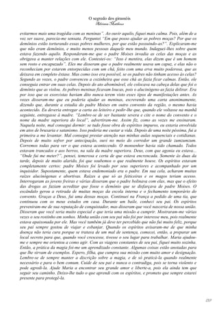 O segredo dos girassóis
                                         Adriana Matheus

evitarmos mais uma tragédia com as meninas”. Ao ouvir aquilo, fiquei mais calma. Pois, além de a
voz ser suave, parecia-me sensata. Perguntei “Em que posso ajudar as pobres moças? Por que os
demônios estão torturando essas pobres mulheres, por que estão possuindo-as?”. Explicaram-me
que não eram demônios, e muito menos pessoas daquele meu mundo. Indaguei-lhes sobre quem
estava fazendo aquilo. Responderam-me que o padre Moises invadia as celas das moças e as
obrigava a manter relações com ele. Contestei-os: “Isso é mentira, elas dizem que é um homem
sem rosto e encapuzado”. Eles me disseram que o padre realmente usava um capuz, e elas não o
reconheciam por estarem entorpecidas com um chá, feito com uma erva muito poderosa, que as
deixava em completo êxtase. Mas como isso era possível, se os padres não tinham acesso às celas?
Segundo as vozes, o padre convenceu a cozinheira que esse chá as fazia ficar calmas. Então, ele
conseguia entrar em suas celas. Depois do ato abominável, ele colocava na cabeça delas que foi o
demônio que as violou. As pobres meninas ficavam loucas, pois o alucinógeno as fazia delirar. Era
por isso que os exorcistas haviam dito nunca terem visto esses tipos de manifestações antes. As
vozes disseram-me que eu poderia ajudar as meninas, escrevendo uma carta anonimamente,
dizendo que, durante a estadia do padre Moises em outro convento da região, o mesmo havia
acontecido. Eu deveria entregar a carta ao leiteiro e pedir-lhe que, quando ele voltasse na manhã
seguinte, entregasse à madre. “Lembre-se de ser bastante severa e cite o nome do convento e o
nome da madre superiora do local”, advertiram-me. Assim fiz, como as vozes me ensinaram.
Naquela noite, mal consegui dormir: se tudo fosse obra de espíritos impuros, eu estaria envolvida
em atos de bruxaria e satanismo. Isso poderia me custar a vida. Depois de uma noite péssima, fui a
primeira a me levantar. Mal consegui prestar atenção nas minhas aulas sequenciais e cotidianas.
Depois de muito sofrer por antecipação, ouvi no meio do corredor um grande zumzumzum.
Corremos todas para ver o que estava acontecendo. O monsenhor havia sido chamado. Todos
estavam trancados e aos berros, na sala da madre superiora. Deus, com que agonia eu estava...
“Onde fui me meter?”, pensei, temerosa e certa de que estava encrencada. Somente às duas da
tarde, depois de muito alarido, foi que soubemos o que realmente houve. Os espíritos estavam
completamente certos: padre Moises foi levado por seus superiores e acompanhado por um
inquisidor. Supostamente, quem estava endemoniado era o padre. Em sua cela, acharam muitas
raízes alucinógenas e abortivas. Raízes a que só as feiticeiras e os magos teriam acesso.
Interrogaram as jovens freiras e várias disseram que o padre bolinava com elas, mas que o efeito
das drogas as faziam acreditar que fosse o demônio que se disfarçava de padre Moises. O
escândalo gerou a retirada de muitas moças da escola interna e o fechamento temporário do
convento. Graças a Deus, fui uma dessas moças. Continuei na França a pedido de uma tia, que
continuou com os meus estudos em casa. Durante um baile, conheci seu pai. Os espíritos
preveniram-me de sua reputação de conquistador, mas disseram que você nasceria de nossa união.
Disseram que você seria muito especial e que teria uma missão a cumprir. Mostraram-me várias
vezes o seu rostinho em sonhos. Minha união com seu pai não foi por interesse meu, pois realmente
estava apaixonada por ele. Mas você também já deve ter percebido que não fui muito feliz, porque
seu pai sempre gostou de viajar e esbanjar. Quando os espíritos avisaram-me de que minha
doença não teria cura porque se tratava de um mal de sentença, comecei, então, a preparar um
local secreto para que, quando você crescesse, tivesse o seu lugar para trabalhar. Maria ajudou-
me e sempre me orientou a como agir. Com as viagens constantes de seu pai, fiquei muito sozinha.
Então, a prática da magia foi-me um aprendizado constante. Algumas coisas estão anotadas para
que lhe sirvam de exemplos. Espero, filha, que cumpra sua missão com muito amor e designação.
Lembre-se de sempre manter a discrição sobre a magia, e de só praticá-la quando realmente
necessário e para o bem comum. Cuide de seu pai e nunca o contradiga, pois se torna violento e
pode agredi-la. Ajude Maria a encontrar seu grande amor e liberte-a, pois ela ainda tem que
seguir seu caminho. Deixo-lhe tudo o que aprendi com os espíritos, e prometo que sempre estarei
presente para protegê-la.




                                                                                                     139
 