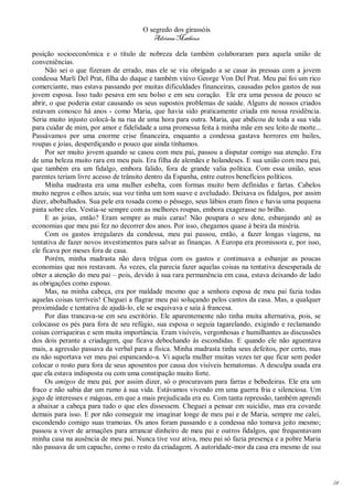 O segredo dos girassóis
                                         Adriana Matheus

posição socioeconômica e o título de nobreza dela também colaboraram para aquela união de
conveniências.
     Não sei o que fizeram de errado, mas ele se viu obrigado a se casar às pressas com a jovem
condessa Marli Del Prat, filha do duque e também viúvo George Von Del Prat. Meu pai foi um rico
comerciante, mas estava passando por muitas dificuldades financeiras, causadas pelos gastos de sua
jovem esposa. Isso tudo pesava em seu bolso e em seu coração. Ele era uma pessoa de pouco se
abrir, o que poderia estar causando os seus supostos problemas de saúde. Alguns de nossos criados
estavam conosco há anos - como Maria, que havia sido praticamente criada em nossa residência.
Seria muito injusto colocá-la na rua de uma hora para outra. Maria, que abdicou de toda a sua vida
para cuidar de mim, por amor e fidelidade a uma promessa feita à minha mãe em seu leito de morte...
Passávamos por uma enorme crise financeira, enquanto a condessa gastava horrores em bailes,
roupas e joias, desperdiçando o pouco que ainda tínhamos.
     Por ser muito jovem quando se casou com meu pai, passou a disputar comigo sua atenção. Era
de uma beleza muito rara em meu país. Era filha de alemães e holandeses. E sua união com meu pai,
que também era um fidalgo, embora falido, fora de grande valia política. Com essa união, seus
parentes teriam livre acesso de trânsito dentro da Espanha, entre outros benefícios políticos.
     Minha madrasta era uma mulher esbelta, com formas muito bem definidas e fartas. Cabelos
muito negros e olhos azuis; sua voz tinha um tom suave e aveludado. Deixava os fidalgos, por assim
dizer, abobalhados. Sua pele era rosada como o pêssego, seus lábios eram finos e havia uma pequena
pinta sobre eles. Vestia-se sempre com as melhores roupas, embora exagerasse no brilho.
     E as joias, então? Eram sempre as mais caras! Não poupara o seu dote, esbanjando até as
economias que meu pai fez no decorrer dos anos. Por isso, chegamos quase à beira da miséria.
     Com os gastos irregulares da condessa, meu pai passou, então, a fazer longas viagens, na
tentativa de fazer novos investimentos para salvar as finanças. A Europa era promissora e, por isso,
ele ficava por meses fora de casa.
     Porém, minha madrasta não dava trégua com os gastos e continuava a esbanjar as poucas
economias que nos restavam. Às vezes, ela parecia fazer aquelas coisas na tentativa desesperada de
obter a atenção do meu pai – pois, devido à sua rara permanência em casa, estava deixando de lado
as obrigações como esposo.
     Mas, na minha cabeça, era por maldade mesmo que a senhora esposa de meu pai fazia todas
aquelas coisas terríveis! Cheguei a flagrar meu pai soluçando pelos cantos da casa. Mas, a qualquer
proximidade e tentativa de ajudá-lo, ele se esquivava e saía à francesa.
     Por dias trancava-se em seu escritório. Ele aparentemente não tinha muita alternativa, pois, se
colocasse os pés para fora de seu refúgio, sua esposa o seguia tagarelando, exigindo e reclamando
coisas corriqueiras e sem muita importância. Eram visíveis, vergonhosas e humilhantes as discussões
dos dois perante a criadagem, que ficava debochando às escondidas. E quando ele não aguentava
mais, a agressão passava da verbal para a física. Minha madrasta tinha seus defeitos, por certo, mas
eu não suportava ver meu pai espancando-a. Vi aquela mulher muitas vezes ter que ficar sem poder
colocar o rosto para fora de seus aposentos por causa dos visíveis hematomas. A desculpa usada era
que ela estava indisposta ou com uma constipação muito forte.
     Os amigos de meu pai, por assim dizer, só o procuravam para farras e bebedeiras. Ele era um
fraco e não sabia dar um rumo à sua vida. Estávamos vivendo em uma guerra fria e silenciosa. Um
jogo de interesses e mágoas, em que a mais prejudicada era eu. Com tanta repressão, também aprendi
a abaixar a cabeça para tudo o que eles dissessem. Cheguei a pensar em suicídio, mas era covarde
demais para isso. E por não conseguir me imaginar longe de meu pai e de Maria, sempre me calei,
escondendo comigo suas tramoias. Os anos foram passando e a condessa não tomava jeito mesmo;
passou a viver de armações para arrancar dinheiro de meu pai e outros fidalgos, que frequentavam
minha casa na ausência de meu pai. Nunca tive voz ativa, meu pai só fazia presença e a pobre Maria
não passava de um capacho, como o resto da criadagem. A autoridade-mor da casa era mesmo de sua




                                                                                                       14
 