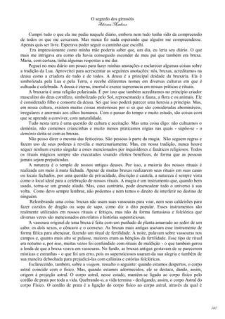 O segredo dos girassóis
                                         Adriana Matheus

     Cumpri tudo o que ela me pediu naquele diário, embora nem tudo tenha sido da compreensão
de todos os que me cercavam. Mas nunca fiz nada esperando que alguém me compreendesse.
Apenas quis ser livre. Esperava poder seguir o caminho que escolhi.
      Era impressionante como minha mãe poderia saber que, um dia, eu leria seu diário. O que
mais me intrigava era como ela havia conseguido esconder de meu pai que também era bruxa.
Maria, com certeza, tinha algumas respostas a me dar.
     Peguei no meu diário um pouco para fazer minhas anotações e esclarecer algumas coisas sobre
a tradição da Lua. Aproveitei para acrescentar as seguintes anotações: nós, bruxas, acreditamos na
deusa como a criadora de tudo e de todos. A deusa é a principal deidade da bruxaria. Ela é
simbolizada pela Lua e pela Terra, e recebe diferentes nomes em diversas culturas em que é
cultuada e celebrada. A deusa é eterna, imortal e exerce supremacia em nossas práticas e rituais.
     A bruxaria é uma religião polarizada. É por isso que também acreditamos no princípio criador
masculino do deus cornífero, simbolizado pelo Sol, representando a fauna, a flora e os animais. Ele
é considerado filho e consorte da deusa. Sei que isso poderá parecer uma heresia a princípio. Mas,
em nossa cultura, existem muitas coisas misteriosas por si só que são consideradas abomináveis,
irregulares e anormais aos olhos humanos. Com o passar do tempo e muito estudo, são coisas com
que se aprende a conviver, com naturalidade.
     Tudo nesta terra é uma questão de cultura e aceitação. Mas uma coisa digo: não cultuamos o
demônio, não comemos criancinhas e muito menos praticamos orgias nas quais - supõe-se - o
demônio deita-se com as bruxas.
     Não posso dizer o mesmo das feiticeiras. São pessoas à parte da magia. Não seguem regras e
fazem uso de seus poderes à revelia e mercenariamente. Mas, em nossa tradição, nunca houve
sequer nenhum evento singular a esses mencionados por inquisidores e fanáticos religiosos. Todos
os rituais mágicos sempre são executados visando efeitos benéficos, de forma que as pessoas
jamais sejam prejudicadas.
     A natureza é o templo de nossos antigos deuses. Por isso, a maioria dos nossos rituais é
realizada em meio à mata fechada. Apesar de muitas bruxas realizarem seus rituais em suas casas
ou locais fechados, por uma questão de privacidade, discrição e cautela, a natureza é sempre vista
como o local ideal para a celebração de nossos rituais. A magia é um instrumento que, quando bem
usado, torna-se um grande aliado. Mas, caso contrário, pode desencadear todo o universo à sua
volta. Como devo sempre lembrar, não podemos e nem temos o direito de interferir no destino de
ninguém.
      Relembrando uma coisa: bruxas não usam suas vassouras para voar, nem seus caldeirões para
fazer cozidos de dragão ou sopa de sapo, como diz o dito popular. Esses instrumentos são
realmente utilizados em nossos rituais e feitiços, mas não da forma fantasiosa e folclórica que
diversas vezes são mencionados em relatos e histórias supersticiosas.
     A vassoura original de uma bruxa é feita com um punhado de planta amarrado ao redor de um
cabo: os dois sexos, o côncavo e o convexo. As bruxas mais antigas usavam esse instrumento de
forma fálica para abençoar, fazendo um ritual de fertilidade. À noite, pulavam sobre vassouras nos
campos e, quanto mais alto se pulasse, maiores eram as bênçãos da fertilidade. Esse tipo de ritual
era noturno e, por isso, muitas vezes foi confundido com rituais de maldição - o que também gerou
a lenda de que a bruxa voava em vassouras. No fundo, as bruxas antigas gostavam de se parecerem
místicas e estranhas - o que foi um erro, pois os supersticiosos usaram da sua alegria e também de
sua maneira debochada para prejudicá-las com calúnias e estórias folclóricas.
     Esclarecendo, também, sobre a viagem, ressalto o seguinte: quando estamos despertos, o corpo
astral coincide com o físico. Mas, quando estamos adormecidos, ele se destaca, dando, assim,
origem à projeção astral. O corpo astral, nesse estado, mantém-se ligado ao corpo físico pelo
cordão de prata por toda a vida. Quebrando-o, a vida termina - desligando, assim, o corpo Astral do
corpo Físico. O cordão de prata é a ligação do corpo físico ao corpo astral, através da qual é




                                                                                                      140
 