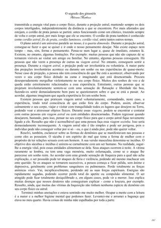 O segredo dos girassóis
                                         Adriana Matheus

transmitida a energia vital para o corpo físico, durante a projeção astral, mantendo sempre os dois
corpos interligados, independentemente da distância a que se encontrem. Por mais afastados que
estejam, o cordão de prata jamais se partirá: antes funcionando como um elástico, trazendo sempre
de volta o corpo astral, por mais longe que ele se encontre. O cordão de prata também é conhecido
como cordão astral, fio de prata, cordão luminoso, cordão vital, entre tantos outros nomes.
     O plano astral é um universo paralelo ao nosso, é a quarta dimensão. Durante a projeção astral,
consegue-se fazer o que se quiser e ir onde o nosso pensamento desejar. Não existe espaço nem
tempo – mas, sim, forma e pensamento. Pensa-se num lugar e, quase de imediato, estamos lá.
Existem, no entanto, algumas limitações. Por exemplo: muitas pessoas que não são capazes de se
tornarem visíveis ao visitar um amigo ou familiar. No entanto, algumas pessoas conseguem. Há
pessoas que não veem a presença de outras na viagem astral. No entanto, conseguem sentir a
presença. Durante a viagem astral, a projeção pode ser involuntária ou voluntária. A maior parte
das projeções involuntárias acontece ou durante um sonho ou nas experiências de quase-morte.
Nesse caso de projeção, a pessoa não tem consciência do que lhe está a acontecer, observando por
vezes o seu corpo físico deitado na cama e imaginando que está desencarnada. Procura
desesperadamente mergulhar violentamente no seu corpo físico. Muitos dos sonhos de voo e de
queda estão estreitamente relacionados a essa experiência. Entretanto, outras pessoas que se
projetam involuntariamente sentem-se com uma sensação de flutuação e liberdade tão boa,
fazendo-os sentir demasiadamente bem para se questionarem sobre o que se está a passar. Ao
acordar, algumas imaginam que aquela experiência foi um sonho bom.
     Existem pessoas que praticam viagem astral voluntariamente, comandando, neste caso, a
experiência, tendo total consciência de que estão fora do corpo. Podem, assim, observar
calmamente o seu corpo, viajar e visitar com tranquilidade todos os lugares que desejem na Terra,
podendo voar e atravessar objetos físicos. Durante essas viagens, podem se encontrar e contatar
com outras pessoas em viagem astral ou com entidades desencarnadas. Podem regressar quando
desejarem, bastando, para isso, pensar no seu corpo físico para que o corpo astral fique novamente
ligado a ele. Ressalto que não é aconselhável que uma pessoa faça essa viagem sozinha. Isso seria
demasiadamente inconsequente. A viagem astral não é tão simples e pode ser perigosa, pois o
indivíduo pode não conseguir voltar por si só – ou, o que é ainda pior, pode não querer voltar.
     Resolvi, também, esclarecer sobre as formas de demônios que se manifestavam nas pessoas e
como eles as possuíam. O súcubu é um espírito do mal que toma a forma de mulher com o
propósito de ter relações sexuais com um homem. A sua versão masculina denomina-se incúbus. O
objetivo dos súcubus e incúbus é unirem-se carnalmente com um ser humano. Na realidade, sugar-
lhe a energia vital, pois essas entidades alimentam-se dela. Seus ataques ocorrem à noite. A vitíma
raramente se lembra, ou tem uma vaga memória, muito esfumaçada, como se o ataque lhe
parecesse um sonho ruim. Ao acordar com uma grande sensação de fraqueza para a qual não acha
explicação, o ser possuído pode ter ataques de fúria e violência, podendo até mesmo machucar um
ente querido. Se os ataques se tornarem sucessivos, a pessoa começa a ficar pálida, sem ânimo e
depressiva, geralmente com problemas sanguíneos ou pulmonares. Perde totalmente as forças
anímicas vitais. Vai, inexplicavelmente, perdendo até as suas forças espirituais. Energias são
rapidamente sugadas, podendo ocorrer perda total do apetite ou compulsão alimentar. O ser
atingido pode ficar totalmente desiquilibrado e, em alguns casos, pode vir a morrer. Isso explica
muitas doenças que nossos doutores não conseguiram explicar - como a loucura, por exemplo.
Ressalto, ainda, que muitas das vítimas da Inquisição não tinham nenhuma espécie de demônio em
seu corpo físico ou astral.
     Terminei minhas anotações e estava sentindo-me muito melhor. Ocupar a mente com a leitura
é a maior e a melhor higiene mental que podemos fazer. Levantei-me e arrumei a bagunça que
etava no meu quarto. Havia coisas de minha mãe espalhadas por toda a parte.




                                                                                                       141
 