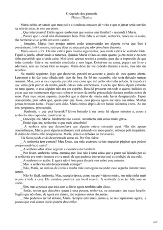 O segredo dos girassóis
                                         Adriana Matheus

     Maria subiu, avisando que meu pai e a condessa estavam de volta e que o jantar seria servido
na sala de estar, às oito em ponto.
     _ Que interessante! Então agora resolveram que somos uma família? - respondi à Maria.
     _ Parece que o casal está divinamente bem. Para falar a verdade, senhorita, nunca os vi assim,
tão harmoniosos e gentis um com o outro.
     _ Imagino, Maria. Isso porque ambos estão concordando em alguma coisa que lhes é
conveniente. Infelizmente, terá que dizer ao meu pai que não estou bem disposta.
     Maria assim o fez. Ela não estava para muitos argumentos, pois ainda estava se sentindo triste.
Fiquei à janela, observando a natureza. Quando Maria voltou ao meu quarto, já era noite e eu nem
tinha percebido que a tarde caíra. Mal comi: apenas revirei a comida, para dar a impressão de que
tinha comido. Estava me sentindo entediada e sem lugar. Deitei-me na cama, peguei um livro e
adormeci, sem ao menos tirar as roupas. Maria deve ter me cobrido durante a noite, mas não me
acordou.
     Na manhã seguimte, logo que despertei, percebi novamente a janela do meu quarto aberta.
Lenvantei e fui dar uma olhada pelo lado de fora. Se foi um sucumbo, não teria deixado marcas
normais. Mas, para o meu espanto, percebi uma coisa que até então não tinha notado. A trepadeira
que subia pela parede da minha janela estava toda arrebentada. Concluí que tinha algum estranho
no meu quarto, e esse alguém não era um espírito. Resolvi procurar em todo o quarto indícios ou
pistas que me mostrassem algo mais sobre o invasor da minha privacidade durante minhas noites de
sono. Para meu maior espanto, descobri que o diário de minha mãe havia desaparecido. Fiquei
desesperada, pois sabia que, quem quer que fosse, essa pessoa agora me teria nas mãos. Minhas
pernas tremiam tanto... Fiquei sem chão. Maria entrou depois de ter batido inúmeras vezes. Ao me
ver, perguntou, preocupada:
     _ Senhorita, o que está havendo? Estou batendo à sua porta há alguns minutos e, como a
senhorita não respondia, resolvi entrar.
     _ Desculpe-me, Maria. Realmente não a ouvi. Aconteceu uma coisa muito grave.
     _ Então diga-me, senhorita: o que mais descobriu?
     _ A senhora sabe que desconfiava que alguém estava entrando aqui. Não são apenas
desconfianças, Maria, pois alguém realmente está entrando em meu quarto, subindo pela trepadeira.
O diário de minha mãe desapareceu. Maria, deixei-o debaixo do travesseiro.
     Ela ficou pálida e tão desorientada como eu. Por fim, falou:
     _ A senhorita tem certeza? Meu Deus, sua mãe escreveu coisas naquelas páginas que podem
comprometê-la, e muito!
     _ A senhora sabia desse segredo e escondeu-me também.
     _ Por favor, senhorita Anna, entenda-me: isso não é uma coisa que a gente sai falando por aí.
A senhorita era muito imatura e tive medo de que pudesse interpretar mal a condição de sua mãe.
     _ A senhora tem razão. E agora não é hora para discutirmos sobre esse assunto.
     _ Mas a senhorita está decepcionada comigo?
     _ Não, Maria, só curiosa de como a minha mãe conseguiu esconder esse segredo durante tanto
tempo.
     _ Não foi fácil, senhorita. Mas, naquela época, como seu pai viajava muito, sua mãe tinha mais
acesso a toda a casa. Ela mandou construir um local secreto. A senhorita deve ter lido isso no
diário.
     _ Sim, mas a pessoa que está com o diário agora tembém sabe disso.
     _ Então, temos que descobrir quem é essa pessoa, senhorita, ou estaremos em maus lençóis.
Sugiro que nós duas, de agora em diante, não sejamos vistas tão juntas.
     _ Não podemos ter tal atitude, Maria. Sempre estivemos juntas e, se nos separamos agora, a
pessoa que está com o diário poderá desconfiar.




                                                                                                       142
 