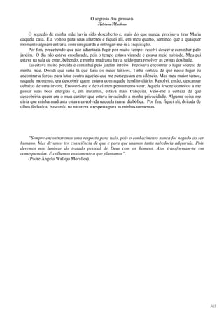 O segredo dos girassóis
                                         Adriana Matheus

     O segredo de minha mãe havia sido descoberto e, mais do que nunca, precisava tirar Maria
daquela casa. Ela voltou para seus afazeres e fiquei ali, em meu quarto, sentindo que a qualquer
momento alguém entraria com um guarda e entregar-me-ia à Inquisição.
     Por fim, percebendo que não adiantaria fugir por muito tempo, resolvi descer e caminhar pelo
jardim. O dia não estava ensolarado, pois o tempo estava virando e estava meio nublado. Meu pai
estava na sala de estar, bebendo, e minha madrasta havia saído para resolver as coisas dos baile.
     Eu estava muito perdida e caminhei pelo jardim inteiro. Precisava encontrar o lugar secreto de
minha mãe. Decidi que seria lá que faria os meus feitiços. Tinha certeza de que nesse lugar eu
encontraria forças para lutar contra aqueles que me perseguiam em silêncio. Mas meu maior temor,
naquele momento, era descobrir quem estava com aquele bendito diário. Resolvi, então, descansar
debaixo de uma árvore. Encostei-me e deixei meu pensamento voar. Aquela árvore começou a me
passar suas boas energias e, em instantes, estava mais tranquila. Veio-me a certeza de que
descobriria quem era o mau caráter que estava invadindo a minha privacidade. Alguma coisa me
dizia que minha madrasta estava envolvida naquela trama diabólica. Por fim, fiquei ali, deitada de
olhos fechados, buscando na natureza a resposta para as minhas tormentas.




    “Sempre encontraremos uma resposta para tudo, pois o conhecimento nunca foi negado ao ser
humano. Mas devemos ter consciência de que e para que usamos tanta sabedoria adquirida. Pois
devemos nos lembrar do tratado pessoal de Deus com os homens. Atos transformam-se em
consequencias. E colhemos exatamente o que plantamos”.
    (Padre Ângelo Wallejo Moralles).




                                                                                                      143
 