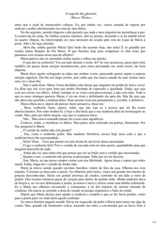 O segredo dos girassóis
                                         Adriana Matheus

antes que o casal de enamorados voltasse. Eu, por minha vez, estava cansada de esperar por
notícias e acabei adormecendo em cima do meu diário.
     No dia seguinte, acordei disposta a não permitir que nada e nem ninguém me perturbasse a paz.
Levantei-me da cama, fiz minhas orações matinais, abri as janelas, deixando o ar da manhã entrar
no quarto. Depois, fui interrompida em meu momento de oração pelo som do toque de Maria à
porta. Abri e fui logo dizendo:
     _ Bom dia, minha querida Maria! Que lindo dia teremos hoje, não acha? É só gratidão por
termos tantas bênçãos do Pai Maior. O que faremos hoje para compensar os dias ruins que
passamos esta semana nesta casa de aflições?
     Maria parecia não ter entendido minha reação e olhou-me atônita:
     _ O que deu na senhorita? Viu um anjo durante a noite, foi? Se isso aconteceu, passe para mim
também um pouco dessa energia incandescente, pois estou precisando me sentir assim, tão bem
disposta.
     Maria disse aquilo esfregando as mãos nas minhas vestes, parecendo querer captar a suposta
energia angelical. Dei-lhe um largo sorriso, pois sabia que ela estava usando de suas ironias mais
uma vez e disse-lhe:
     _ Não é nada disso, Maria. Estou decidida a não deixar que ninguém me ponha de baixo astral.
Eu disse que iria viver para lutar por minha liberdade de expressão e igualdade. Então, que seja
com um sorriso nos lábios. Afinal, inimigo só se vence com perseverança, e não com ódio. Tudo o
que os meus inimigos querem, Maria, é ver-me triste e definhando dia após dia. Mas lhe juro que
não darei este gostinho a nenhum deles. Hoje acordei com este pensamento e, acredite, é definitivo.
     Maria olhou-me e, depois de parecer muito pensativa, disse-me:
     _ Bom, senhorita Anna, espero, então, que não seja eu a pessoa que irá lhe trazer
aborrecimentos. Pois sinto lembrá-la: é hoje o dito baile que a sua madrasta dará em homenagem ao
conde. Mas, pela sua súbita alegria, vejo que se esqueceu disso.
     _ Não... Mas estava tentando pensar em coisas mais agradáveis.
     Comecei, então, a mordiscar os lábios. Meu plano seria colocado em prática, finalmente. Por
fim, perguntei à Maria:
     _ O vestido de minha mãe está pronto?
     _ Sim, como a senhorita pediu. Mas madame Hortência enviou hoje mais cedo o que a
senhorita havia lhe encomendado.
     _ Sério? Hum... Terei que pensar em uma forma de me livrar dessa encomenda.
     _ O que a senhorita fará? Pois o vestido de sua mãe está em meu quarto, guardadinho para que
ninguém desconfie de nada.
     _ Ainda não sei, mas todos têm que pensar que irei ao baile com o vestido que encomendei.
     _ Quanto a isso, a senhorita não precisa se preocupar. Sabe que sei ser discreta.
     _ Sim, Maria, sei que posso sempre contar com sua fidelidade. Agora desça e espere que todos
saiam. Então, traga-me o vestido de minha mãe.
     Maria já estava saindo quando ouvimos barulhos vindos de fora da casa. Olhamo-nos com
espanto. Corremos as duas para a janela. Ao olharmos para baixo, vimos um grande movimento de
pessoas desconhecidas. Havia um grande alvoroço de criados, correndo de um lado a outro do
jardim. Eles traziam inúmeras peças de coração para dentro do grande salão. Minha madrasta dava
de braços e, ao ver-nos debruçadas à janela, levantou o nariz e entrou como uma abelha enfurecida.
Eu e Maria nos olhamos novamente e começamos a rir dos trejeitos de menina mimada da
condessa. Ela estava se sentindo a dona do mundo só porque organizava o baile do conde.
     Depois que Maria desceu para ajudar a condessa e cumprir o que eu lhe havia pedido, voltei
para a janela para ver onde daria aquela confusão.
     Eu estava faminta naquela manhã. Havia me esquecido de pedir à Maria para trazer-me algo de
comer. Mas, quando ela finalmente voltou, trazendo nas mãos a encomenda que eu havia feito à




                                                                                                      145
 
