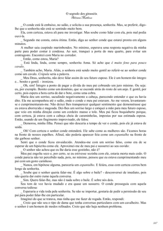 O segredo dos girassóis
                                           Adriana Matheus

      _ O conde está lá embaixo, no salão, e solicita a sua presença, senhorita. Mas, se preferir, digo-
lhe que a senhorita não está se sentindo muito bem.
      Ela, com certeza, estava ali para me investigar. Mas soube como lidar com ela, pois mal podia
ouvi-la.
      _ Segundo me consta, estou ótima. Então, diga ao senhor conde que estarei pronta em alguns
minutos.
      A mulher saiu cuspindo marimbondos. No mínimo, esperava uma resposta negativa da minha
parte para poder contar à condessa. Ao sair, tranquei a porta do meu quarto, para evitar um
contragosto. Encontrei com Maria no corredor.
      _ Então, como estou, Maria?
      _ Está linda, linda, como sempre, senhorita Anna. Só acho que é muito feno para pouco
cavalo.
      _ Também acho, Maria. Aliás, a senhora está sendo muito gentil ao referir-se ao senhor conde
como um cavalo. Crápula seria a palavra.
      _ Meu Deus, senhorita, não deve falar assim do seu futuro esposo. Ele é um homem tão íntegro
e... bonito e gentil. - ironizou.
      _ Oh, sim! Íntegro a ponto de pagar a dívida do meu pai cobrando um juro mínimo. Ou seja:
eu, por exemplo. Bonito como um demônio, que se esconde atrás do rosto de um anjo. E gentil, por
certo, pois espera a hora certa de dar o bote, como uma cobra.
      Maria deu um sorriso, sacudindo negativamente a cabeça, parecendo entender o que eu havia
dito. Ela me acompanhou até o salão, onde o conde e meu pai estavam. Ao me verem, levantaram-
se e cumprimentaram-me. Não deixei lhes transparecer qualquer sentimento que demonstrasse que
eu estava aborrecida e magoada. Dei-lhes um sorriso largo e estiquei a mão para meu futuro esposo,
que veio em minha direção como um cordeiro manso e tolo. Meu pai ficou boquiaberto porque,
com certeza, já estava com a cabeça cheia de caraminholas, impostas por sua estimada esposa.
Então, usando de um fingimento improvisado, ele falou:
      _ Demorou, minha filha. Pensei que não desceria a tempo de ver o conde, pois ele já estava de
saída.
      _ Oh! Com certeza o senhor conde entenderá. Ele sabe como as mulheres são. Ficamos horas
na frente de nossos espelhos. Afinal, não poderia aparecer feia como um espantalho na frente de
tão garboso senhor.
      Senti que o conde ficou envaidecido. Atendeu-me com um sorriso falso, como era de se
esperar de um hipócrita como ele. Aproximei-me de meu pai e sussurrei ao seu ouvido:
      _ O senhor não achou que eu lhe daria esse gostinho, não é?
      Meu pai engoliu seco e, por certo, se eu estivesse sozinha com ele, estaria morta mais cedo. O
conde parecia não ter percebido nada, pois, no mínimo, pensou que eu estava cumprimentando meu
pai com um gesto carinhoso.
      _ Nunca, em hipótese alguma, pareceria um espantalho. E feiúra, essa com certeza correu bem
longe da senhorita.
      _ Soube que o senhor queria falar-me. É algo sobre o baile? - desconversei de imediato, pois
não queria dar outro rumo àquela conversa.
      _ Sim. Quero falar-lhe, mas não é nada sobre o baile. É sobre nós dois.
      Seu tom de voz havia mudado e era quase um sussurro. O conde prosseguiu com aquela
conversa tediosa:
      _ Esperaria a vida toda pela senhorita. Se não se importar, gostaria de pedir a permissão de seu
pai para poder falar-lhe em particular.
      Imaginei do que se tratava, mas tinha que me fazer de rogada. Então, respondi:
      _ Creio que não sou o tipo de dama que tenha conversas particulares com um cavalheiro. Mas
o senhor é um homem de modos refinados. Creio que não haja nenhum problema.




                                                                                                           147
 