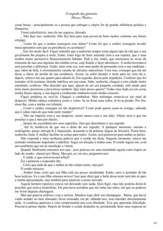 O segredo dos girassóis
                                          Adriana Matheus

como bruxa - principalmente se a pessoa que entregar o objeto for de grande influência política e
financeira.
     Tentei esbofeteá-lo, mas ele me segurou, dizendo:
     _ Não faça isso, senhorita. Não fica bem para uma jovem de bons modos violentar seu futuro
cônjuge.
     _ Como foi que o senhor conseguiu esse diário? Como foi que o senhor conseguiu invadir
meus aposentos sem que eu percebesse ou acordasse?
     _ Isso foi muito fácil. Fiquei sabendo que a senhorita sempre toma algum tipo de chá que a sua
governanta lhe prepara à noite. Então, tratei logo de fazer amizade com a sua copeira, que é uma
mulher muito persuasiva financeiramente falando. Pedi a ela, então, que misturasse às ervas do
consumo da sua casa algumas das minhas ervas, cuja função é fazer adormecer. A senhorita tomava
sem perceber a diferença. Então, mais uma vez, usei meu poder de persuasão com a sua madrasta -
que, além de bela, é extremamente carente de afeições masculinas. Com isso, consegui que ela me
desse a chave do portão de sua residência. Assim, eu subia durante a noite para ter com ela e,
depois, entrava em seu quarto para admirá-la. Em seguida, descia pela trepadeira. Confesso que foi
tentador vê-la seminua, deitada indefesa em sua cama. Sabe, senhorita, cheguei a esta cidade muito
entediado, confesso. Mas descobri que aqui, apesar de ser um pequeno condado, está sendo para
mim muito prazeroso e proveitoso também. Que mais posso querer? Tenho uma linda jovem como
minha futura esposa, e sua fogosa e exuberante madrasta como minha consorte.
     Fiquei perplexa ao ouvi-lo. Cheguei a cambalear. Meu estômago remexia-se em sinal de
desprezo. Minha cabeça rodopiava como o vento. Se eu fosse uma cobra, tê-lo-ia picado. Por fim,
disse-lhe, com a minha voz trêmula:
     _ Como o senhor consegue ser tão desprezível? Como pode querer casar-se comigo, sabendo
que o odeio mais do que tudo neste mundo?
     _ Não me importo com o seu desprezo, muito menos com o seu ódio. Afinal, terei o que me
pertence e que é meu por direito.
     _ Jamais me sucumbirei aos seus caprichos. Juro que descobrirei o seu segredo.
     _ Até lá, lembre-se de que sou o dono do seu segredo. A qualquer momento, mesmo a
contragosto, posso entregá-la à Inquisição, acusando-a de práticas ilegais de bruxaria. Pense bem,
senhorita Anna. É melhor facilitar as coisas para todos. Assim, será prazeroso para ambas as partes.
     Não respondi a mais nenhuma palavra que o conde me dizia. Naquele momento, estava me
sentindo totalmente impotente e indefesa. Segui em direção à minha casa. O conde seguiu-me, com
um semblante que era só satisfação e vitória.
     Quando finalmente entramos em casa - pois pareceu ser uma eternidade aquele curto trajeto ao
lado do conde-, chamei por Maria. Meu pai, ao ver-nos, perguntou-nos:
     _ E então, o que conversavam afinal?
     Fui a primeira a responder-lhe:
     _ Creio que nada de que o senhor já não esteja ciente, meu pai!
     O conde retrucou:
     _ Senhor Juan, creio que sua filha está um pouco encabulada. Então, serei o portador de tão
boas notícias. Eu e sua filha estamos noivos! Isso quer dizer que o baile dessa noite será não só para
a minha apresentação, mas também para anunciar o nosso noivado.
     Aquele homem repulsivo estava me deixando sem saída. Quis fugir, mas não poderia deixá-lo
perceber que estava insatisfeita. Ele precisava acreditar que me tinha nas mãos, até que eu pudesse
me livrar daquela chantagem.
     Meu pai parecia eufórico com a notícia. Mandou logo abrir um champagne. Maria, que havia
vindo atender ao meu chamado, ficou extasiada, em pé, olhando-nos, sem entender absolutamente
nada. A condessa apareceu e veio cumprimentar-nos com falsidade. Tive que aparentar felicidade.
Precisava pensar rápido. Depois do brinde, o conde despediu-se, prometendo fazer uma surpresa no




                                                                                                         149
 