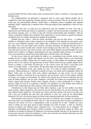 O segredo dos girassóis
                                          Adriana Matheus

majestade Marli Del Prat. Entre outras coisas, ela queria tudo só para si. Inclusive, o meu lugar como
herdeira única.
     Seu comportamento era detestável e nauseante, pois às vezes, para chamar atenção, ela se
comportava como uma menininha, fazendo trejeitos e mesuras irritantes. Mas era só meu pai virar as
costas que sua personalidade aflorava, dando lugar à verdadeira pessoa escondida atrás daquela
aparência frágil e ingênua que a condessa criara como personagem, para engambelar a todos do sexo
masculino.
     Mediante tudo isso, eu sabia que era improvável meu pai acreditar em mim. Eles não se
suportavam, mas tinham que manter as aparências e cumprir seus deveres perante a sociedade. Se eu
não morasse naquela casa e se todos os dias não estivesse presenciando tanta falsidade e falta de
caráter, certamente também não acreditaria! Pois aquela doce e jovem senhora e aquele tão elegante
cavalheiro eram, na verdade, duas pessoas repletas de artimanhas.
     Quando meu pai viajava - além das festas constantes, que iam até altas horas -, a condessa
também se embriagava pelos cantos, enquanto eu era obrigada a ficar trancada em meu quarto, para
não ver o que realmente acontecia. Suas risadas altas e histéricas no corredor incomodavam-me e,
por várias vezes, tive que tampar meus ouvidos, colocando chumaços de algodão para não ouvir as
atrocidades que saíam ecoando pelo corredor. Como desejava ter tido outra vida...! Não podia ver,
mas sabia que ela estava com outros homens. Não seria difícil flagrá-la nas proximidades do nosso
jardim com os lordes e os fidalgos, frequentadores de suas constantes festas noturnas. E se alguém a
visse, ela se justificava, dizendo que fazia aquilo para o bem de todos e das finanças.
     Se não tivesse vindo de uma família de nobres, eu a consideraria uma cortesã, devido à sua
conduta leviana e vulgar. Minha vida naquela casa foi triste, sem sentido. Estava a me transformar
em uma pessoa revoltada. Minha luta era comigo mesma, eu não poderia me transformar naquela
pessoa vazia e sem vida que eles queriam que eu fosse. Maria ensinou-me que, quando alguém deixa
morrer os sonhos, a vida acaba. Ela dizia que só não sonhava quem não tinha a capacidade para
realizar. Eu tinha sonhos... e eram muitos. Só não sabia onde eles estavam naquele momento.
        Nunca frequentei escola, mas estudei em casa. Tive aulas de língua estrangeira, piano e
literatura. Minha professora, a Senhorita Ludmila Lavenier, era minha única companhia, depois de
Maria. Tinha mais ou menos trinta anos, embora aparentasse ser mais jovem. Era de origem
holandesa e herdou o sobrenome de seu avô paterno, que era francês. E por ter sido criada e educada
na França, seu sotaque era encantador. Por muitas vezes desejei que ela tivesse conhecido meu pai
antes de minha madrasta. Ela era culta, simpática e divertida. Sua cultura era consequência de suas
muitas viagens pela Europa. Sempre muito elegante, discreta e muito ponderada ao se dirigir às
pessoas. Tinha um tom de voz paciente e educado. Era admirável ver uma mulher muito além do
século XVIII, conhecedora de várias culturas e mestre em disciplina familiar.
     Comentavam as más línguas que ela tinha vários amantes, e que era uma mulher com ideias
muito opostas. Alguns chegavam a dizer que ela não era nada feminina em seu jeito de pensar. Mas
eram apenas boatos maliciosos. Ela mesma me contou que amou apenas uma pessoa em toda a sua
vida e que, por proibição dos pais dele, não puderam se casar, por causa de sua inferioridade
financeira. Por isso, ela resolveu seguir em frente como educadora particular de finas senhoritas.
     Suas histórias eram incríveis! Contou-me que certa vez almoçou com o próprio rei, sentou-se à
mesa real como sua convidada de honra. Não era o tipo de pessoa que desse ouvido a comentários e
mexericos dos outros. Era livre e independente, como eu gostaria de ter sido. Também me cotou
sobre as damas da corte para quem já tinha ensinado suas aulas de piano, e sobre os romances
secretos no palácio real. Ríamos muito. Senhorita D'Lú - era como gostava de ser chamada - foi
altamente recomendada pela Senhora Carllota Gonzalez, uma governanta amiga de Maria, que
trabalhava na mansão do Marquez de Miqueias. Foi uma pena quando meu pai teve de dispensar seus
serviços por causa dos ciúmes da condessa e, é claro, por causa da nossa situação financeira, que não
ia nada bem. O resto, aprendi por conta própria.




                                                                                                         15
 