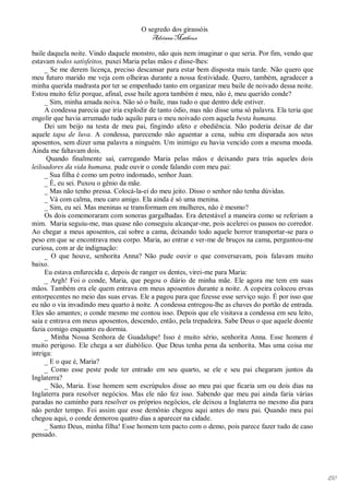 O segredo dos girassóis
                                         Adriana Matheus

baile daquela noite. Vindo daquele monstro, não quis nem imaginar o que seria. Por fim, vendo que
estavam todos satisfeitos, puxei Maria pelas mãos e disse-lhes:
     _ Se me derem licença, preciso descansar para estar bem disposta mais tarde. Não quero que
meu futuro marido me veja com olheiras durante a nossa festividade. Quero, também, agradecer a
minha querida madrasta por ter se empenhado tanto em organizar meu baile de noivado dessa noite.
Estou muito feliz porque, afinal, esse baile agora também é meu, não é, meu querido conde?
     _ Sim, minha amada noiva. Não só o baile, mas tudo o que dentro dele estiver.
     A condessa parecia que iria explodir de tanto ódio, mas não disse uma só palavra. Ela teria que
engolir que havia arrumado tudo aquilo para o meu noivado com aquela besta humana.
     Dei um beijo na testa de meu pai, fingindo afeto e obediência. Não poderia deixar de dar
aquele tapa de luva. A condessa, parecendo não aguentar a cena, subiu em disparada aos seus
aposentos, sem dizer uma palavra a ninguém. Um inimigo eu havia vencido com a mesma moeda.
Ainda me faltavam dois.
      Quando finalmente saí, carregando Maria pelas mãos e deixando para trás aqueles dois
leiloadores da vida humana, pude ouvir o conde falando com meu pai:
     _ Sua filha é como um potro indomado, senhor Juan.
     _ É, eu sei. Puxou o gênio da mãe.
     _ Mas não tenho pressa. Colocá-la-ei do meu jeito. Disso o senhor não tenha dúvidas.
     _ Vá com calma, meu caro amigo. Ela ainda é só uma menina.
     _ Sim, eu sei. Mas meninas se transformam em mulheres, não é mesmo?
     Os dois comemoraram com sonoras gargalhadas. Era detestável a maneira como se referiam a
mim. Maria seguiu-me, mas quase não conseguiu alcançar-me, pois acelerei os passos no corredor.
Ao chegar a meus aposentos, caí sobre a cama, deixando todo aquele horror transportar-se para o
peso em que se encontrava meu corpo. Maria, ao entrar e ver-me de bruços na cama, perguntou-me
curiosa, com ar de indignação:
     _ O que houve, senhorita Anna? Não pude ouvir o que conversavam, pois falavam muito
baixo.
     Eu estava enfurecida e, depois de ranger os dentes, virei-me para Maria:
     _ Argh! Foi o conde, Maria, que pegou o diário de minha mãe. Ele agora me tem em suas
mãos. Também era ele quem entrava em meus aposentos durante a noite. A copeira colocou ervas
entorpecentes no meio das suas ervas. Ele a pagou para que fizesse esse serviço sujo. É por isso que
eu não o via invadindo meu quarto à noite. A condessa entregou-lhe as chaves do portão de entrada.
Eles são amantes; o conde mesmo me contou isso. Depois que ele visitava a condessa em seu leito,
saía e entrava em meus aposentos, descendo, então, pela trepadeira. Sabe Deus o que aquele doente
fazia comigo enquanto eu dormia.
     _ Minha Nossa Senhora de Guadalupe! Isso é muito sério, senhorita Anna. Esse homem é
muito perigoso. Ele chega a ser diabólico. Que Deus tenha pena da senhorita. Mas uma coisa me
intriga:
     _ E o que é, Maria?
     _ Como esse peste pode ter entrado em seu quarto, se ele e seu pai chegaram juntos da
Inglaterra?
     _ Não, Maria. Esse homem sem escrúpulos disse ao meu pai que ficaria um ou dois dias na
Inglaterra para resolver negócios. Mas ele não fez isso. Sabendo que meu pai ainda faria várias
paradas no caminho para resolver os próprios negócios, ele deixou a Inglaterra no mesmo dia para
não perder tempo. Foi assim que esse demônio chegou aqui antes do meu pai. Quando meu pai
chegou aqui, o conde demorou quatro dias a aparecer na cidade.
     _ Santo Deus, minha filha! Esse homem tem pacto com o demo, pois parece fazer tudo de caso
pensado.




                                                                                                       150
 