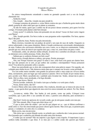O segredo dos girassóis
                                         Adriana Matheus

     Eu estava tranquilamente estendendo a manta no gramado quando ouvi a voz de Joseph
chamando-me:
     _ Senhorita Anna!
     _ Sim, Joseph. – disse-lhe, virando-me para atendê-lo.
     _ Consegui sementes de girassóis e, como Maria contou-me que a Senhorita gosta muito desta
planta, gostaria de saber onde quer que eu plante as sementes.
     _ Se não for muito, quero que o senhor me dê um pouco dessas sementes, pois quero levá-las
comigo. O restante pode plantar onde bem desejar.
     _ Como assim? A senhorita Anna está pensando em nos deixar? Acaso irá fazer outra viagem
com Maria?
     _ Não, Joseph querido. Em breve todas as suas perguntas serão respondidas. Por hora, apenas
faça o lhe pedi.
     _ Sim, senhorita Anna. Perdoe-me pela intromissão.
     Maria retornou, trazendo-me um pedaço de pernil e um copo de suco de melão. Enquanto eu
estava saboreando o meu quase desjejum, Maria e Joseph continuavam conversando afastadamente
de mim. Embora eles estivessem entretidos um com o outro, eu os observava atentamente. Então,
percebi que era a hora de intervir por aqueles dois que, a meu ver, eram feitos um para o outro.
     Terminando, então, de saborear minha refeição, levantei-me e caminhei em direção a eles, que
se afastaram com a minha presença. Então, disse-lhes:
     _ Sabiam que os senhores formam um belo casal?
     Maria corou e Joseph abaixou a cabeça, sem graça. Porém, prossegui:
     _ Ora, ora! Porque ficaram sem graça? O amor é isso: estar bem com quem nos damos bem.
Por que não pensam em se unir, já que ambos são sozinhos e desimpedidos? Nunca pensaram
nisso? Vou deixá-los pensando sobre o assunto.
     Disse isso percebendo que os dois não conseguiam dizer uma palavra sequer. Em seguida, saí,
voltando para minha árvore. Não demorou muito para que o cansaço me levasse a sono profundo.
     Tive um sonho muito estranho: uma grande ave pousava sobre o meu corpo nu e levava minha
alma, serenamente, para um lugar que mais parecia o paraíso. Devo ter ficado ali por muitas horas,
pois acordei com Maria sacudindo-me e pedindo para levantar-me. Senão, atrasar-me-ia para o
baile. Abri os olhos, meio atordoada, e fui logo dizendo:
     _ Hã? O que houve, Maria?
     _ Precisa acordar, senhorita. Já é tarde e tem que se banhar e se vestir para o baile.
     _ Nossa, dormi muito, não foi?
     Contei à Maria sobre meu sonho estranho. Ela o traduziu, dizendo que se tratava de uma ave de
rapina - o que queria dizer que alguém do meu convívio estava tentando me seduzir. Por fim, Maria
insistiu:
     _ Levante-se, minha filha. Seu banho já está pronto, como me pediu. Coloquei rosas
vermelhas, que é para abrir o seu caminho do amor, e jasmim com alfazema, para aromatizar a
água.
     _ Que bom! Assim me apaixono de vez pelo conde, que já está quase casado com meu pai.
     _ Hã? Não entendi, filha. O que quis dizer dessa vez?
     _ É que os dois estão tão unidos - por um elo que julgam ser eu - que só faltam confirmar a
união entre si. Fico tão emocionada que posso chorar agora mesmo. Mas creio que, se pararem para
pensar, o verdadeiro elo entre eles é a condessa.
     Maria sorriu, mas me preveniu:
     _ Não deixe que a ouçam falando assim, ou acharão que a senhorita não é uma pessoa normal.
Pois pensarão que a senhorita está falando da união entre dois homens.
     _ E tenho que ser normal? Não me importa o que digam a meu respeito. O importante é que a
senhora tenha entendido o que disse. E se meu pai e o senhor conde não querem que boatos




                                                                                                     152
 