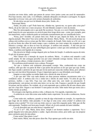 O segredo dos girassóis
                                         Adriana Matheus

circulem em torno deles, então que parem de serem vistos juntos como um casal de namorados.
Pois hoje mesmo, mais cedo, vi-os bêbados, andando abraçados em direção à carruagem. Se algum
inquisidor os tivesse visto, por certo seriam chamados de sodomitas.
     _ Só não deixe seu pai ouvi-la falando desse jeito. Senão, ele...
     Interrompi Maria:
     _ Senão, ele pode o quê? Pode bater-me, ofender-me, ignorar-me, ou quem sabe coisa pior?
Maria, ele já fez tudo isso e mais um pouco. Só está faltando cumprir o resto da missão.
     _ Mas fico preocupada com o que pode lhe acontecer. Seu pai, se a ouvir falando dessa forma,
pode trancá-la em seus aposentos ou enviá-la para bem longe desta casa - como, por exemplo, para
um manicômio, onde a senhorita pode ser torturada constantemente por ser considerada louca.
     _ Nossa, jura? Acredite: ele jamais faria isso. Pode ser que, depois do baile, ele me desse
alguma punição. Mas antes? Isso seria sonhar alto demais. Maria, Maria... Só está assim porque sua
cabeça está confusa com as coisas que lhe falei a respeito de Joseph. Sinto muito se a fiz ver o que
já está na frente dos olhos há muito tempo e que a senhora, por estar sempre tão ocupada com os
afazeres e comigo, não se dava ao luxo de enxergar. A senhora está amando... E não tem que ter
vergonha disso. Então, pare de usar subterfúgios para ignorar o amor que está sentindo por Joseph.
Maria, a senhora está fugindo de si mesma.
     _ Não deveria ter falado comigo daquele jeito na frente de Joseph. A senhorita caçoou de mim.
O que ele irá pensar agora?
     _ Não! Jamais tive a intenção de caçoar da senhora. Maria... A senhora está amando e está
sendo amada. Só não consegue perceber isso por estar relutando consigo mesma. Acha-se velha,
gorda e, na sua cabeça, o tempo já passou, não é verdade?
     Ela confirmou positivamente com a cabeça. Prossegui:
     _ Sei que a senhora está realmente preocupada comigo. Mas, conhecendo-me como me
conhece, sabe que não vou parar de falar o que penso das pessoas ou do que quer que seja. Então,
não fique usando o pretexto de que meu pai irá me punir por causa das minhas ideias, pois sabemos
que isso será inevitável futuramente. O que é importante agora é a sua felicidade com Joseph.
     _ Imagine se uma mulher na minha idade tem o direito de amar de novo!
     _ E por que não? Não vejo nada demais em duas pessoas maduras encontrarem entre si o
verdadeiro amor. A senhora está viva e ainda tem o direito de amar muito. Vá atrás do que lhe
pertence, mulher, e seja feliz. Faça isso sem olhar para trás, sem medo ou preconceito. E
principalmente: sem pensar em mim uma única vez na sua vida. Esqueça a questão de que Joseph
irá pensar mal da senhora. Na verdade, ele só está esperando que a senhora lhe dê uma chance para
que ele a faça feliz. Segure o seu homem! E nem pense em mim. Sabe muito bem que nesta casa a
minha missão já acabou.
     Ela enxugou uma lágrima, pronta a rolar, e abraçou-me. Em seguida, respondeu-me:
     _ A senhorita às vezes fala como uma mulher muito experiente. Se eu não a conhecesse, ficaria
confusa.
     _ Como todas nós, mulheres, quando se trata de algo relacionado ao coração. As experiências
que trago são de minhas vidas passadas. E me diga só uma coisa: estou errada? A senhora tem
alguma coisa a perder? Vá viver com sua irmã, case-se e seja feliz enquanto pode. Sabe que ela lhe
está esperando. Também será bom para Joseph. Afinal, ele já está cansado de tanto trabalhar.
     _ E se ele descobrir que sou uma bruxa e repudiar-me?
     _ “E se? E se?”. Ora, Maria, deixe disso. Joseph é um homem maduro e experiente. Vai é
gostar daquela terra toda para plantar e cuidar. Agora devemos entrar, pois tenho que me preparar
para a primeira parte do meu plano.
     _ Como assim? Que plano é esse?
     _ Sinto muito, Maria, mas não posso dizer-lhe. Peço apenas que confie em mim.




                                                                                                       153
 