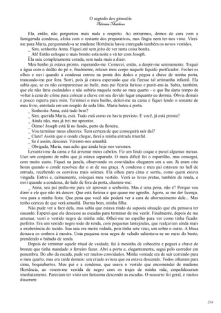 O segredo dos girassóis
                                         Adriana Matheus

     Ela, então, não perguntou mais nada a respeito. Ao entrarmos, demos de cara com a
famigerada condessa, afoita com o restante dos preparativos, mas fingiu nem ter-nos visto. Virei-
me para Maria, perguntando-a se madame Hortência havia entregado também os novos vestidos.
     _ Sim, senhorita Anna. Fiquei até sem jeito de ver tanta coisa bonita.
     _ Ah! Então coloque o mais bonito esta noite e vá ter com Joseph.
     Ela saiu completamente corada, sem nada mais a dizer.
     Meu banho já estava pronto, esperando-me. Comecei, então, a despir-me serenamente. Toquei
a água com o dedão do pé e, finalmente, relaxei meu corpo naquele líquido purificador. Fechei os
olhos e ouvi quando a condessa entrou na ponta dos dedos e pegou a chave de minha porta,
trancando-me por fora. Sorri, pois já estava esperando que ela fizesse tal artimanha infantil. Ela
sabia que, se eu não comparecesse ao baile, meu pai ficaria furioso e punir-me-ia. Sabia, também,
que ele não faria escândalos e não subiria naquela noite ao meu quarto - o que lhe daria tempo de
voltar à cena do crime para colocar a chave em seu devido lugar enquanto eu dormia. Óbvia demais
e pouco esperta para mim. Terminei o meu banho, deitei-me na cama e fiquei lendo o restante do
meu livro, enrolada em um roupão de seda lilás. Maria bateu à porta.
     _ Senhorita Anna, está tudo bem?
     _ Sim, querida Maria, está. Tudo está como eu havia previsto. E você, já está pronta?
     _ Ainda não, mas já irei me aprontar.
     _ Ótimo! Joseph está lá no fundo, perto da floreira.
     _ Vou terminar meus afazeres. Tem certeza de que conseguirá sair daí?
     _ Claro! Assim que o conde chegar, farei a minha entrada triunfal.
     _ Se é assim, descerei. Veremo-nos amanhã.
     _ Obrigada, Maria, mas acho que ainda hoje nos veremos.
     Levantei-me da cama e fui arrumar meus cabelos. Fiz um lindo coque e puxei algumas mexas.
Usei um conjunto de rubis que já estava separado. O mais difícil foi o espartilho, mas consegui,
com muito custo. Fiquei na janela, observando os convidados chegarem um a um. Já eram oito
horas quando o conde resolveu dar o ar de sua graça. A condessa e meu pai estavam no hall de
entrada, recebendo os convivas mais solenes. Ela olhou para cima e sorriu, como quem estava
vingada. Entrei e, calmamente, coloquei meu vestido. Vesti as luvas pretas, também de renda, e
ouvi quando a condessa, do lado de fora da porta, chamou-me:
     _ Anna, seu pai pediu-me para vir apressar a senhorita. Mas é uma pena, não é? Porque vou
dizer a ele que não irá descer. Que está furiosa e que quase me agrediu. Agora, se me der licença,
vou para a minha festa. Que pena que você não poderá ver a cara de aborrecimento dele... Mas
tenho certeza de que verá amanhã. Durma bem, minha filha.
     Não pude ver a face dela, mas sabia que estava rindo da suposta situação que ela pensava ter
causado. Esperei que ela descesse as escadas para terminar de me vestir. Finalmente, depois de me
arrumar, vesti o vestido negro de minha mãe. Olhei-me no espelho para ver como tinha ficado:
perfeito. Era um vestido negro todo de renda, com pequenas lantejoulas, que realçavam ainda mais
a exuberância do tecido. Sua saia era muito rodada, pois tinha sete véus, um sobre o outro. A blusa
deixava os ombros à mostra. Uma pequena rosa negra de veludo salientava-se no meio do busto,
prendendo o babado de renda.
     Depois de terminar aquele ritual de vaidade, fui à mesinha de cabeceira e peguei a chave de
bronze que tinha mandado o ferreiro fazer. Abri a porta e, elegantemente, segui pelo corredor em
penumbra. Do alto da escada, pude ver muitos convidados. Minha vontade era de sair correndo para
o meu quarto, mas era tarde demais: um criado avisou que eu estava descendo. Todos olharam para
cima, boquiabertos. Meu pai e a condessa, que usava o vestido que encomendei de madame
Hortência, ao verem-me vestida de negro com os trajes de minha mãe, empalideceram
imediatamente. Pareciam ter visto um fantasma descendo as escadas. O sussurro foi geral, e muitos
disseram:




                                                                                                      154
 