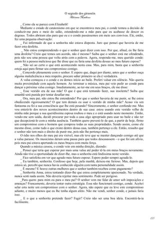 O segredo dos girassóis
                                        Adriana Matheus

     _ Como ela se parece com Elizabeth!
     Mediante o estado de catatonismo em que se encontrava meu pai, o conde tomou a decisão de
conduzir-me para o meio do salão, estendendo-me a mão para que eu acabasse de descer os
degraus. Todos abriram alas para que eu e o conde passássemos em meio aos convivas. Ele, então,
fez uma pequena observação:
     _ Fui informado de que a senhorita não estava disposta. Juro que pensei que haveria de me
fazer esta desfeita.
      _ Não estou compreendendo o que o senhor quer dizer com isso. Por que, afinal, eu lhe faria
uma desfeita? Creio que temos um acordo, não é mesmo? Saiba que o senhor está me ofendendo,
pois não sou uma pessoa que volta atrás com a palavra. Agora, responda-me, meu querido conde:
quem foi a pessoa maliciosa que lhe disse que eu faria uma desfeita dessas ao meu futuro esposo?
     _ Não sei ao certo o que está acontecendo nesta casa. Mas, para mim, basta que a senhorita
esteja aqui para firmar seu compromisso comigo.
     _ Concordo plenamente com o senhor. E espero que, daqui por diante, antes que o senhor ouça
alguma maledicência a meu respeito, procure saber primeiro se ela é verdadeira.
     A valsa começou e o conde e eu demos início ao baile. Preferi valsar em silêncio. Não queria
muita proximidade com aquele homem. Ao terminar a música, meu pai veio pedir ao conde para
dançar a próxima valsa comigo. Imediatamente, ao ter-me em seus braços, ele me disse:
     _ Esse vestido era de sua mãe! O que é que está tentando fazer, sua insolente? Saiba que
amanhã será punida por tentar desafiar-me.
     _ Ora, meu pai, não estou lhe entendendo! Por que o senhor haveria de me punir, se lhe estou
obedecendo rigorosamente? O que tem demais eu usar o vestido de minha mãe? Acaso viu um
fantasma ou foi a sua consciência que lhe está pesando? Sinceramente, o senhor confunde-me. Mas
vou enterá-lo dos novos acontecimentos dentro de sua casa: estou usando este vestido velho de
minha mãe porque a sua queridíssima esposa roubou o meu e o está usando neste momento. Então,
vendo-me sem saída, decidi procurar por toda a casa algo apropriado para usar no baile e não ter
que decepcioná-lo com a minha ausência. Também quero preveni-lo de que, a partir de hoje, firmo
um compromisso com o homem que comprou todas as suas propriedades. Sendo assim, como ele
mesmo disse, como tudo o que existe dentro dessa casa, também pertenço a ele. Então, ressalto que
o senhor não tem mais o direito de punir-me, pois não lhe pertenço mais.
     O ódio nos olhos do meu pai era visível, mas ele teve que se manter dançando comigo até que
a valsa parasse. Os musicistas deram uma pausa para que todos descasassem - o que foi um alívio,
pois meu pai estava apertando os meus braços com muita força.
     Quando a música cessou, o conde veio em minha direção, dizendo:
     _ Pensei que teria que esperar por mais uma valsa até poder tê-la em meus braços novamente.
Ainda não tive a oportunidade de dizer-lhe, mas a senhorita está lindíssima neste vestido.
     _ Fico satisfeita em ver que agrado meu futuro esposo. Espero poder sempre agradá-lo.
     _ Eu também, senhorita. Confesso que hoje, pela manhã, deixou-me furioso. Mas, depois que
estava só, percebi que nunca havia conhecido alguém com tanta personalidade assim.
     _ É mesmo? E houve outras mulheres que o senhor também recebeu como pagamento?
     _ Senhorita Anna, estou tentando dizer-lhe que estou completamente apaixonado. Na verdade,
nunca senti nada assim. Não deveria rejeitar meu sentimento. Pode ser perigoso.
     _Para quem: para mim ou para o meu pai? O senhor vem me falar de amor sob imposições e
ameaças? Francamente, deveria tentar outra estratégia. Essa não funcionará comigo, conde. Aceitei
selar esta noite um compromisso com o senhor. Agora, não espere que eu leve este compromisso
adiante, e muito menos que eu lhe tenha algum afeto. Não me vendi, senhor conde, e jamais faria
isso.
     _ E o que a senhorita pretende fazer? Fugir? Creio não ser uma boa ideia. Encontrá-la-ia
facilmente.




                                                                                                    155
 