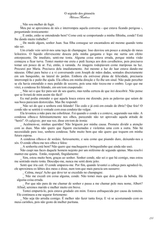 O segredo dos girassóis
                                         Adriana Matheus

     _ Não sou mulher de fugir.
     Meu pai se aproximou de nós e interrompeu aquela conversa - que estava ficando perigosa -,
perguntando ironicamente:
     _ E então, estão se entendendo bem? Como está se comportando a minha filhinha, conde? Está
lhe dando muito trabalho?
     _ De modo algum, senhor Juan. Sua filha consegue ser encantadora até mesmo quando tenta
não ser.
     Um criado veio servir-nos uma taça de champagne. Isso desviou um pouco a atenção de meus
leiloeiros. O líquido efervescente desceu pela minha garganta e logo me surtiu um efeito
entorpecente. De imediato, senti-me tonta. Alguma coisa estava errada, porque minha visão
começou a ficar turva. Tentei manter-me ereta e pedi licença aos dois cavalheiros, pois precisava
tomar um pouco de ar. Fui, então, à varanda. As imagens rodopiavam como mariposas na luz.
Procurei por Maria. Precisava dela imediatamente. Até mesmo a luz do luar estava dando-me
náuseas. Olhei para baixo e a vi conversando com Joseph de mãos dadas, sentados discretamente
em um banquinho, na lateral do jardim. Embora ela estivesse plena de felicidade, precisaria
interrompê-la e pedir-lhe ajuda. Ela olhou em minha direção e fiz-lhe um sinal. Não pude perceber
se ela havia entendido o meu pedido de socorro, pois uma mão tocou-me o ombro. Logo que me
virei, a condessa foi falando, em um tom exasperado:
     _ Não sei o que fez para sair de seu quarto, mas tenha certeza de que irei descobrir. Não pense
que se livrará de mim assim tão fácil!
     Eu mal podia entender o que aquela louca estava me dizendo, pois as palavras que saíam de
sua boca pareciam destorcidas. Mas lhe respondi:
     _ Não sei do que a senhora está falando! Tão cedo e já está em estado de ébrio? Que feio! O
conde não se sentirá à vontade com essa conduta tão vulgar.
     Ela levantou a mão para me esbofetear. Foi quando o conde e a conteve, segurando sua mão. A
condessa olhou-o fulminantemente nos olhos, parecendo não ter aprovado aquela atitude de
“herói”. O cafajeste, por sua vez, disse em tom de ironia:
     _ Acalmem-se, minhas queridas! Não briguem por minha causa. Prometo dividir a atenção
com as duas. Mas não quero que fiquem enciumadas e violentas uma com a outra. Não há
necessidade para isso, senhora condessa. Sabe muito bem que não quero que toquem em minha
futura esposa.
     A condessa olhou-o de soslaio, furiosamente, e saiu como que pisando duro, deixando-nos a
sós. O conde olhou-me nos olhos e falou:
     _ A senhorita está bem? Não quero que machuquem o brinquedinho que ainda não usei.
     Não cuspi nas faces daquele homem nojento por um milésimo de segundo apenas. Mas resolvi
manter-me quieta. Então, respondi, fingidamente:
     _ Sim, estou muito bem, graças ao senhor. Senhor conde, não sei o que há comigo, mas estou
me sentindo muito tonta. Desculpe-me, nunca me senti deste jeito.
     Senti que iria cair. O conde amparou-me. Por fim, quando levantei a cabeça para agradecê-lo,
ele aproximou os lábios dos meus e disse, num tom que mais parecia um sussurro:
       _ Calma, moça! Acho que deve ter se excedido no champagne.
       _ Não me excedi em coisa alguma, conde. Não tomei mais que dois goles da bebida. Há
  alguma coisa errada.
       _ Por que não para de me chamar de senhor e passa a me chamar pelo meu nome, Albert?
  Afinal, seremos marido e mulher muito em breve.
       Tentei empurrá-lo, pois estava grudado em mim. Estava enfraquecida por causa da tonteira.
  Ele continuou a me segurar fortemente:
     _ Não seja tão arredia comigo. É melhor não fazer tanta força. E vá se acostumando com os
meus carinhos, pois não gosto de mulher puritana.




                                                                                                       156
 