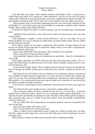 O segredo dos girassóis
                                         Adriana Matheus

     Eu já não tinha mais reação. Meus membros estavam adormecidos. Então, o conde puxou a
minha cabeça para junto de si e beijou-me. Tentei esbofeteá-lo, mas foi em vão, pois ele segurou
minhas mãos. Depois de ter forçado aquele beijo, puxou-me, cambaleando para dentro do salão. Foi
logo pedindo a atenção de todos. Disse, então, em voz alta, batendo com uma colher em uma taça:
     _ Meus queridos, hoje é um dia muito importante para mim, pois estou sendo integrado em sua
comunidade. E é com imenso prazer que estou pedindo em casamento a senhorita Anna Vladimir
Gondin, filha do senhor Juan Vladimir Del Prat.
     O alarido de espanto foi geral. O conde prosseguiu, não me deixando dizer absolutamente
nada:
     _ Senhorita Anna, presenteio-a com o anel real de minha avó. Que esta joia seja o elo entre
nossas famílias.
     Todos aplaudiam e, quando o conde colocou finalmente o anel em meu dedo, caí em um
abismo profundo. Foi como se formasse na minha frente um enorme buraco negro. Não me lembro
de mais nada, pois desmaiei.
     Horas depois, acordei em meu quarto, rodeada por várias pessoas. O doutor passava-me nas
narinas um líquido horrível para que eu despertasse. Maria estava ao meu lado e perguntou-me,
passando a mão pela minha testa:
     _ Fique calma, minha filha. Estou aqui agora. Não a deixarei de novo, prometo.
     _ Maria, o que houve? O que aconteceu comigo?
     _ Fique quietinha. Alguém colocou um entorpecente na sua bebida. - disse ela, sussurrando ao
meu ouvido.
     Fiquei quieta, esperando que Maria colocasse para fora toda aquela gente curiosa. Não vi o
conde, mas Maria depois me informou que ele havia ido embora. Quando o quarto já estava vazio,
tentei levantar-me, mas...
     _ O que fizeram comigo, Maria? Não me lembro do que aconteceu. Eu estava me sentindo tão
bem. Só consigo me lembrar do beijo que o conde forçou-me a dar-lhe, e depois do anel em meu
dedo.
     _ Meu Deus, ele fez isso? Então é como eu suspeitava. Foi o conde que colocou o entorpecente
em sua bebida. Ele queria fazer-lhe algum mal. A sua sorte foi não ter tomado todo o líquido que
estava em sua taça. Caso contrário, poderia estar acordando nos aposentos do senhor conde agora.
Mas quando a vi na varanda, percebi que havia algo de errado com a senhorita. Só sinto não ter-me
apressado em atendê-la quando me chamou.
     _ Este homem é mais perigoso do que supúnhamos. Devo precaver-me contra ele de agora em
diante.
     _ Sim. Não deve ficar mais sozinha com ele - pelo menos o quanto puder evitar.
     _ Não se preocupe, Maria. Só temos o direito de errar uma vez, e já errei duas. A primeira
quando deixei minha porta aberta, depois de já ter encontrado minhas janelas destrancadas. E a
segunda foi aceitar uma bebida na presença do conde. Deveria ter desconfiado quando ele pegou a
taça, parecendo saber qual era a minha. O que farei, Maria? Estou me sentindo completamente
vulnerável nesta casa.
     _ Não sei, minha filha. Não consigo pensar em nada para ajudá-la, a não ser em pedir-lhe mais
uma vez que fuja.
     _ Não posso fugir, Maria. Para onde eu iria?
     _ Para a casa de minha irmã, como já mencionei.
     _ Maria, a senhora está se esquecendo de que o conde tem o diário de minha mãe. No diário
dela, há o mapa de como chegar até a casa de sua irmã. Não posso colocar aquele povo em risco
por minha causa.
     Maria sentou-se na beira da minha cama, parecendo sentir-se impotente também.




                                                                                                     157
 