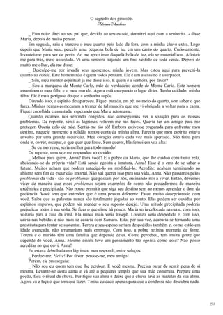 O segredo dos girassóis
                                          Adriana Matheus

     _ Esta noite direi ao seu pai que, devido ao seu estado, dormirei aqui com a senhorita. - disse
Maria, depois de muito pensar.
     Em seguida, saiu e trancou o meu quarto pelo lado de fora, com a minha chave extra. Logo
depois que Maria saiu, percebi uma pequena bola de luz em um canto do quarto. Curiosamente,
levantei-me para ver de perto. Ao me aproximar daquela bola de luz, ela se materializou. Afastei-
me para trás, meio assustada. Vi uma senhora trajando um fino vestido de seda verde. Depois de
muito me olhar, ela me disse:
     _ Desculpe-me por invadir seus aposentos, minha jovem. Mas estou aqui para preveni-la
quanto ao conde. Este homem não é quem todos pensam. Ele é um assassino e usurpador.
     _ Sim, meu mentor espiritual já me disse isso. E quem é a senhora, por favor?
     _ Sou a marquesa de Monte Carlo, mãe do verdadeiro conde de Monte Carlo. Este homem
assassinou o meu filho e o meu marido. Agora está usurpando o lugar deles. Tenha cuidado, minha
filha. Ele é mais perigoso do que a senhorita supõe.
     Dizendo isso, o espírito desapareceu. Fiquei parada, em pé, no meio do quarto, sem saber o que
fazer. Minhas pernas começaram a tremer de tal maneira que me vi obrigada a voltar para a cama.
Fiquei encolhida e assustada, esperando que Maria retornasse.
     Quando estamos nos sentindo coagidos, não conseguimos ver a solução para os nossos
problemas. De repente, senti as lágrimas rolarem-me nas faces. Queria ter um amigo para me
proteger. Queria colo de mãe. Sentia-me tão só! Embora estivesse preparada para enfrentar meu
destino, naquele momento a solidão tomou conta da minha alma. Parecia que meu espírito estava
envolto por uma grande escuridão. Meu coração estava cada vez mais apertado. Não tinha para
onde ir, correr, escapar, o que quer que fosse. Sem querer, blasfemei em voz alta:
     _ Se eu morresse, seria melhor para todo mundo!
     De repente, uma voz me respondeu ao ouvido:
     _ Melhor para quem, Anna? Para você? E a pobre da Maria, que lhe cuidou com tanto zelo,
abdicando-se da própria vida? Está sendo egoísta e imatura, Anna! Esse é o erro de se saber o
futuro. Muitos acham que podem antecipá-lo ou modificá-lo. Acredite: acabam terminando no
abismo sem fim da escuridão imortal. Não vai querer isso para sua vida, Anna. Não passamos pelos
problemas da vida - são os problemas que passam por nós, ensinando-nos a viver. Então, devemos
viver de maneira que esses problemas sejam exemplos de como não procedermos de maneira
excêntrica e precipitada. Não posso permitir que siga seu destino sem ao menos aprender o dom da
paciência. Você tem que entender que é uma pessoa diferente. Estou muito decepcionado com
você. Saiba que as palavras nunca são totalmente jogadas ao vento. Elas podem ser ouvidas por
espíritos impuros, que podem vir atender o seu suposto desejo. Uma atitude precipitada poderia
prejudicar todos à sua volta. Se fizer o que disse há pouco, Maria seria colocada na rua e, com isso,
voltaria para a casa da irmã. Ela nunca mais veria Joseph. Lorenzo seria despedido e, com isso,
cairia nas bebidas e não mais se casaria com Samara. Esta, por sua vez, acabaria se tornando uma
prostituta para tentar se sustentar. Tereza e seu esposo seriam despedidos também e, como estão em
idade avançada, não arrumariam mais emprego. Com isso, a pobre netinha morreria de fome.
Tereza e o marido têm uma família que depende deles. Como percebeu, tem muita gente que
depende de você, Anna. Mesmo assim, teve um pensamento tão egoísta como esse? Não posso
acreditar no que ouvi, Anna!
     Eu estava debulhada em lágrimas, mas respondi, entre soluços:
     _ Perdoe-me, Heixe! Por favor, perdoe-me, meu amigo!
     Porém, ele prosseguiu:
     _ Não sou eu quem tem que lhe perdoar. É você mesma. Precisa parar de sentir pena de si
mesma. Levante-se desta cama e vá até o pequeno templo que sua mãe construiu. Prepare uma
poção, faça o ritual da chuva. Purifique sua alma e deixe que a chuva lave as mazelas da sua alma.
Agora vá e faça o que tem que fazer. Tenha cuidado apenas para que a condessa não descubra nada.




                                                                                                        158
 
