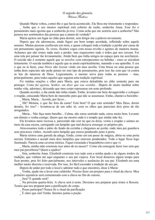 O segredo dos girassóis
                                         Adriana Matheus

     Quando Maria voltou, contei-lhe o que havia acontecido. Ela fitou-me tristemente e respondeu:
     _ Saiba que o seu mentor espiritual está coberto de razão, senhorita Anna. Esse foi o
pensamento mais egoísta que a senhorita já teve. Como acha que me sentiria sem a senhorita? Não
pensou nos sentimentos das pessoas que a amam de verdade?
     Maria ajeitou um lugar no chão para dormir, sem dirigir-me a palavra novamente.
     Depois que ela adormeceu, ainda fiquei um bom tempo acordada, refletindo sobre aquele
assunto. Muitas pessoas confiavam em mim, e quase coloquei toda a tradição a perder por causa de
um pensamento egoísta. Às vezes, ficamos cegos com nossa revolta e agimos de maneira insana.
Achamos que não temos nada mais a perder, mas esquecemos tudo e todos que nos cercam. Fui
uma tola por pensar tão levianamente. Ainda bem que tinha amigos no espaço para me auxiliarem.
O suicida não é somente aquele que se envolve com entorpecentes ou bebidas - estes se suicidam
lentamente. O suicida também é aquele que se anula espiritualmente, matando o seu aparelho. E era
o que eu ia fazer, caso Heixe não tivesse vindo em meu auxílio. Uma bruxa ou uma pessoa que
tenha dons especiais não pode jamais ter este tipo de pensamento, pois isso faz com que vá contra
as leis da natureza de Deus. Logicamente, o mesmo serve para todas as pessoas – mas,
principalmente, para todos aqueles que seguem uma tradição espiritual.
     Fiz minhas orações e olhei para Maria, que estava deitadinha no chão somente para me
proteger. Como fui egoísta, Senhor, em dizer que sou sozinha... Depois de muito meditar sobre
minha vida, adormeci, deixando que meu corpo repousasse em sono profundo.
     Quando acordei, o dia ainda não tinha raiado. Então, levantei-me bem devagarzinho e coloquei
o roupão, cutucando Maria bem de mansinho para que não se assustasse. Então, chamei-a baixinho:
     _ Maria, Maria... Acorde, por favor...
     _ Hã? Menina, o que faz fora da cama? Está bem? O que está sentindo? Meu Deus, dormi
demais, foi isso? - levantou-se de um salto só, com os olhos que pareciam dois pires de tão
arregalados.
     _ Maria... Não faça tanto barulho... Calma, não estou sentindo nada, estou muito bem. Levante
um minuto e venha comigo. Quero que me mostre onde é o templo que minha mãe fez.
     Ela levantou meio receosa e, parecendo não crer no que eu dizia, vestiu o roupão e saímos no
meio da casa escura, carregando um lampião que mal deixava enxergar os próprios pés.
     Atravessamos todo o pátio do fundo da cozinha e chegamos ao porão, onde meu pai guardava
seus preciosos vinhos. Acendi outro lampião que estava pendurado junto à porta.
     Maria retirou uma garrafa da adega. Então, como em um passe de mágica, abriu-se uma porta
secreta. Entramos e acendi mais dois lampiões que estavam pendurados. Todo o lugar ficou logo
iluminado. Parecia uma caverna mística. Fiquei extasiada e boquiaberta com o que vi.
     _ Maria, minha mãe construiu isso antes de eu nascer? Como ela conseguiu fazer isso sem que
meu pai percebesse? Quem a ajudou?
     _ Sim, senhorita Anna. Elizabeth construiu isso tudo com a minha ajuda e de alguns irmãos da
tradição, que vinham até aqui enquanto o seu pai viajava. Este local demorou algum tempo para
ficar pronto, pois foi feito parcialmente, nos intervalos e ausências do seu pai. Elizabeth era uma
mulher muito discreta e reservada. Por isso, foi fácil esconder a tradição de seu pai.
     Depois de andar por todo o local e admirar tudo o que encontrei, disse à Maria:
     _ Venha, ajude-me a lavar esse caldeirão. Preciso fazer um preparo para o ritual da chuva. Meu
primeiro equinócio será comemorado com a chuva no fim do outono.
     _ Jura? E quando será?
     _ Na próxima quarta-feira. A chuva será à noite. Devemos nos preparar para irmos à floresta.
Temos que nos preparar para a purificação do corpo.
     _ Posso participar? Nunca fiz o ritual da purificação.
     _ É claro que sim! Então, faremos juntas a poção.




                                                                                                      159
 