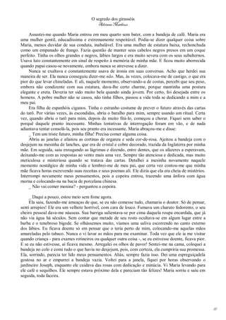 O segredo dos girassóis
                                          Adriana Matheus

     Assustei-me quando Maria entrou em meu quarto sem bater, com a bandeja de café. Maria era
uma mulher gentil, educadíssima e extremamente respeitável. Podia-se dizer qualquer coisa sobre
Maria, menos duvidar de sua conduta, inabalável. Era uma mulher de estatura baixa, rechonchuda
como um empanado de frango. Fazia questão de manter seus cabelos negros presos em um coque
perfeito. Tinha os olhos grandes e negros, lábios largos e era muito severa com os seus subalternos.
Usava luto constantemente em sinal de respeito à memória de minha mãe. E ficou muito aborrecida
quando papai casou-se novamente, embora nunca se atrevesse a dizer.
     Nunca se exaltava e constantemente usava de ironia em suas conversas. Acho que herdei sua
maneira de ser. Ela nunca conseguiu dizer-me não. Mas, às vezes, colocava-me de castigo, o que era
pior do que levar chineladas. E ali, naquele momento, observando-a de costas, percebi que seu peso,
embora não condizente com sua estatura, dava-lhe certo charme, porque mantinha uma postura
elegante e ereta. Deveria ter sido muito bela quando ainda jovem. Por certo, foi desejada entre os
homens. A pobre mulher não se casou, não tinha filhos, passou a vida toda se dedicando a mim e a
meu pai.
     Era filha de espanhóis ciganos. Tinha o estranho costume de prever o futuro através das cartas
do tarô. Por várias vezes, às escondidas, abriu o baralho para mim, sempre usando um ritual. Certa
vez, quando abriu o tarô para mim, depois de muito fitá-lo, começou a chorar. Fiquei sem saber o
porquê daquele pranto incessante. Minhas tentativas de interrogação foram em vão, e de nada
adiantava tentar consolá-la, pois seu pranto era incessante. Maria abraçou-me e disse:
     _ Tem um triste futuro, minha filha! Precisa comer alguma coisa.
     Abriu as janelas e afastou as cortinas de organza e seda cor-de-rosa. Ajeitou a bandeja com o
desjejum na mesinha de lanches, que era de cristal e cobre decorado, trazida da Inglaterra por minha
mãe. Em seguida, saiu enxugando as lágrimas e dizendo, entre dentes, que os afazeres a esperavam,
deixando-me com as respostas ao vento mais uma vez. Sempre tão atenciosa e dedicada, mas muito
meticulosa e misteriosa quando se tratava das cartas. Detalhei a mesinha novamente naquele
momento nostálgico de minha vida e lembrei-me de meu pai, que certa vez contou-me que minha
mãe ficava horas escrevendo suas receitas e seus poemas ali. Ele dizia que ela era cheia de mistérios.
Interrompi novamente meus pensamentos, pois a copeira entrou, trazendo uma ânfora com água
morna e colocando-na na bacia de porcelana chinesa.
     _ Não vai comer menina? - perguntou a copeira.

     _ Daqui a pouco, estou meio sem fome agora.
     Ela saiu, fazendo-me ameaças de que, se eu não comesse tudo, chamaria o doutor. Só de pensar,
senti arrepios! Ele era um velhote horrível, com cara de louco. Fumava um charuto fedorento, o seu
cheiro pessoal dava-me náuseas. Sua barriga salientava-se por cima daquela roupa encardida, que já
não via água há séculos. Sem contar que metade de seu rosto ocultava-se em algum lugar entre a
barba e o tenebroso bigode. Se olhássemos muito, víamos uma saliva escorrendo no canto externo
dos lábios. Eu ficava doente só em pensar que o teria perto de mim, colocando-me aquelas mãos
amareladas pelo tabaco. Nunca o vi lavar as mãos para me examinar. Toda vez que ele ia me visitar
quando criança - para exames rotineiros ou qualquer outra coisa -, se eu estivesse doente, ficava pior.
E se eu não estivesse, aí ficava mesmo. Arregalei os olhos de pavor! Sentei-me na cama, coloquei a
bandeja no colo e comi tudo o que havia no desjejum, pois, com certeza, ela cumpriria sua promessa.
Ela, sorrindo, parecia ter lido meus pensamentos. Aliás, sempre fazia isso. Dei uma espreguiçadela
gostosa no ar e empurrei a bandeja vazia. Voltei para a janela, fiquei por horas observando o
jardineiro Joseph, enquanto ele cuidava das rosas com dedicação e minúcia. Vi Maria levando para
ele café e sequilhos. Ele sempre estava próximo dela e pareciam tão felizes! Maria sorriu e saiu em
seguida, toda faceira.




                                                                                                          16
 