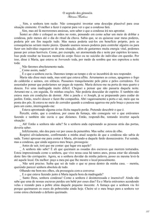 O segredo dos girassóis
                                         Adriana Matheus

     _ Sim, a senhora tem razão. Não conseguirei inventar uma desculpa plausível para essa
situação eminente. O melhor a fazer é esperar para ver o que a condessa fará.
     _ Sim, mas até lá morreremos ansiosas, sem saber o que a condessa irá nos aprontar.
     Sentei ao chão e coloquei as mãos no rosto, pensando em como achar um meio de driblar a
condessa, pelo menos até o dia do ritual da chuva. Sabia que, se eu quisesse usar meus poderes,
poderia pôr um fim naquilo tudo. Mas nunca poderia usá-los em benefício próprio, pois as
consequências seriam muito piores. Quando usamos nossos poderes para controlar alguém ou para
fazer um indivíduo esquecer-se de uma situação, além de gastarmos muita energia vital, podemos
passar por coisas horríveis. Como, por exemplo, ser atormentada dia e noite por espíritos levianos.
Isso pode resultar na loucura mental do corpo físico ou no suicídio do indivíduo em questão. Por
isso, disse à Maria, que estava se borrando toda, por medo da sombra que nos espreitou a noite
toda:
     _ Não faremos absolutamente nada.
     _ Como assim, nada?
     _ É o que a senhora ouviu. Daremos tempo ao tempo e ele se incumbirá de nos responder.
     Maria não disse mais nada, mas senti que estava aflita. Arrumamos as coisas, apagamos o fogo
do caldeirão e saímos, em silêncio. Passamos tranquilamente pelo pátio e pelos corredores. Foi
assustador pensar que poderíamos ser pegas de repente. Maria deixou-me na porta de meu quarto e
desceu. Foi uma madrugada muito difícil. Cheguei a pensar que não passaria daquela noite.
Arrumei-me e, em seguida, fiz minhas orações. Não poderia descuidar do espírito. E também não
estava mais em condições de dormir. Abri a janela e vi Joseph, já se preparando para cuidar do
jardim. Então, resolvi descer e fazer-lhe companhia. Abri vagarosamente a porta e saí, meio que na
ponta dos pés. Já estava no meio do corredor quando a condessa agarrou-me pelo braço e puxou-me
para um canto, interrogando-me:
     _ Estava aprontando alguma coisa ilícita naquele porão. Pretendo descobrir o que é.
     Percebi, então, que a condessa, por causa da fumaça, não conseguiu ver o que estávamos
fazendo e também não ouviu o que dizíamos. Então, respondi-lhe, tentando inverter aquela
situação:
     _ Ah! Então a senhora não sabe? Se a senhora anda espionando as pessoas atrás das portas,
deveria saber.
     _ Infelizmente, não deu para ver por causa da penumbra. Mas saiba: estou de olho.
     Respirei aliviadamente, confirmando a minha atual suspeita de que a condessa não sabia de
nada. Tentei apressar-me para contar à Maria, aliviando-a daquele fardo desnecessário. Fui saindo,
mas a condessa, que ainda segurava meu braço, prosseguiu:
     _ Antes de sair, terá que me contar: que lugar era aquele?
     _ A senhora não sabe? É ali que queimam as ossadas dos escravos que morrem torturados.
Estou impressionada como a senhora, que vive nessa casa há tantos anos, possa estar tão alienada
deste fato tão corriqueiro. Agora, se a senhora duvidar da minha palavra, posso eu mesma levá-la
até aquele local. Ou melhor: peço a meu pai que lhe mostre o local pessoalmente.
     _ Não será preciso. Saiba que sei de tudo o que se passa dentro da minha casa. – mentiu,
querendo parecer senhora absoluta de tudo.
     Olhando-me bem nos olhos, ela prosseguiu com a conversa:
     _ E o que estava fazendo junto à Maria àquela hora da madrugada?
     _ Santo Deus, senhora condessa! Como a senhora é desinteressada e insensível! Ainda não
sabe que uma de nossas escravas perdeu um bebê por esses dias? Eu e Maria estávamos acendendo
velas e rezando para a pobre alma daquele pequeno inocente. A fumaça que a senhora viu foi
porque queimaram os ossos do pobrezinho ainda hoje. Cheire só o meu braço para a senhora ver
como estou cheirando a defunto queimado.




                                                                                                      161
 