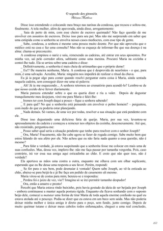 O segredo dos girassóis
                                         Adriana Matheus

     Disse isso estendendo e colocando meu braço nas narinas da condessa, que recuou e soltou-me,
finalmente. A tola mulher, além de apavorada, ainda disse, arrogantemente:
     _ Saia de perto de mim, com esse cheiro de escravo queimado! Não faço questão de me
envolver em assuntos de escravos. Deixo isso para seu pai. Mas não me surpreendo em saber que
uma estúpida como a senhorita se envolva nesses casos medíocres, com esse tipo de gente.
     _ Sabe, condessa, a senhora é mesmo uma pessoa muito doente. Por que não aproveita que o
médico está na casa e faz uma consulta? Mas não se esqueça de informar-lhe que sua doença é na
alma: chama-se preconceito.
     A condessa empinou o nariz e saiu, remexendo as cadeiras, até entrar em seus aposentos. Por
minha vez, saí pelo corredor afora, saltitante como uma menina. Procurei Maria na cozinha e
contei-lhe tudo. Ela se arriou sobre uma cadeira e disse:
     _ Definitivamente, a senhorita é mais cheia de artimanhas que o próprio demo!
     _ Eu!? De maneira nenhuma, Maria. A condessa que é desprovida de neurônios - o que, para
mim, é uma salvação. Acredite, Maria: ninguém nos impedirá de realizar o ritual da chuva.
     Eu já ia pegar algo para comer quando resolvi perguntar outra coisa à Maria, ainda sentada
naquela cadeira, sem conseguir dizer-me uma só palavra:
     _ Ah! Já ia me esquecendo... A senhora retornou ao crematório para acendê-lo? Lembre-se de
que nosso cozido deve ferver diariamente.
     Maria pareceu entender sobre o que eu queria dizer e riu a valer. Depois de degustar
tranquilamente meu desjejum, virei-me para Maria e falei-lhe:
     _ Iremos ter com Joseph daqui a pouco - fique a senhora sabendo!
     _ E para quê? No que a senhorita está pensando em envolver o pobre homem? – perguntou,
com medo do que eu poderia estar planejando.
     _ Nada demais. Só vamos, de uma vez por todas, resolver a sua situação que está pendente com
ele.
     Disse isso degustando uma deliciosa fatia de queijo. Maria, por sua vez, levantou-se
apressadamente da cadeira e começou a remexer nos objetos da cozinha, desconexamente. Até que,
não resistindo, perguntou-me:
     _ Posso saber qual seria a situação pendente que tenho para resolver com o senhor Joseph?
     _ Ora, Maria! Fracamente, não lhe cabe agora se fazer de rogada comigo. Sabe muito bem que
estou falando do seu afeto por ele. Não achou que eu não faria nada quanto a essa questão, não é
mesmo?
     _ Para falar a verdade, já estava suspeitando que a senhorita fosse me colocar em mais uma de
suas confusões. Mas, dessa vez, imploro-lhe: não me faça passar por tamanha vergonha. Pois, caso
contrário, irá ver essa sua amiga aqui esticadinha ao chão. E creio que não quer isso, não é
verdade?
     Ela apertava as mãos uma contra a outra, enquanto me olhava com um olhar suplicante,
esperando que eu lhe desse uma resposta a seu favor. Porém, respondi:
     _ Se for para o seu bem, pode desmaiar à vontade! Quem sabe Joseph, ao vê-la esticada ao
chão, abaixe-se para beijá-la e já lhe faça um pedido de casamento ali mesmo.
     Maria virou-se de costas para mim, benzeu-se e respondeu:
     _ Perdeu foi o juízo de vez, viu!? Imagina só se irei permitir tamanho despudor!
     _ Ora, então a amarro e pronto!
     Percebi que Maria estava rindo baixinho, pois havia gostado da ideia de ser beijada por Joseph
- embora continuasse a manter aquela postura rígida. Enquanto ela ficava sonhando com o suposto
beijo dele, comecei a matutar uma forma de tirar Maria de toda aquela enorme confusão na qual eu
estava atolada até o pescoço. Podia-se dizer que eu estava em um beco sem saída. Mas não poderia
deixar minha melhor e única amiga ir direto para o poço, sem fundo, junto comigo. Depois de
muito queimar tutano e deixar meus cabelos todos enfumaçados, cheguei a uma real conclusão,




                                                                                                      162
 