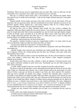 O segredo dos girassóis
                                         Adriana Matheus

finalmente: Maria deveria escrever urgentemente para sua irmã. Mas, como eu sabia que ela não
concordaria com o meu plano, teria, então, que eu mesma escrever a tal carta.
     Meu pai e a condessa saíram muito cedo e, provavelmente, não voltariam tão rápido. Maria
disse para ele que eu ainda estava dormindo - o que me deu tempo suficiente para pôr o meu plano
em prática.
     Naquela manhã, Tereza chegou um pouco mais tarde e parecia estar de mau humor. Pelo que
aparentou, não nos queria por perto. Mas ela normalmente já era assim: detestava invasores no seu
território sagrado. Porém, naquele dia, o mau humor imperou sobre ela. Eu e Maria saímos à
francesa, deixando a mulher com seus próprios demônios.
     Do lado de fora, corri os olhos, tentando achar Joseph. Por fim, avistei-o cuidando das
magnólias. Olhei para Maria, dando-lhe um sorriso maroto, e saí correndo em seguida, para chegar
perto de Joseph antes dela. Maria tentou acompanhar-me, mas fui muito mais ágil. Quanto cheguei
à frente de Joseph, estava morrendo de rir de saber que Maria estava vindo toda afoita atrás de
mim. Joseph, parecendo perceber que tinha algo no ar, olhou para mim e correu os olhos para
localizar Maria. Ele, também num tom de riso, disse:
     _ Senhoritas, onde pensam que vão desta forma aflita?
     Em seguida, o homem levantou-se para nos cumprimentar melhor e se tornar ciente do que
estava acontecendo. Depois de olhar-nos dentro dos olhos, ele falou:
     _ Em que posso ajudá-las? O que houve? Aconteceu-lhes algo?
     Então falei, sem muito dar margens a outros comentários e perguntas, antes que Maria pudesse
interromper-me:
     _ Querido Joseph, estou ciente de seus sentimentos por minha amada Maria. Quero que saiba
que é recíproco. Porém, ela é tímida demais para lhe dizer isso. Portanto, estou aqui, sendo uma
intermediária entre os dois.
     Maria não sabia onde se enfiava, de tão envergonhada que a fiz ficar. Ela me beliscava e tentou
várias vezes tampar a minha boca. Mas, uma vez que comecei a falar, ninguém conseguiria
impedir-me de terminar.
     Joseph olhava para Maria com olhos vidrados e cheios de lágrimas. O homem parecia estar
com aquele sentimento entalado no peito havia anos. Percebendo que ele não tinha coragem de
abrir a boca, prossegui:
     _ E então, senhor Joseph? O que tem a me falar a respeito do que lhe acabo de dizer?
     Ele girou o corpo de um lado para o outro, parecendo procurar algo nos bolsos de trás da velha
calça. Fiquei ali, esperando uma resposta, mas o pobre homem parecia tão preocupado em achar
sabe-se lá Deus o quê que me deixou ali, parada à sua frente, por vários minutos. Por instantes,
achei que havia cometido um grande erro, porque o homem não respondia nada e parecia ter
escondido o rosto debaixo do chapéu de palha. Olhei para Maria, que parecia estar ansiosa por uma
resposta dele. Então, resolvi arriscar tudo, antes que virássemos um fóssil humano, por causa de um
simples sim de Joseph para Maria. Imagine só minhas futuras gerações passando por ali, depois de
milhares de anos, e achando uma jovem bruxa e uma senhora petrificadas. Por certo, indagariam
entre si Nossa, o que será que transformou essas pobres mulheres em fóssil? E alguém estudioso
no caso responder-lhes-ia Foi a demora de um simples “sim” do futuro pretendente de uma delas.
Aquele pensamento fez-me rir sozinha. Portanto, tratei logo daquele assunto banal, dizendo:
     _ Joseph, por céus, homem! Está entalado com um sapo, ou os comichões são por causa de
uma urtiga?
     Fiz-lhe, então, uma simples pergunta, de maneira pausada:
     _ O senhor gosta de minha governanta, Maria Peres? Sim ou não?
     _ É que não entendi o sentido da pergunta.




                                                                                                       163
 