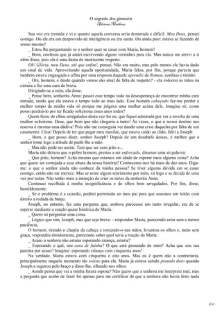 O segredo dos girassóis
                                         Adriana Matheus

     Sua voz era tremida e vi o quanto aquela conversa seria demorada e difícil. Meu Deus, pensei
comigo. Ou ele era um desprovido de inteligência ou era surdo. Ou ainda pior: estava se fazendo de
sonso mesmo!
     _ Estou lhe perguntando se o senhor quer se casar com Maria, homem!
     _ Bom, confesso que já andei escrevendo alguns versinhos para ela. Mas nunca me atrevi a ir
além disso, pois ela é uma dama de muitíssimo respeito.
     Oh! Glória, meu Deus, até que enfim!, pensei. Não era muito, mas pelo menos ele havia dado
um sinal de vida. Aproveitando aquela oportunidade, Maria falou, por fim, porque parecia que
também estava engasgada e aflita por uma resposta daquele aprendiz de Romeu, confuso e tímido:
     _ Ora, homem, e desde quando versos são sinal de falta de respeito? - ela colocou as mãos na
cintura e fez uma cara de brava.
     Dirigindo-se a mim, ela disse:
     _ Pense bem, senhorita Anna: passei esse tempo todo na desesperança de encontrar minha cara
metade, sendo que ela estava o tempo todo ao meu lado. Esse homem cabeçudo fez-me perder o
melhor tempo da minha vida só porque me julgava uma mulher acima dele. Imagine só: como
posso perdoá-lo por ter ficado solteirona esses anos todos?
     Quem ficou de olhos arregalados desta vez fui eu, que fiquei admirada por ver a revolta de uma
mulher solteirona. Deus, que bom que não chegaria a tanto! Às vezes, o que o nosso destino nos
reserva é mesmo uma dádiva! Pois não me conseguia ver dando uma crise daquelas por falta de um
casamento. Céus! Depois de ter que pegar meu maxilar, que estava caído ao chão, falei a Joseph:
     _ Bom, o que posso dizer, senhor Joseph? Depois de um desabafo desses, é melhor que o
senhor tome logo a atitude de pedir-lhe a mão.
     _ Mas não pode ser assim. Tem que ser com jeito e...
     Maria não deixou que o pobre homem, prestes a ser enforcado, dissesse uma só palavra:
     _ Que jeito, homem? Acha mesmo que estamos em idade de esperar mais alguma coisa? Acha
que quero ser cortejada a essa altura da nossa história? Conhecemo-nos há mais de dez anos. Diga-
me: o que o senhor ainda não conhece da minha pessoa? Se tiver alguma dúvida em se casar
comigo, então não me merece. Mas se sente algum sentimento por mim, vá logo e se decida de uma
vez por todas. Não tenho mais a intenção de criar os netos da senhorita Anna.
     Continuei recolhida à minha insignificância e de olhos bem arregalados. Por fim, disse,
humildemente:
     _ Se o problema é a ocasião, pedirei permissão ao meu pai para que assemos um leitão com
direito a rodada de banjo.
     Joseph, no entanto, fez uma pergunta que, embora parecesse um tanto irregular, era de se
esperar mediante a reação quase histérica de Maria:
     _ Quero só perguntar uma coisa.
     _ Lógico que sim, Joseph, mas que seja breve. - respondeu Maria, parecendo estar sem a menor
paciência.
     O homem, tirando o chapéu da cabeça e torcendo-o nas mãos, levantou os olhos e, meio sem
graça, respondeu timidamente, parecendo saber qual seria a reação de Maria:
     _ Acaso a senhora não estaria esperando criança, estaria?
     _ Esperando o quê, seu cara de fuinha? O que está pensando de mim? Acha que sou sua
parenta por acaso? Imagine: esperando criança com cinquenta anos!
     Na verdade, Maria estava com cinquenta e oito anos. Mas eu é quem não a contrariaria,
principalmente naquele momento tão solene para ela. Maria já estava saindo pisando duro quando
Joseph a segurou pelo braço e disse-lhe, olhando nos olhos:
     _ Aonde pensa que vai a minha futura esposa? Não quero que a senhora me interprete mal, mas
a pergunta que acabo de fazer foi apenas para me certificar de que a senhora não havia feito nada




                                                                                                      164
 