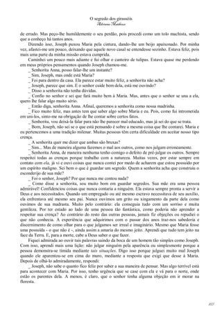 O segredo dos girassóis
                                          Adriana Matheus

de errado. Mas peço-lhe humildemente o seu perdão, pois procedi como um tolo machista, sendo
que a conheço há tantos anos.
     Dizendo isso, Joseph puxou Maria pela cintura, dando-lhe um beijo apaixonado. Por minha
vez, afastei-me um pouco, deixando que aquele novo casal se entendesse sozinho. Estava feliz, pois
mais uma parte da minha missão estava cumprida.
     Caminhei um pouco mais adiante e fui olhar o canteiro de tulipas. Estava quase me perdendo
em meus próprios pensamentos quando Joseph chamou-me.
     _ Senhorita Anna, posso falar-lhe um instante?
     _ Sim, Joseph, mas onde está Maria?
     _ Foi para dentro da casa. Ela parece estar muito feliz, a senhorita não acha?
     _ Joseph, parece que sim. E o senhor cuide bem dela, está me ouvindo?
     _ Disso a senhorita não tenha dúvidas.
     _ Confio no senhor e sei que fará muito bem à Maria. Mas, antes que o senhor se una a ela,
quero lhe falar algo muito sério.
     _ Então diga, senhorita Anna. Afinal, queremos a senhorita como nossa madrinha.
     _ Fico muito feliz, mas antes tem que saber algo sobre Maria e eu. Pois, como fui intrometida
em uni-los, sinto-me na obrigação de lhe contar sobre certos fatos.
     _ Senhorita, vou deixá-la falar para não lhe parecer mal educado, mas já sei do que se trata.
     _ Bom, Joseph, não sei se o que está pensando é sobre a mesma coisa que lhe contarei. Maria e
eu pertencemos a uma tradição milenar. Muitas pessoas têm certa dificuldade em aceitar nosso tipo
crença.
     _ A senhorita quer me dizer que ambas são bruxas?
     _ Sim... Mas de maneira alguma fazemos o mal aos outros, como nos julgam erroneamente.
     _ Senhorita Anna, de maneira nenhuma tenho comigo o defeito de pré-julgar os outros. Sempre
respeitei todas as crenças porque trabalho com a natureza. Muitas vezes, por estar sempre em
contato com ela, já vi e ouvi coisas que nunca contei por medo de acharem que estou possuído por
um espírito maligno. Sei bem o que é guardar um segredo. Quem a senhorita acha que construiu o
esconderijo de sua mãe?
     _ Foi o senhor, Joseph? Por que nunca me contou nada?
     _ Como disse a senhorita, sou muito bom em guardar segredos. Sua mãe era uma pessoa
admirável! Confidenciou coisas que nunca contaria a ninguém. Ela estava sempre pronta a servir a
Deus e aos necessitados. Quando um empregado ou até mesmo escravo necessitava de seu auxílio,
ela enfrentava até mesmo seu pai. Nunca ouvimos um grito ou xingamento da parte dela como
ouvimos de sua madrasta. Muito pelo contrário: ela conseguia tudo com um sorriso e muita
gentileza. Por ter estado ao lado de uma pessoa tão fantástica, como poderia não aprender a
respeitar sua crença? Ao contrário do resto das outras pessoas, jamais fiz objeções ou repudiei o
que não conhecia. A experiência que adquirimos com o passar dos anos traz-nos sabedoria e
discernimento de como olhar para o que julgamos ser irreal e imaginário. Mesmo que Maria fosse
uma possuída - o que não é -, ainda assim a amaria do mesmo jeito. Aprendi que tudo tem jeito na
face da Terra. E, para a morte, cabe a Deus saber o que fazer.
     Fiquei admirada ao ouvir tais palavras saindo da boca de um homem tão simples como Joseph.
Com isso, aprendi mais uma lição: não julgar ninguém pela aparência ou simplesmente porque a
pessoa demonstra-se tímida mediante tais situações. Digo isso porque julguei muito mal Joseph
quando ele aparentou-se em cima do muro, mediante a resposta que exigi que desse à Maria.
Depois de olhá-lo admiradamente, respondi:
     _ Joseph, não sabe o quanto fico feliz por saber a sua maneira de pensar. Mas algo terrível está
para acontecer com Maria. Por isso, tenho urgência que se case com ela e vá para o norte, onde
estão os parentes dela. A menos, é claro, que o senhor tenha alguma objeção em ir morar na
floresta.




                                                                                                        165
 