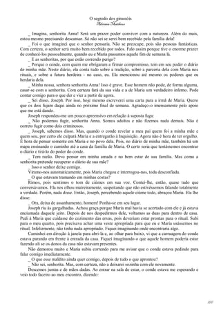 O segredo dos girassóis
                                         Adriana Matheus

     _ Imagina, senhorita Anna! Será um prazer poder conviver com a natureza. Além do mais,
estou mesmo precisando descansar. Só não sei se serei bem recebido pela família dela!
     _ Foi o que imaginei que o senhor pensaria. Não se preocupe, pois são pessoas fantásticas.
Com certeza, o senhor será muito bem recebido por todos. Falo assim porque tive o enorme prazer
de conhecê-los pessoalmente, quando eu e Maria passamos aquele fim de semana lá.
     _ E as senhoritas, por que estão correndo perigo?
     _ Porque o conde, com quem me obrigaram a firmar compromisso, tem em seu poder o diário
de minha mãe. Neste diário, ela conta tudo sobre a tradição, sobre a parceria dela com Maria nos
rituais, e sobre a futura herdeira - no caso, eu. Ela mencionou até mesmo os poderes que eu
herdaria dela.
     _ Minha nossa, senhora senhorita Anna! Isso é grave. Esse homem não pode, de forma alguma,
casar-se com a senhorita. Com certeza fará da sua vida e a de Maria um verdadeiro inferno. Pode
contar comigo para o que der e vier a partir de agora.
     _ Sei disso, Joseph. Por isso, hoje mesmo escreverei uma carta para a irmã de Maria. Quero
que os dois fujam daqui ainda no próximo final de semana. Agradeço-o imensamente pelo apoio
que me está dando.
     Joseph respondeu-me um pouco apreensivo em relação à suposta fuga:
     _ Não podemos fugir, senhorita Anna. Somos adultos e não fizemos nada demais. Não é
correto fugir como dois criminosos.
     _ Joseph, sabemos disso. Mas, quando o conde revelar a meu pai quem foi a minha mãe e
quem sou, por certo ele culpará Maria e a entregarão à Inquisição. Agora não é hora de ter orgulho.
É hora de pensar somente em Maria e no povo dela. Pois, no diário de minha mãe, também há um
mapa ensinando o caminho até a casa da família de Maria. O certo seria que tentássemos encontrar
o diário e tirá-lo do poder do conde.
     _ Tem razão. Devo pensar em minha amada e no bem estar de sua família. Mas como a
senhorita pretende recuperar o diário de sua mãe?
     _ Isso o senhor deixe comigo.
     Viramo-nos automaticamente, pois Maria chegou e interrogou-nos, toda desconfiada.
     _ O que estavam tramando em minhas costas?
     Rimos, pois sentimos o tom de ciúmes em sua voz. Contei-lhe, então, quase tudo que
conversávamos. Ela nos olhou matreiramente, suspeitando que não estivéssemos falando totalmente
a verdade. Porém, nada disse. Então, Joseph, percebendo aquele ciúme todo, abraçou Maria. Ela lhe
disse:
     _ Ora, deixa de assanhamento, homem! Ponha-se em seu lugar.
     Joseph riu às gargalhadas. Achou graça porque Maria mal havia se acertado com ele e já estava
enciumada daquele jeito. Depois de nos despedirmos dele, voltamos as duas para dentro de casa.
Pedi à Maria que cuidasse do cozimento das ervas, pois deveriam estar prontas para o ritual. Subi
para o meu quarto, pois precisava achar uma veste apropriada para que eu e Maria usássemos no
ritual. Infelizmente, não tinha nada apropriado. Fiquei imaginando onde encontraria algo.
     Caminhei em direção à janela para abri-la e, ao olhar para baixo, vi que a carruagem do conde
estava parando em frente à entrada da casa. Fiquei imaginando o que aquele homem poderia estar
fazendo ali se os donos da casa não estavam presentes.
     Não demorou muito e Maria subiu correndo para me avisar que o conde estava pedindo para
falar comigo imediatamente.
     _ O que esse maldito ainda quer comigo, depois de tudo o que aprontou?
     _ Não sei, senhorita. Mas, com certeza, não a deixarei sozinha com ele novamente.
     Descemos juntas e de mãos dadas. Ao entrar na sala de estar, o conde estava me esperando e
veio todo faceiro ao meu encontro, dizendo:




                                                                                                      166
 