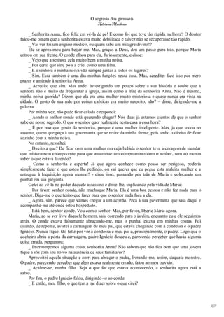 O segredo dos girassóis
                                          Adriana Matheus

     _ Senhorita Anna, fico feliz em vê-la de pé! E como foi que teve tão rápida melhora? O doutor
falou-me ontem que a senhorita estava muito debilitada e talvez não se recuperasse tão rápido.
     _ Vai ver foi um engano médico, ou quem sabe um milagre divino!?
     Ele se aproximou para beijar-me. Mas, graças a Deus, deu um passo para trás, porque Maria
entrou em sua frente. O conde olhou para ela, furiosamente, e disse:
     _ Vejo que a senhora zela muito bem a minha noiva.
     _ Por certo que sim, pois a criei como uma filha.
     _ E a senhora e minha noiva vão sempre juntas a todos os lugares?
     _ Sim. Essa também é uma das minhas funções nessa casa. Mas, acredite: faço isso por mero
prazer e amizade à senhorita Anna.
     _ Acredito que sim. Mas andei investigando um pouco sobre a sua história e soube que a
senhora não é muito de frequentar a igreja, assim como a mãe da senhorita Anna. Não é mesmo,
minha noiva querida? Dizem que ela era uma mulher muito misteriosa e quase nunca era vista na
cidade. O gosto de sua mãe por coisas exóticas era muito suspeito, não? – disse, dirigindo-me a
palavra.
     Por minha vez, não pude ficar calada e respondi:
     _ Aonde o senhor conde está querendo chegar? Nós duas já estamos cientes de que o senhor
sabe do nosso segredo. O que o senhor quer realmente nesta casa a essa hora?
     _ É por isso que gosto da senhorita, porque é uma mulher inteligente. Mas, já que tocou no
assunto, quero que peça à sua governanta que se retire da minha frente, pois tenho o direito de ficar
sozinho com a minha noiva.
     No entanto, ressaltei:
     _ Direito a que? De ficar com uma mulher em cuja bebida o senhor teve a coragem de mandar
que misturassem entorpecente para que assumisse um compromisso com o senhor, sem ao menos
saber o que estava fazendo?
     _ Como a senhorita é esperta! Já que agora conhece como posso ser perigoso, poderia
simplesmente fazer o que estou lhe pedindo, ou vai querer que eu pegue esta maldita mulher e a
entregue à Inquisição agora mesmo? - disse isso, passando por trás de Maria e colocando um
punhal em sua garganta.
     Gelei ao vê-la no poder daquele assassino e disse-lhe, suplicando pela vida de Maria:
     _ Por favor, senhor conde, não machuque Maria. Ela é uma boa pessoa e não fez nada para o
senhor. Diga-me o que tenho que fazer para que o senhor nada faça a ela.
     _ Agora, sim, parece que vamos chegar a um acordo. Peça à sua governanta que saia daqui e
acompanhe-me até onde estou hospedado.
     _ Está bem, senhor conde. Vou com o senhor. Mas, por favor, liberte Maria agora.
     Maria, ao se ver livre daquele homem, saiu correndo para o jardim, enquanto eu e ele seguimos
atrás. O conde estava falsamente abraçando-me, mas o punhal estava em minhas costas. Foi
quando, de repente, avistei a carruagem de meu pai, que estava chegando com a condessa e o padre
Ignácio. Nunca fiquei tão feliz por ver a condessa e meu pai e, principalmente, o padre. Logo que o
cocheiro abriu a porta da carruagem, padre Ignácio desceu e, parecendo perceber que havia alguma
coisa errada, perguntou:
     _ Interrompemos alguma coisa, senhorita Anna? Não sabem que não fica bem que uma jovem
fique a sós com seu noivo na ausência de seus familiares?
     Aproveitei aquela situação e corri para abraçar o padre, livrando-me, assim, daquele monstro.
O padre, parecendo perceber que algo estava realmente errado, falou ao meu ouvido:
     _ Acalme-se, minha filha. Seja o que for que estava acontecendo, a senhorita agora está a
salvo.
     Por fim, o padre Ignácio falou, dirigindo-se ao conde:
     _ E então, meu filho, o que tem a me dizer sobre o que citei?




                                                                                                        167
 