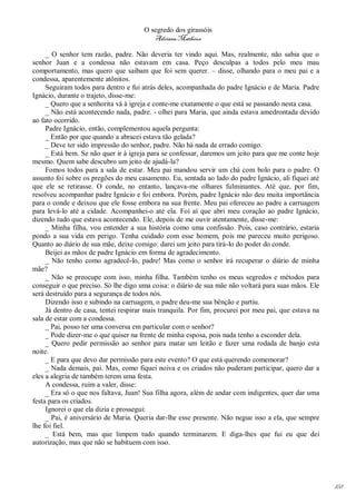 O segredo dos girassóis
                                         Adriana Matheus

     _ O senhor tem razão, padre. Não deveria ter vindo aqui. Mas, realmente, não sabia que o
senhor Juan e a condessa não estavam em casa. Peço desculpas a todos pelo meu mau
comportamento, mas quero que saibam que foi sem querer. – disse, olhando para o meu pai e a
condessa, aparentemente atônitos.
     Seguiram todos para dentro e fui atrás deles, acompanhada do padre Ignácio e de Maria. Padre
Ignácio, durante o trajeto, disse-me:
     _ Quero que a senhorita vá à igreja e conte-me exatamente o que está se passando nesta casa.
     _ Não está acontecendo nada, padre. - olhei para Maria, que ainda estava amedrontada devido
ao fato ocorrido.
     Padre Ignácio, então, complementou aquela pergunta:
     _ Então por que quando a abracei estava tão gelada?
     _ Deve ter sido impressão do senhor, padre. Não há nada de errado comigo.
     _ Está bem. Se não quer ir à igreja para se confessar, daremos um jeito para que me conte hoje
mesmo. Quem sabe descubro um jeito de ajudá-la?
     Fomos todos para a sala de estar. Meu pai mandou servir um chá com bolo para o padre. O
assunto foi sobre os pregões do meu casamento. Eu, sentada ao lado do padre Ignácio, ali fiquei até
que ele se retirasse. O conde, no entanto, lançava-me olhares fulminantes. Até que, por fim,
resolveu acompanhar padre Ignácio e foi embora. Porém, padre Ignácio não deu muita importância
para o conde e deixou que ele fosse embora na sua frente. Meu pai ofereceu ao padre a carruagem
para levá-lo até a cidade. Acompanhei-o até ela. Foi aí que abri meu coração ao padre Ignácio,
dizendo tudo que estava acontecendo. Ele, depois de me ouvir atentamente, disse-me:
     _ Minha filha, vou entender a sua história como uma confissão. Pois, caso contrário, estaria
pondo a sua vida em perigo. Tenha cuidado com esse homem, pois me pareceu muito perigoso.
Quanto ao diário de sua mãe, deixe comigo: darei um jeito para tirá-lo do poder do conde.
     Beijei as mãos de padre Ignácio em forma de agradecimento.
     _ Não tenho como agradecê-lo, padre! Mas como o senhor irá recuperar o diário de minha
mãe?
     _ Não se preocupe com isso, minha filha. Também tenho os meus segredos e métodos para
conseguir o que preciso. Só lhe digo uma coisa: o diário de sua mãe não voltará para suas mãos. Ele
será destruído para a segurança de todos nós.
     Dizendo isso e subindo na carruagem, o padre deu-me sua bênção e partiu.
     Já dentro de casa, tentei respirar mais tranquila. Por fim, procurei por meu pai, que estava na
sala de estar com a condessa.
     _ Pai, posso ter uma conversa em particular com o senhor?
     _ Pode dizer-me o que quiser na frente de minha esposa, pois nada tenho a esconder dela.
     _ Quero pedir permissão ao senhor para matar um leitão e fazer uma rodada de banjo esta
noite.
     _ E para que devo dar permissão para este evento? O que está querendo comemorar?
     _ Nada demais, pai. Mas, como fiquei noiva e os criados não puderam participar, quero dar a
eles a alegria de também terem uma festa.
     A condessa, ruim a valer, disse:
     _ Era só o que nos faltava, Juan! Sua filha agora, além de andar com indigentes, quer dar uma
festa para os criados.
     Ignorei o que ela dizia e prossegui:
     _ Pai, é aniversário de Maria. Queria dar-lhe esse presente. Não negue isso a ela, que sempre
lhe foi fiel.
     _ Está bem, mas que limpem tudo quando terminarem. E diga-lhes que fui eu que dei
autorização, mas que não se habituem com isso.




                                                                                                       168
 
