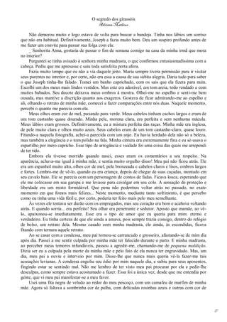 O segredo dos girassóis
                                           Adriana Matheus

      Não demorou muito e logo estava de volta para buscar a bandeja. Tinha nos lábios um sorriso
que não era habitual. Definitivamente, Joseph a fazia muito bem. Deu um suspiro profundo antes de
me fazer um convite para passar sua folga com ela:
      _ Senhorita Anna, gostaria de passar o fim de semana comigo na casa da minha irmã que mora
no interior?
      Perguntei se tinha avisado à senhora minha madrasta, o que confirmou entusiasmadíssima com a
cabeça. Pediu que me apresasse e saiu toda satisfeita porta afora.
      Fazia muito tempo que eu não a via daquele jeito. Maria sempre tivera permissão para ir visitar
seus parentes no interior e, por certo, não era essa a causa de sua súbita alegria. Daria tudo para saber
o que Joseph tinha-lhe falado. Tomei um banho caprichado, com os sais que ela fizera para mim.
Escolhi um dos meus mais lindos vestidos. Mas este era adorável, em tom areia, todo rendado e com
muitos babados. Seu decote deixava meus ombros à mostra. Olhei-me no espelho e senti-me bem
ousada, mas mantive a discrição quanto aos exageros. Gostava de ficar admirando-me ao espelho e
ali, olhando o retrato de minha mãe, comecei a fazer comparações entre nós duas. Naquele momento,
percebi o quanto me parecia com ela.
      Meus olhos eram cor de mel, puxando para verde. Meus cabelos tinham cachos largos e eram de
um tom castanho quase dourado. Minha pele, morena clara, era perfeita e sem nenhuma mácula.
Meus lábios eram grossos. Definitivamente, eu a mistura perfeita das raças. Minha mãe era inglesa,
de pele muito clara e olhos muito azuis. Seus cabelos eram de um tom castanho-claro, quase louro.
Fitando-a naquela fotografia, achei-a parecida com um anjo. Eu havia herdado dela não só a beleza,
mas também a elegância e o tom polido na fala. Minha cintura era extremamente fina e eu só usava o
espartilho por mero capricho. Esse tipo de arrogância e vaidade foi uma coisa das quais me arrependi
de ter tido.
      Embora ela tivesse morrido quando nasci, esses eram os comentários a seu respeito. Na
aparência, achava-me igual à minha mãe, e sentia muito orgulho disso! Meu pai não ficou atrás. Ele
era um espanhol muito alto, olhos cor de mel, pele bronzeada e cabelos claros e lisos, ombros largos
e fortes. Lembro-me de vê-lo, quando eu era criança, depois de chegar de suas caçadas, montado em
seu cavalo baio. Ele se parecia com um personagem de contos de fadas. Ficava louca, esperando que
ele me colocasse em sua garupa e me levasse para cavalgar em seu colo. A sensação de proteção e
liberdade era um misto formidável. Que pena não podermos voltar atrás no passado, no exato
momento em que fomos mais felizes... Neste momento, mediante tanto sofrimento, é que percebo
como eu tinha uma vida fútil e, por certo, poderia ter feito mais pelo meu semelhante.
      Às vezes ele tentava ser durão com os empregados, mas seu coração era bom e acabava voltando
atrás. E quando sorria... era perfeito! Seu olhar era penetrante e sedutor. Aposto que mamãe, ao vê-
lo, apaixonou-se imediatamente. Esse era o tipo de amor que eu queria para mim: eterno e
verdadeiro. Eu tinha certeza de que ele ainda a amava, pois sempre trazia consigo, dentro do relógio
de bolso, um retrato dela. Mesmo casado com minha madrasta, ele ainda, às escondidas, ficava
fitando com ternura aquele retrato.
      Ao se casar com a condessa, meu pai tornou-se carrancudo e grosseiro, afastando-se de mim dia
após dia. Passei a me sentir culpada por minha mãe ter falecido durante o parto. E minha madrasta,
ao perceber meus temores infundáveis, passou a agredir-me, chamando-me de pequena maldição.
Dizia ser eu a culpada pela morte da minha mãe e pelo fato de ela nunca ter engravidado. Mas, um
dia, meu pai a ouviu e interveio por mim. Disse-lhe que nunca mais queria vê-la fazer-me tais
acusações levianas. A condessa engoliu seu ódio por mim naquele dia, e subiu para seus aposentos,
fingindo estar se sentindo mal. Não me lembro de ter visto meu pai procurar por ela e pedir-lhe
desculpas, como sempre estava acostumado a fazer. Essa foi a única vez, desde que me entendia por
gente, que vi meu pai manifestar-se a meu favor.
      Usei uma fita negra de veludo ao redor do meu pescoço, com um camafeu de marfim de minha
mãe. Agora só faltava a sombrinha cor de palha, com delicadas rosinhas azuis e outras com cor de




                                                                                                            17
 