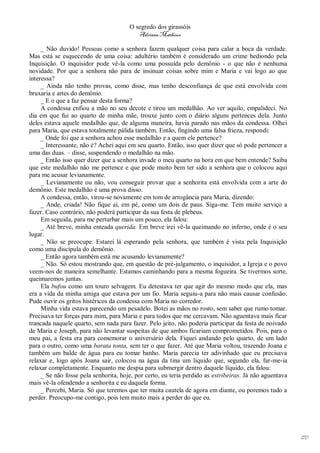O segredo dos girassóis
                                          Adriana Matheus

     _ Não duvido! Pessoas como a senhora fazem qualquer coisa para calar a boca da verdade.
Mas está se esquecendo de uma coisa: adultério também é considerado um crime hediondo pela
Inquisição. O inquisidor pode vê-la como uma possuída pelo demônio - o que não é nenhuma
novidade. Por que a senhora não para de insinuar coisas sobre mim e Maria e vai logo ao que
interessa?
     _ Ainda não tenho provas, como disse, mas tenho desconfiança de que está envolvida com
bruxaria e artes do demônio.
     _ E o que a faz pensar desta forma?
     A condessa enfiou a mão no seu decote e tirou um medalhão. Ao ver aquilo, empalideci. No
dia em que fui ao quarto de minha mãe, trouxe junto com o diário alguns pertences dela. Junto
deles estava aquele medalhão que, de alguma maneira, havia parado nas mãos da condessa. Olhei
para Maria, que estava totalmente pálida também. Então, fingindo uma falsa frieza, respondi:
     _ Onde foi que a senhora achou esse medalhão e a quem ele pertence?
     _ Interessante, não é? Achei aqui em seu quarto. Então, isso quer dizer que só pode pertencer a
uma das duas. – disse, suspendendo o medalhão na mão.
     _ Então isso quer dizer que a senhora invade o meu quarto na hora em que bem entende? Saiba
que este medalhão não me pertence e que pode muito bem ter sido a senhora que o colocou aqui
para me acusar levianamente.
     _ Levianamente ou não, vou conseguir provar que a senhorita está envolvida com a arte do
demônio. Este medalhão é uma prova disso.
     A condessa, então, virou-se novamente em tom de arrogância para Maria, dizendo:
     _ Ande, criada! Não fique aí, em pé, como um dois de paus. Siga-me. Tem muito serviço a
fazer. Caso contrário, não poderá participar da sua festa de plebeus.
     Em seguida, para me perturbar mais um pouco, ela falou:
     _ Até breve, minha enteada querida. Em breve irei vê-la queimando no inferno, onde é o seu
lugar.
     _ Não se preocupe. Estarei lá esperando pela senhora, que também é vista pela Inquisição
como uma discípula do demônio.
     _ Então agora também está me acusando levianamente?
     _ Não. Só estou mostrando que, em questão de pré-julgamento, o inquisidor, a Igreja e o povo
veem-nos de maneira semelhante. Estamos caminhando para a mesma fogueira. Se tivermos sorte,
queimaremos juntas.
     Ela bufou como um touro selvagem. Eu detestava ter que agir do mesmo modo que ela, mas
era a vida da minha amiga que estava por um fio. Maria seguiu-a para não mais causar confusão.
Pude ouvir os gritos histéricos da condessa com Maria no corredor.
     Minha vida estava parecendo um pesadelo. Botei as mãos no rosto, sem saber que rumo tomar.
Precisava ter forças para mim, para Maria e para todos que me cercavam. Não aguentava mais ficar
trancada naquele quarto, sem nada para fazer. Pelo jeito, não poderia participar da festa de noivado
de Maria e Joseph, para não levantar suspeitas de que ambos ficariam comprometidos. Pois, para o
meu pai, a festa era para comemorar o aniversário dela. Fiquei andando pelo quarto, de um lado
para o outro, como uma barata tonta, sem ter o que fazer. Até que Maria voltou, trazendo Joana e
também um balde de água para eu tomar banho. Maria parecia ter adivinhado que eu precisava
relaxar e, logo após Joana sair, colocou na água da tina um líquido que, segundo ela, far-me-ia
relaxar completamente. Enquanto me despia para submergir dentro daquele líquido, ela falou:
     _ Se não fosse pela senhorita, hoje, por certo, eu teria perdido as estribeiras. Já não aguentava
mais vê-la ofendendo a senhorita e eu daquela forma.
     _ Percebi, Maria. Só que teremos que ter muita cautela de agora em diante, ou poremos tudo a
perder. Preocupo-me contigo, pois tem muito mais a perder do que eu.




                                                                                                         170
 