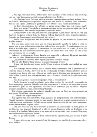O segredo dos girassóis
                                         Adriana Matheus

    _ Não diga uma tolice dessas. Ambas temos muito a perder. Só não sei se não farei um feitiço
para me vingar da condessa, pois ela conseguiu hoje me tirar do sério.
    _ Não diga isso, Maria. Sabe que não deve criar energias negativas em volta da senhora. Limpe
seu coração. Não desperdice o poder da magia com uma pessoa tão medíocre como a condessa,
pois não vale a pena. Lembre-se de que temos o livre arbítrio, e essa escolha é somente sua.
    _ Sei disso. Mas, se temos o livre arbítrio, por que ela não escolheu o lado bom e menos cruel?
    _ Tudo bem, então. Concedo-lhe a permissão para usar apenas um pequeno feitiço para dar à
condessa uma lição. Mas tem que me prometer que me dirá o que é.
    _ Ainda pensarei o que será, mas lhe direi, com certeza. Agora preciso descer, ou terei que
fazer um chá para a senhora. Seria tão bom se pudesse fazer um dos meus preparos especiais...
Daqueles que fazem pessoas como ela dormir para sempre!
    _ Maria! Nem brinque com isso. Poderíamos ser jogadas em óleo fervente só de ouvir-nos
dizer tal barbárie.
    Ela saiu, rindo como uma bruxa que era. Fiquei pensando, quando ela fechou a porta, no
quanto uma pessoa sozinha pode contaminar tudo de bom ao seu redor. A condessa despertou em
Maria o seu lado negro e perverso e, mesmo que ela nunca colocasse em prática, já havia sido
contaminada. Se isso acontecesse com outra pessoa de caráter fraco, com certeza ela teria criado
uma raiz maligna em seu coração.
    Adormeci profundamente dentro daquela água quentinha e relaxante. Despertei, assustada,
com uma voz rouca falando muito próxima ao meu ouvido:
    _ Que pele macia, senhorita Anna! Aposto que estava sonhando comigo.
    Dei um salto dentro d’água, tentando esconder-me daquele invasor.
    _ O que está fazendo aqui, senhor conde? Como se atreve a invadir a privacidade de meus
aposentos?
    _ Não consegui resistir quando ouvi a senhora Maria comentando com o jardineiro que a
senhorita estava no banho. Aproveitei-me da oportunidade de todos estarem entretidos com os
preparativos da festa e subi para vê-la em seu estado natural. Confesso que não poderia ter uma
visão melhor, depois de uma noite tão estafante como a de ontem e um dia tão decepcionante como
o de hoje.
    _ Saia daqui agora ou chamarei meu pai para retirá-lo pessoalmente!
    _ Senhorita Anna, seu pai tem dívidas muito altas comigo. Se vier atender seus apelos de
donzela em perigo, por certo fará olhos e ouvidos de mercador. E ainda tem um outro fator: por que
não trancou a porta de seus aposentos? Por certo estava esperando que eu subisse. Ninguém
acreditará na senhorita. Então, só lhe resta ser boazinha.
    Ele colocou a mão dentro da banheira, tocando meu corpo nu. Senti-me congelar dentro da
água quente. Meu fôlego estava se esvaindo.
    _ O senhor é um crápula e enoja-me.
    Ele segurou meu rosto com toda a força, deixando-me completamente sem nenhuma reação.
Naquele momento, a condessa entrou no meu quarto e flagrou-me no exato momento em que o
conde tocava-me intimamente. Definitivamente, aquele não foi um bom dia para mim. A condessa,
usando de suas ironias vulgares, disse:
    _ Ora, ora! Mais que cena mais fascinante e romântica. O jovem conde e a bruxa, juntos em
um lânguido caso amoroso. Imagina só se não é a mesma bruxa que anda me desafiando e me
acusando de leviandades! O que pensaria seu pobre pai se entrasse neste exato momento? Por certo,
não ouviria nenhum argumento notório.
    _ Não é o que está pensando. – eu disse, tentando afastar aquele homem, que não saía de perto
de mim.
    _ E como sabe em que estou pensando? Ah! Havia esquecido: também lê pensamentos, não é,
bruxa maldita?




                                                                                                      171
 