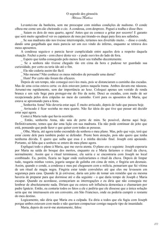 O segredo dos girassóis
                                          Adriana Matheus

     Levantei-me da banheira, sem me preocupar com minhas condições de nudismo. O conde
olhou-me como um cão cheirando o cio. A condessa, com desprezo. Peguei a toalha e disse-lhes:
     _ Saiam os dois do meu quarto, agora! Antes que eu comece a gritar por socorro! E garanto
que será muito agradável ver os capatazes de meu pai tirando-os daqui para fora aos safanões.
     _ Se sua madrasta não nos tivesse interrompido, teríamos nos divertido muito. – disse o conde,
dando uma gargalhada que mais parecia ser um eco vindo do inferno, enquanto se retirava dos
meus aposentos.
     A condessa seguiu-o e parecia haver cumplicidade entre aqueles dois a respeito daquela
situação. Fechei a porta - com chave desta vez - e pude ouvi-los do lado de fora.
     _ Espero que tenha conseguido pelo menos fazer seu trabalho decentemente.
     _ Se a senhora não tivesse chegado tão em cima da hora e pudesse ter guardado sua
curiosidade, por certo eu teria ido até o fim.
     _ Ela não cederia assim tão fácil.
     _ Não mesmo? Não conhece os meus métodos de persuadir uma dama?
     _ Hum! Por certo não foram tão eficazes.
     Depois de um tempo, não consegui ouvi-los mais, pois se distanciaram a caminho das escadas.
Mas de uma coisa estava certa: os dois estavam juntos naquela trama. Ambos davam-me náuseas.
Arrumei-me rapidamente, sem dar importância ao luxo. Coloquei apenas um vestido de renda
branca e um xale bege para proteger-me do frio da noite. Desci as escadas, com medo de ser
recepcionada pelos dois crápulas no meio do caminho. Corri para os aposentos de Maria, que
estava se aprontando para a festa.
     _ Senhorita Anna! Não deveria estar aqui. É muito arriscado, depois de tudo que passou hoje.
     _ Arriscado é ficar sozinha no meu quarto. Não faz ideia do que tive que passar até decidir
estar aqui agora.
     Contei à Maria tudo que havia ocorrido.
     _ Então, senhorita Anna, não saia de perto de mim. Se possível, durma aqui hoje.
Definitivamente, temos que dar uma lição em sua madrasta. Ela não pode continuar do jeito que
está, pensando que pode fazer o que quiser com todas as pessoas.
     _ Olhe, Maria, até agora tenho escondido da senhora o meu plano. Mas, pelo que vejo, terá que
estar ciente dele para também poder se defender. Preste bem atenção, pois não quero que tenha
nenhuma dúvida. E quero que saiba que essa é a minha decisão final. Joseph está apoiando.
Portanto, só falta que a senhora se entere do meu plano agora.
     Expliquei todo o plano à Maria, que me ouviu atenta. O plano era o seguinte: Joseph esperaria
por Maria na saída do bosque dos mortos, enquanto eu e Maria faríamos o ritual da chuva,
normalmente. Assim que o ritual terminasse, ela sairia e se encontraria com Joseph no local
combinado. Eu, porém, ficaria no lugar onde realizaríamos o ritual da chuva. Depois de limpar
tudo, rasgaria minhas vestes, jogaria sangue de galinha em cima de mim, e fingiria um desmaio.
Assim, quando o conde, a condessa e meu pai chegassem com a milícia, pensariam que fui vítima
de um ritual de magia negra. Fingiria estar tendo convulsões até que eles me levassem em
segurança para casa. Quando lá já estivesse, daria um jeito de tomar um remédio que eu mesma
haveria de preparar para que dormisse até o dia seguinte - o que daria tempo de Joseph e Maria
escapar. Quando eu acordasse, começariam as interrogações e eu diria que não conseguia me
lembrar de absolutamente nada. Diriam que eu estava sob influência demoníaca e chamariam por
padre Ignácio. Então, eu contaria todos os fatos a ele e pediria que ele dissesse que a única solução
seria que me internassem em um convento, em São Francisco, onde eu poderia cumprir o restante
do meu destino.
     Logicamente, não diria que Maria era a culpada. Eu diria a todos que ela fugiu com Joseph
porque ambos estavam com medo e não queriam compactuar comigo naquele tipo de insanidade.
     Maria, depois de ouvir-me atentamente, falou:




                                                                                                        172
 