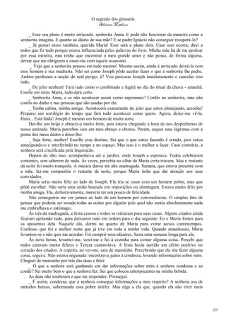 O segredo dos girassóis
                                         Adriana Matheus

     _ Esse seu plano é muito arriscado, senhorita Anna. E pode não funcionar da maneira como a
senhorita imagina. E quanto ao diário de sua mãe? E se padre Ignácio não conseguir recuperá-lo?
     _ Já pensei nisso também, querida Maria! Esse será o plano dois. Caso isso ocorra, direi a
todos que fiz tudo porque estava influenciada pelas palavras do livro. Minha mãe há de me perdoar
por essa mentira, mas tenho que encontrar o meu grande amor e não posso, de forma alguma,
deixar que me obriguem a casar-me com aquele assassino.
     _ Vejo que a senhorita pensou em tudo mesmo! Mesmo assim, ainda é arriscado deixá-la com
esse homem e sua madrasta. Não sei como Joseph pôde aceitar fazer o que a senhorita lhe pediu.
Ambos perderam a noção do real perigo, é? Vou procurar Joseph imediatamente e cancelar isso
tudo.
     _ De jeito nenhum! Fará tudo como o combinado e fugirá no dia do ritual da chuva - amanhã.
Confie em mim, Maria, tudo dará certo.
     _ Senhorita Anna, e se não acontecer assim como esperamos? Confio na senhorita, mas não
confio no diabo e nas pessoas que são usadas por ele.
     _ Tenha calma, minha amiga. Acontecerá exatamente do jeito que estou planejando, acredite!
Preparei um sortilégio do tempo que fará tudo acontecer como quero. Agora, deixe-me vê-la.
Hum... Está linda! Joseph é mesmo um homem de muita sorte.
     Dei-lhe um beijo e abracei-a muito forte, pois estava chegando a hora de nos despedirmos de
nossa amizade. Maria percebeu isso em meu abraço e chorou. Porém, sequei suas lágrimas com a
ponta dos meus dedos e disse-lhe:
     _ Seja forte, mulher! Escolhi esse destino. Sei que o que estou fazendo é errado, pois estou
antecipando-o e interferindo no tempo e no espaço. Mas isso é o melhor a fazer. Caso contrário, a
senhora será crucificada pela Inquisição.
     Depois de dito isso, acompanhei-a até o jardim, onde Joseph a esperava. Todos celebraram
contentes, sem saberem de nada. Às vezes, percebia no olhar de Maria certa tristeza. Mas o restante
da noite foi muito tranquila. A música durou até alta madrugada. Samara, que estava presente com
a mãe, fez-me companhia o restante da noite, porque Maria tinha que dar atenção aos seus
convidados.
     Maria seria muito feliz ao lado de Joseph. Ela iria se casar com um homem pobre, mas que
pôde escolher. Não seria uma união baseada em imposições ou chantagem. Estava muito feliz por
minha amiga. Ela, definitivamente, merecia ter um pouco de felicidade.
     Não conseguiria me ver jamais ao lado de um homem por conveniências. O simples fato de
pensar que poderia ser tocada todas as noites por alguém pelo qual não sentia absolutamente nada
me embrulhava o estômago.
     Às três da madrugada, a festa cessou e todos se retiraram para suas casas. Alguns criados ainda
ficaram ajeitando tudo, para deixarem tudo em ordem para o dia seguinte. Eu e Maria fomos para
os aposentos dela. Naquele dia, dormi no quarto de Maria para evitar novos contratempos.
Confesso que foi a melhor noite que já tive em toda a minha vida. Quando amanheceu, Maria
levantou-se e não quis me acordar. Foi cumprir seus afazeres. Seria uma semana longa para ela.
     Às nove horas, levantei-me, vesti-me e fui à cozinha para comer alguma coisa. Percebi que
todos estavam muito felizes e Tereza cantarolava. A festa havia surtido um efeito positivo no
coração dos criados. A copeira, ao ver-me, saiu de mansinho. Percebendo que ela iria fazer alguma
coisa, segui-a. Não estava enganada: encontrei-a junto à condessa, levando informações sobre mim.
Cheguei de mansinho por trás das duas e falei:
     _ O que a senhora está ganhando em dar informações sobre mim à senhora condessa e ao
conde? Sei muito bem o que a senhora fez. Sei que colocou entorpecentes na minha bebida.
     As duas não souberam o que me responder. Prossegui:
     _ É assim, condessa, que a senhora consegue informações a meu respeito? A senhora usa de
métodos baixos, subornando essa pobre infeliz. Mas diga a ela que, quando ela não tiver mais




                                                                                                       173
 