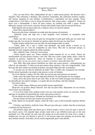O segredo dos girassóis
                                         Adriana Matheus

     _ Sim, sou uma bruxa. Mas, independente do que o senhor possa pensar, não fazemos mal a
ninguém. Não cultuamos o demônio, não comemos criancinhas, não seduzimos homens casados,
não tiramos ninguém de suas famílias. Consideramos o matrimônio um laço sagrado. Nosso
compromisso é com Deus e com as forças da natureza. Não somos santas - ninguém é. Temos um
dever com a humanidade: o dever do bem comum, da caridade sem olhar a quem. Somos
diferentes, porque vocês assim o querem. Porque todo mundo nesta vida tem um quê de bruxa.
     Padre Ignácio deu um passo para trás e tampou a boca, em sinal de espanto.
     _ Santo Deus misericordioso!
     Puxou-me pelo braço, afastando-me ainda mais das pessoas ali presentes.
     _ Senhorita Anna, não diga isso a mais ninguém. Caso contrário, os resultados serão
catastróficos.
     _ Padre, isso não é uma coisa da qual me envergonhe ou pela qual tenha que me sentir mal.
Lógico que não vou sair por aí, dizendo aos quatros cantos da terra que sou uma bruxa.
     O padre tampou minha boca com sua mão em sinal desaprovação ou medo.
     _ Calma, padre. Sei o que o senhor está pensando: que pode perder a batina ou ser
excomungando por ser visto em companhia de uma bruxa. Mas não se preocupe porque, se
depender de mim, ninguém saberá da minha condição.
     _ Não, senhorita Anna. Temo por você mesma.
     _ Nunca negarei quem sou. Nunca mudarei minha maneira de ver as coisas. Nunca me
transformarão em uma pessoa comum e sem vida. Não serei como o gado, padre, nunca. Antes de
respeitar as pessoas, respeito-me. Antes de respeitar as crenças dos outros, respeito meus
princípios. Amai-vos uns aos outros como se amam a si mesmos. Jesus não disse isso?
     _ Sim, filha. Mas pode parecer blasfêmia aos olhos das outras pessoas - principalmente aos
olhos de um inquisidor. É muito jovem para pensar desta maneira e não será compreendida. Tudo
bem que não quer mudar sua maneira de pensar, mas pode fingir para não se prejudicar.
     _ E em que isso me fará ser diferente de todos? Não, o senhor não conseguiria me entender.
Prefiro morrer queimada a me anular como pessoa e como ser humano.
     Ele só fez abaixar a cabeça. Por fim, falou em um tom que mais parecia um sussurro:
     _ Então, sinto não poder fazer mais nada pela senhorita. Só queria poder ter sua coragem.
     _ Hum, talvez não possa intervir por mim. Mas, se não tiver medo de pegar uma doença ou de
ser possuído por um espírito maligno, e se quiser dar-me um abraço, não farei objeção.
     Ele sorriu e disse:
     _ Claro, minha amiga. Saiba que nem acredito nessas superstições.
     Demo-nos um gostoso abraço fraternal. Isso não era para todos. Reparando em sua tristeza,
resolvi fazer um comentário:
     _ E se eu tiver muita sorte, poderei contar com sua visita quando estiver no convento. Afinal,
sabe que só um padre tem permissão de visitar uma pessoa como eu.
     Ele me afastou de seus braços. Olhando-me fixamente nos olhos, indagou:
     _ Por que insiste em dizer que irá para um convento?
     Então, depois de um grande suspiro, contei-lhe tudo o que eu havia passado naqueles últimos
dias.
     _ É bonita a sua história, senhorita Anna. Mas por que acha que o senhor Juan lhe enviará para
o mosteiro de San Francisco?
     _ Em primeiro lugar, para não deixar que a notícia escape e corra o risco de sujar o nome de
sua amada esposa. Em segundo lugar, porque usará toda a sua influência para que eu não seja
queimada viva. Não porque me ama, mas por castigo de eu não querer me casar com o conde, e
também por crer que vou detestar ir para lá. E, em terceiro lugar, por preguiça de procurar algo
mais distante mesmo. Sem saber, ele me estará empurrando para o meu destino.




                                                                                                      176
 