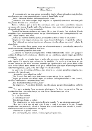 O segredo dos girassóis
                                         Adriana Matheus

     _ E como pode saber que esse suposto monge não é alguém influenciado pelo próprio demônio
para fazer com que peque, desmoralizando o nome da Santa Madre Igreja?
     _ Padre... Muito me admira o senhor falando desta forma!
     _ Tem razão. Não estou aqui para julgar ninguém. Só espero que tenha razão nisso tudo, pois
não gostaria de visitá-la na Crucilândia.
     Rimos e voltamos para o meio dos convidados, antes que outros comentários maldosos
surgissem sobre mim e do pobre padre. Na verdade, eu estava muito satisfeita por ter contado a
alguém além de Maria. Foi como um desabafo.
     Encontrei Maria conversando com seu esposo. Ela era pura felicidade. Essa missão eu já havia
cumprido. Fiquei admirando aquele casal, até que eles se afastassem mais e eu os perdesse de vista.
Mas... alegria de bruxa dura pouco.
     _ Achou que escaparia de mim, querida, escondendo-se atrás da batina de um padreco?
     Não precisei virar-me para saber que era o conde. Virei-me lentamente e respondi-lhe à altura:
     _ Não está sendo um tanto pretensioso em achar que estou fugindo da sua pessoa? - olhei-o de
cima abaixo.
     _ Não pensou desta forma quando tentou me seduzir em seu quarto, ontem à noite, mostrando-
me seu lindo corpo. Formas perfeitas, devo dizer.
     _ O senhor sabe que não foi bem assim.
     _ A senhora sua madrasta estava presente e poderá confirmar minha versão. Sabe que posso
condená-la à fogueira. Posso dizer que o demônio em seu corpo tentou seduzir-me para que não lhe
entregasse.
     _ Senhor conde, em primeiro lugar: o senhor não tem provas suficientes para me acusar de
coisa alguma. Em segundo lugar: sei que não é o inquisidor. Em terceiro e último lugar: sei que
anda de fornicação com minha madrasta. Mas saiba que é preciso muito mais que ter posses, olhos
azuis e vestir calças. Sinto informá-lo de que o senhor vai ter que nascer e renascer para tentar
seduzir-me algum dia. Agora, se me der licença, vou ter com os meus.
     Ele agarrou-me novamente pelo braço, mais fui salva por Lorenzo, que chegou naquele exato
momento e foi logo dizendo:
      _ A senhorita está precisando de ajuda?
     _ Sim, Lorenzo. Este senhor aqui presente estava querendo me forçar a segui-lo.
     _ Sugiro que o senhor solte a moça agora, ou terei que fazê-lo pessoalmente. - disse Lorenzo,
fechando uma das mãos e batendo contra a outra.
     _ Está desafiando minha autoridade, lacaio?
     _ Se for preciso... Posso até ser demitido, mas não deixarei que encoste um dedo na senhorita
Anna.
     _ Vejo que a senhorita Anna tem muitos admiradores. Por hora, vou me retirar. Não me
rebaixarei em lutar com um lacaio aqui, no meio da rua. Mas saiba que vou voltar.
     _ Estarei esperando-o.
     Ele se foi, mais uma vez.
     _ A senhorita está bem?
     _ Sim, Lorenzo. Graças ao senhor.
     _ Não estarei sempre por perto, senhorita. Deve ter cuidado. Por que não conta para seu pai?
     _ Bem que o faria, mas ele está certo de que o conde é um santo e de que, firmando
compromisso entre mim e ele, salvará as finanças. Mas o conde só quer tirar proveito da situação,
desonrar-me e desfazer o compromisso em seguida.
     Lorenzo fechou os punhos e disse:
     _ Que sem-vergonha, mau caráter... Se eu o pegar, juro que o mato.




                                                                                                      177
 